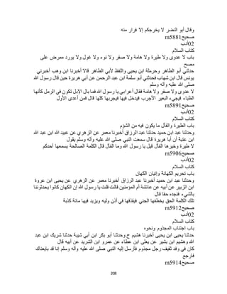 208
‫منه‬ ‫فرار‬ ‫إال‬ ‫يخرجكم‬ ‫ال‬ ‫النضر‬ ‫أبو‬ ‫وقال‬
‫صحيح‬m5881
02‫أدب‬
‫السالم‬ ‫كتاب‬
‫على‬ ‫ممرض‬ ‫يورد‬ ‫وال‬ ‫غول‬ ‫وال‬ ‫نوء‬ ‫وال‬ ‫صفر‬ ‫وال‬ ‫هامة‬ ‫وال‬ ‫طيرة‬ ‫وال‬ ‫عدوى‬ ‫ال‬ ‫باب‬
‫مصح‬
‫أخبرني‬ ‫وهب‬ ‫ابن‬ ‫أخبرنا‬ ‫قاال‬ ‫الطاهر‬ ‫ألبي‬ ‫واللفظ‬ ‫يحيى‬ ‫ابن‬ ‫وحرملة‬ ‫الطاهر‬ ‫أبو‬ ‫حدثني‬
‫هللا‬ ‫رسول‬ ‫قال‬ ‫حين‬ ‫هريرة‬ ‫أبي‬ ‫عن‬ ‫الرحمن‬ ‫عبد‬ ‫ابن‬ ‫سلمة‬ ‫أبو‬ ‫فحدثني‬ ‫شهاب‬ ‫ابن‬ ‫قال‬ ‫يونس‬
‫صلى‬‫وسلم‬ ‫وآله‬ ‫عليه‬ ‫هللا‬
‫كأنها‬ ‫الرمل‬ ‫في‬ ‫تكون‬ ‫اإلبل‬ ‫بال‬ ‫فما‬ ‫هللا‬ ‫رسول‬ ‫يا‬ ‫أعرابي‬ ‫فقال‬ ‫هامة‬ ‫وال‬ ‫صفر‬ ‫وال‬ ‫عدوى‬ ‫ال‬
‫األول‬ ‫أعدى‬ ‫فمن‬ ‫قال‬ ‫كلها‬ ‫فيجربها‬ ‫فيها‬ ‫فيدخل‬ ‫األجرب‬ ‫البعير‬ ‫فيجيء‬ ‫الظباء‬
‫صحيح‬m5891
02‫أدب‬
‫السالم‬ ‫كتاب‬
‫الشؤم‬ ‫من‬ ‫فيه‬ ‫يكون‬ ‫ما‬ ‫والفأل‬ ‫الطيرة‬ ‫باب‬
‫اب‬ ‫عبد‬ ‫وحدثنا‬‫هللا‬ ‫عبد‬ ‫ابن‬ ‫هللا‬ ‫عبيد‬ ‫عن‬ ‫الزهري‬ ‫عن‬ ‫معمر‬ ‫أخبرنا‬ ‫الرزاق‬ ‫عبد‬ ‫حدثنا‬ ‫حميد‬ ‫ن‬
‫يقول‬ ‫وسلم‬ ‫وآله‬ ‫عليه‬ ‫هللا‬ ‫صلى‬ ‫النبي‬ ‫سمعت‬ ‫قال‬ ‫هريرة‬ ‫أبا‬ ‫أن‬ ‫عتبة‬ ‫ابن‬
‫أحدكم‬ ‫يسمعها‬ ‫الصالحة‬ ‫الكلمة‬ ‫قال‬ ‫الفأل‬ ‫وما‬ ‫هللا‬ ‫رسول‬ ‫يا‬ ‫قيل‬ ‫الفأل‬ ‫وخيرها‬ ‫طيرة‬ ‫ال‬
‫صحيح‬m5906
02‫أدب‬
‫السالم‬ ‫كتاب‬
‫تحريم‬ ‫باب‬‫الكهان‬ ‫وإتيان‬ ‫الكهانة‬
‫عروة‬ ‫ابن‬ ‫يحيى‬ ‫عن‬ ‫الزهري‬ ‫عن‬ ‫معمر‬ ‫أخبرنا‬ ‫الرزاق‬ ‫عبد‬ ‫أخبرنا‬ ‫حميد‬ ‫ابن‬ ‫عبد‬ ‫وحدثنا‬
‫يحدثوننا‬ ‫كانوا‬ ‫الكهان‬ ‫إن‬ ‫هللا‬ ‫رسول‬ ‫يا‬ ‫قلت‬ ‫قالت‬ ‫المؤمنين‬ ‫أم‬ ‫عائشة‬ ‫عن‬ ‫أبيه‬ ‫عن‬ ‫الزبير‬ ‫ابن‬
‫قال‬ ‫حقا‬ ‫فنجده‬ ‫بالشيء‬
‫ولي‬ ‫أذن‬ ‫في‬ ‫فيقذفها‬ ‫الجني‬ ‫يخطفها‬ ‫الحق‬ ‫الكلمة‬ ‫تلك‬‫كذبة‬ ‫مائة‬ ‫فيها‬ ‫ويزيد‬ ‫ه‬
‫صحيح‬m5912
02‫أدب‬
‫السالم‬ ‫كتاب‬
‫ونحوه‬ ‫المجذوم‬ ‫اجتناب‬ ‫باب‬
‫عبد‬ ‫ابن‬ ‫شريك‬ ‫حدثنا‬ ‫شيبة‬ ‫أبي‬ ‫ابن‬ ‫بكر‬ ‫أبو‬ ‫وحدثنا‬ ‫ح‬ ‫هشيم‬ ‫أخبرنا‬ ‫يحيى‬ ‫ابن‬ ‫يحيى‬ ‫حدثنا‬
‫قال‬ ‫أبيه‬ ‫عن‬ ‫الشريد‬ ‫ابن‬ ‫عمرو‬ ‫عن‬ ‫عطاء‬ ‫ابن‬ ‫يعلى‬ ‫عن‬ ‫بشير‬ ‫ابن‬ ‫وهشيم‬ ‫هللا‬
‫فأرس‬ ‫مجذوم‬ ‫رجل‬ ‫ثقيف‬ ‫وفد‬ ‫في‬ ‫كان‬‫بايعناك‬ ‫قد‬ ‫إنا‬ ‫وسلم‬ ‫وآله‬ ‫عليه‬ ‫هللا‬ ‫صلى‬ ‫النبي‬ ‫إليه‬ ‫ل‬
‫فارجع‬
‫صحيح‬m5914
 