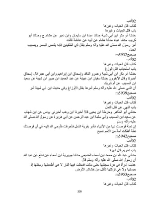 209
02‫أدب‬
‫وغيرها‬ ‫الحيات‬ ‫قتل‬ ‫كتاب‬
‫وغيرها‬ ‫الحيات‬ ‫قتل‬ ‫باب‬
‫أبو‬ ‫وحدثنا‬ ‫ح‬ ‫هشام‬ ‫عن‬ ‫نمير‬ ‫وابن‬ ‫سليمان‬ ‫ابن‬ ‫عبدة‬ ‫حدثنا‬ ‫شيبة‬ ‫أبي‬ ‫ابن‬ ‫بكر‬ ‫أبو‬ ‫حدثنا‬
‫قالت‬ ‫عائشة‬ ‫عن‬ ‫أبيه‬ ‫عن‬ ‫هشام‬ ‫حدثنا‬ ‫عبدة‬ ‫حدثنا‬ ‫كريب‬
َ‫ر‬َ‫م‬َ‫أ‬‫ويصيب‬ ‫البصر‬ ‫يلتمس‬ ‫فإنه‬ ‫الطفيتين‬ ‫ذي‬ ‫بقتل‬ ‫وسلم‬ ‫وآله‬ ‫عليه‬ ‫هللا‬ ‫صلى‬ ‫هللا‬ ‫رسول‬
‫الحبل‬
‫صحيح‬m5932
02‫أدب‬
‫وغيرها‬ ‫الحيات‬ ‫قتل‬ ‫كتاب‬
‫الوزغ‬ ‫قتل‬ ‫استحباب‬ ‫باب‬
‫إسحاق‬ ‫قال‬ ‫عمر‬ ‫أبي‬ ‫وابن‬ ‫إبراهيم‬ ‫ابن‬ ‫وإسحاق‬ ‫الناقد‬ ‫وعمرو‬ ‫شيبة‬ ‫أبي‬ ‫ابن‬ ‫بكر‬ ‫أبو‬ ‫حدثنا‬
‫سفيان‬ ‫حدثنا‬ ‫اآلخرون‬ ‫وقال‬ ‫أخبرنا‬‫سعيد‬ ‫عن‬ ‫شيبة‬ ‫ابن‬ ‫جبير‬ ‫ابن‬ ‫الحميد‬ ‫عبد‬ ‫عن‬ ‫عيينة‬ ‫ابن‬
‫شريك‬ ‫أم‬ ‫عن‬ ‫المسيب‬ ‫ابن‬
‫أمر‬ ‫شيبة‬ ‫أبي‬ ‫ابن‬ ‫حديث‬ ‫وفي‬ ‫األوزاغ‬ ‫بقتل‬ ‫أمرها‬ ‫وسلم‬ ‫وآله‬ ‫عليه‬ ‫هللا‬ ‫صلى‬ ‫النبي‬ ‫أن‬
‫صحيح‬m5939
02‫أدب‬
‫وغيرها‬ ‫الحيات‬ ‫قتل‬ ‫كتاب‬
‫النمل‬ ‫قتل‬ ‫عن‬ ‫النهي‬ ‫باب‬
‫أخبرن‬ ‫قاال‬ ‫يحيى‬ ‫ابن‬ ‫وحرملة‬ ‫الطاهر‬ ‫أبو‬ ‫حدثني‬‫شهاب‬ ‫ابن‬ ‫عن‬ ‫يونس‬ ‫أخبرني‬ ‫وهب‬ ‫ابن‬ ‫ا‬
‫هللا‬ ‫صلى‬ ‫هللا‬ ‫رسول‬ ‫عن‬ ‫هريرة‬ ‫أبي‬ ‫عن‬ ‫الرحمن‬ ‫عبد‬ ‫ابن‬ ‫سلمة‬ ‫وأبي‬ ‫المسيب‬ ‫ابن‬ ‫سعيد‬ ‫عن‬
‫وسلم‬ ‫وآله‬ ‫عليه‬
‫قرصتك‬ ‫أن‬ ‫أفي‬ ‫إليه‬ ‫هللا‬ ‫فأوحى‬ ‫فأحرقت‬ ‫النمل‬ ‫بقرية‬ ‫فأمر‬ ‫األنبياء‬ ‫من‬ ‫نبيا‬ ‫قرصت‬ ‫نملة‬ ‫إن‬
‫تسبح‬ ‫األمم‬ ‫من‬ ‫أمة‬ ‫أهلكت‬ ‫نملة‬
‫صحيح‬m5942
02‫أدب‬
‫وغيرها‬ ‫الحيات‬ ‫قتل‬ ‫كتاب‬
‫الهرة‬ ‫قتل‬ ‫تحريم‬ ‫باب‬
‫هللا‬ ‫عبد‬ ‫عن‬ ‫نافع‬ ‫عن‬ ‫أسماء‬ ‫ابن‬ ‫جويرية‬ ‫حدثنا‬ ‫الضبعي‬ ‫أسماء‬ ‫ابن‬ ‫محمد‬ ‫ابن‬ ‫هللا‬ ‫عبد‬ ‫حدثني‬
‫قال‬ ‫وسلم‬ ‫وآله‬ ‫عليه‬ ‫هللا‬ ‫صلى‬ ‫هللا‬ ‫رسول‬ ‫أن‬
‫إذ‬ ‫وسقتها‬ ‫أطعمتها‬ ‫هي‬ ‫ال‬ ‫النار‬ ‫فيها‬ ‫فدخلت‬ ‫ماتت‬ ‫حتى‬ ‫سجنتها‬ ‫هرة‬ ‫في‬ ‫امرأة‬ ‫عذبت‬
‫وال‬ ‫حبستها‬‫األرض‬ ‫خشاج‬ ‫من‬ ‫تأكل‬ ‫تركتها‬ ‫هي‬
‫صحيح‬m5953
02‫أدب‬
‫وغيرها‬ ‫الحيات‬ ‫قتل‬ ‫كتاب‬
 