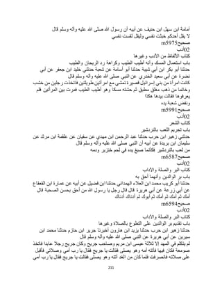 211
‫قال‬ ‫وسلم‬ ‫وآله‬ ‫عليه‬ ‫هللا‬ ‫صلى‬ ‫هللا‬ ‫رسول‬ ‫أن‬ ‫أبيه‬ ‫عن‬ ‫حنيف‬ ‫ابن‬ ‫سهل‬ ‫ابن‬ ‫أمامة‬
‫نفسي‬ ‫لقست‬ ‫وليقل‬ ‫نفسي‬ ‫خبثت‬ ‫أحدكم‬ ‫يقل‬ ‫ال‬
‫صحيح‬m5975
02‫أدب‬
‫وغيرها‬ ‫األدب‬ ‫من‬ ‫األلفاظ‬ ‫كتاب‬
‫رد‬ ‫وكراهة‬ ‫الطيب‬ ‫أطيب‬ ‫وأنه‬ ‫المسك‬ ‫استعمال‬ ‫باب‬‫والطيب‬ ‫الريحان‬
‫أبي‬ ‫عن‬ ‫جعفر‬ ‫ابن‬ ‫خليد‬ ‫حدثني‬ ‫شعبة‬ ‫عن‬ ‫أسامة‬ ‫أبو‬ ‫حدثنا‬ ‫شيبة‬ ‫أبي‬ ‫ابن‬ ‫بكر‬ ‫أبو‬ ‫حدثنا‬
‫قال‬ ‫وسلم‬ ‫وآله‬ ‫عليه‬ ‫هللا‬ ‫صلى‬ ‫النبي‬ ‫عن‬ ‫الخدري‬ ‫سعيد‬ ‫أبي‬ ‫عن‬ ‫نضرة‬
‫خشب‬ ‫من‬ ‫رجلين‬ ‫فاتخذت‬ ‫طويلتين‬ ‫امرأتين‬ ‫مع‬ ‫تمشي‬ ‫قصيرة‬ ‫إسرائيل‬ ‫بني‬ ‫من‬ ‫امرأة‬ ‫كانت‬
‫مطبق‬ ‫مغلق‬ ‫ذهب‬ ‫من‬ ‫وخاتما‬‫فلم‬ ‫المرأتين‬ ‫بين‬ ‫فمرت‬ ‫الطيب‬ ‫أطيب‬ ‫وهو‬ ‫مسكا‬ ‫حشته‬ ‫ثم‬
‫هكذا‬ ‫بيدها‬ ‫فقالت‬ ‫يعرفوها‬
‫يده‬ ‫شعبة‬ ‫ونفض‬
‫صحيح‬m5991
02‫أدب‬
‫الشعر‬ ‫كتاب‬
‫بالنردشير‬ ‫اللعب‬ ‫تحريم‬ ‫باب‬
‫عن‬ ‫مرثد‬ ‫ابن‬ ‫علقمة‬ ‫عن‬ ‫سفيان‬ ‫عن‬ ‫مهدي‬ ‫ابن‬ ‫الرحمن‬ ‫عبد‬ ‫حدثنا‬ ‫حرب‬ ‫ابن‬ ‫زهير‬ ‫حدثني‬
‫صلى‬ ‫النبي‬ ‫أن‬ ‫أبيه‬ ‫عن‬ ‫بريدة‬ ‫ابن‬ ‫سليمان‬‫قال‬ ‫وسلم‬ ‫وآله‬ ‫عليه‬ ‫هللا‬
‫ودمه‬ ‫خنزير‬ ‫لحم‬ ‫في‬ ‫يده‬ ‫صبغ‬ ‫فكأنما‬ ‫بالنردشير‬ ‫لعب‬ ‫من‬
‫صحيح‬m6587
02‫أدب‬
‫واآلداب‬ ‫والصلة‬ ‫البر‬ ‫كتاب‬
‫به‬ ‫أحق‬ ‫وأنهما‬ ‫الوالدين‬ ‫بر‬ ‫باب‬
‫القعقاع‬ ‫ابن‬ ‫عمارة‬ ‫عن‬ ‫أبيه‬ ‫عن‬ ‫فضيل‬ ‫ابن‬ ‫حدثنا‬ ‫الهمداني‬ ‫العالء‬ ‫ابن‬ ‫محمد‬ ‫كريب‬ ‫أبو‬ ‫حدثنا‬
‫هريرة‬ ‫أبي‬ ‫عن‬ ‫زرعة‬ ‫أبي‬ ‫عن‬‫قال‬ ‫الصحبة‬ ‫بحسن‬ ‫أحق‬ ‫من‬ ‫هللا‬ ‫رسول‬ ‫يا‬ ‫رجل‬ ‫قال‬ ‫قال‬
‫أدناك‬ ‫أدناك‬ ‫ثم‬ ‫أبوك‬ ‫ثم‬ ‫أمك‬ ‫ثم‬ ‫أمك‬ ‫ثم‬ ‫أمك‬
‫صحيح‬m6594
02‫أدب‬
‫واآلداب‬ ‫والصلة‬ ‫البر‬ ‫كتاب‬
‫وغيرها‬ ‫بالصالة‬ ‫التطوع‬ ‫على‬ ‫الوالدين‬ ‫بر‬ ‫تقديم‬ ‫باب‬
‫ابن‬ ‫محمد‬ ‫حدثنا‬ ‫حازم‬ ‫ابن‬ ‫جرير‬ ‫أخبرنا‬ ‫هارون‬ ‫ابن‬ ‫يزيد‬ ‫حدثنا‬ ‫حرب‬ ‫ابن‬ ‫زهير‬ ‫حدثنا‬
‫س‬‫قال‬ ‫وسلم‬ ‫وآله‬ ‫عليه‬ ‫هللا‬ ‫صلى‬ ‫النبي‬ ‫عن‬ ‫هريرة‬ ‫أبي‬ ‫عن‬ ‫يرين‬
‫فاتخذ‬ ‫عابدا‬ ‫رجال‬ ‫جريج‬ ‫وكان‬ ‫جريج‬ ‫وصاحب‬ ‫مريم‬ ‫ابن‬ ‫عيسى‬ ‫ثالثة‬ ‫إال‬ ‫المهد‬ ‫في‬ ‫يتكلم‬ ‫لم‬
‫فأقبل‬ ‫وصالتي‬ ‫أمي‬ ‫رب‬ ‫يا‬ ‫فقال‬ ‫جريج‬ ‫يا‬ ‫فقالت‬ ‫يصلى‬ ‫وهو‬ ‫أمه‬ ‫فأتته‬ ‫فيها‬ ‫فكان‬ ‫صومعة‬
‫وهو‬ ‫أتته‬ ‫الغد‬ ‫من‬ ‫كان‬ ‫فلما‬ ‫فانصرفت‬ ‫صالته‬ ‫على‬‫أمي‬ ‫رب‬ ‫يا‬ ‫فقال‬ ‫جريج‬ ‫يا‬ ‫فقالت‬ ‫يصلى‬
 