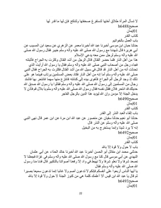 22
‫لها‬ ‫قدر‬ ‫ما‬ ‫لها‬ ‫فإن‬ ‫ولتنكح‬ ‫صحفتها‬ ‫لتستفرغ‬ ‫أختها‬ ‫طالق‬ ‫المرأة‬ ‫تسأل‬ ‫ال‬
‫صحيح‬b6488
01‫إيمان‬
‫القدر‬ ‫كتاب‬
‫بالخواتيم‬ ‫العمل‬ ‫باب‬
‫م‬ ‫ابن‬ ‫حبان‬ ‫حدثنا‬‫عن‬ ‫المسيب‬ ‫ابن‬ ‫سعيد‬ ‫عن‬ ‫الزهري‬ ‫عن‬ ‫معمر‬ ‫أخبرنا‬ ‫هللا‬ ‫عبد‬ ‫أخبرنا‬ ‫وسى‬
‫صلى‬ ‫هللا‬ ‫رسول‬ ‫فقال‬ ‫خيبر‬ ‫وسلم‬ ‫وآله‬ ‫عليه‬ ‫هللا‬ ‫صلى‬ ‫هللا‬ ‫رسول‬ ‫مع‬ ‫شهدنا‬ ‫قال‬ ‫هريرة‬ ‫أبي‬
‫اإلسالم‬ ‫يدعي‬ ‫معه‬ ‫ممن‬ ‫لرجل‬ ‫وسلم‬ ‫وآله‬ ‫عليه‬ ‫هللا‬
‫وكثرت‬ ‫القتال‬ ‫أشد‬ ‫من‬ ‫الرجل‬ ‫قاتل‬ ‫القتال‬ ‫حضر‬ ‫فلما‬ ‫النار‬ ‫أهل‬ ‫من‬ ‫هذا‬‫فأثبتته‬ ‫الجراح‬ ‫به‬
‫الذي‬ ‫أرأيت‬ ‫هللا‬ ‫رسول‬ ‫يا‬ ‫فقال‬ ‫وسلم‬ ‫وآله‬ ‫عليه‬ ‫هللا‬ ‫صلى‬ ‫النبي‬ ‫أصحاب‬ ‫من‬ ‫رجل‬ ‫فجاء‬
‫النبي‬ ‫فقال‬ ‫الجراح‬ ‫به‬ ‫فكثرت‬ ‫القتال‬ ‫أشد‬ ‫من‬ ‫هللا‬ ‫سبيل‬ ‫في‬ ‫قاتل‬ ‫قد‬ ‫النار‬ ‫أهل‬ ‫من‬ ‫أنه‬ ‫تحدثت‬
‫فبينما‬ ‫يرتاب‬ ‫المسلمين‬ ‫بعض‬ ‫فكاد‬ ‫النار‬ ‫أهل‬ ‫من‬ ‫إنه‬ ‫أما‬ ‫وسلم‬ ‫وآله‬ ‫عليه‬ ‫هللا‬ ‫صلى‬‫على‬ ‫هو‬
‫فاشتد‬ ‫بها‬ ‫فانتحر‬ ‫سهما‬ ‫منها‬ ‫فانتزع‬ ‫كنانته‬ ‫إلى‬ ‫بيده‬ ‫فأهوى‬ ‫الجراح‬ ‫ألم‬ ‫الرجل‬ ‫وجد‬ ‫إذ‬ ‫ذلك‬
‫هللا‬ ‫صدق‬ ‫هللا‬ ‫رسول‬ ‫يا‬ ‫فقالوا‬ ‫وسلم‬ ‫وآله‬ ‫عليه‬ ‫هللا‬ ‫صلى‬ ‫هللا‬ ‫رسول‬ ‫إلى‬ ‫المسلمين‬ ‫من‬ ‫رجال‬
‫ف‬ ‫قم‬ ‫بالل‬ ‫يا‬ ‫وسلم‬ ‫وآله‬ ‫عليه‬ ‫هللا‬ ‫صلى‬ ‫هللا‬ ‫رسول‬ ‫فقال‬ ‫نفسه‬ ‫فقتل‬ ‫فالن‬ ‫انتحر‬ ‫قد‬ ‫حديثك‬‫ال‬ ‫أذن‬
‫الفاجر‬ ‫بالرجل‬ ‫الدين‬ ‫هذا‬ ‫ليؤيد‬ ‫هللا‬ ‫وإن‬ ‫مؤمن‬ ‫إال‬ ‫الجنة‬ ‫يدخل‬
‫صحيح‬b6490
01‫إيمان‬
‫القدر‬ ‫كتاب‬
‫القدر‬ ‫إلى‬ ‫النذر‬ ‫العبد‬ ‫إلقاء‬ ‫باب‬
‫النبي‬ ‫نهى‬ ‫قال‬ ‫عمر‬ ‫ابن‬ ‫عن‬ ‫مرة‬ ‫ابن‬ ‫هللا‬ ‫عبد‬ ‫عن‬ ‫منصور‬ ‫عن‬ ‫سفيان‬ ‫حدثنا‬ ‫نعيم‬ ‫أبو‬ ‫حدثنا‬
‫قال‬ ‫النذر‬ ‫عن‬ ‫وسلم‬ ‫وآله‬ ‫عليه‬ ‫هللا‬ ‫صلى‬
‫يرد‬ ‫ال‬ ‫إنه‬‫البخيل‬ ‫من‬ ‫به‬ ‫يستخرج‬ ‫وإنما‬ ‫شيئا‬
‫صحيح‬b6492
01‫إيمان‬
‫القدر‬ ‫كتاب‬
‫باهلل‬ ‫إال‬ ‫قوة‬ ‫وال‬ ‫حول‬ ‫ال‬ ‫باب‬
‫عثمان‬ ‫أبي‬ ‫عن‬ ‫الحذاء‬ ‫خالد‬ ‫أخبرنا‬ ‫هللا‬ ‫عبد‬ ‫أخبرنا‬ ‫الحسن‬ ‫أبو‬ ‫مقاتل‬ ‫ابن‬ ‫محمد‬ ‫حدثني‬
‫ال‬ ‫فجعلنا‬ ‫غزاة‬ ‫في‬ ‫وسلم‬ ‫وآله‬ ‫عليه‬ ‫هللا‬ ‫صلى‬ ‫هللا‬ ‫رسول‬ ‫مع‬ ‫كنا‬ ‫قال‬ ‫موسى‬ ‫أبي‬ ‫عن‬ ‫النهدي‬
‫نصعد‬‫رسول‬ ‫منا‬ ‫فدنا‬ ‫قال‬ ‫بالتكبير‬ ‫أصواتنا‬ ‫رفعنا‬ ‫إال‬ ‫واد‬ ‫في‬ ‫نهبط‬ ‫وال‬ ‫شرفا‬ ‫نعلو‬ ‫وال‬ ‫شرفا‬
‫فقال‬ ‫وسلم‬ ‫وآله‬ ‫عليه‬ ‫هللا‬ ‫صلى‬ ‫هللا‬
‫بصيرا‬ ‫سميعا‬ ‫تدعون‬ ‫إنما‬ ‫غائبا‬ ‫وال‬ ‫أصم‬ ‫تدعون‬ ‫ال‬ ‫فإنكم‬ ‫أنفسكم‬ ‫على‬ ‫أربعوا‬ ‫الناس‬ ‫أيها‬ ‫يا‬
‫الجن‬ ‫كنوز‬ ‫من‬ ‫هي‬ ‫كلمة‬ ‫أعلمك‬ ‫أال‬ ‫قيس‬ ‫ابن‬ ‫هللا‬ ‫عبد‬ ‫يا‬ ‫قال‬ ‫ثم‬‫باهلل‬ ‫إال‬ ‫قوة‬ ‫وال‬ ‫حول‬ ‫ال‬ ‫ة‬
‫صحيح‬b6493
01‫إيمان‬
 