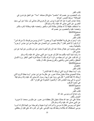 23
‫القدر‬ ‫كتاب‬
‫هللا‬ ‫عصم‬ ‫من‬ ‫المعصوم‬ ‫باب‬“‫عاصم‬”‫مجاهد‬ ‫قال‬ ‫مانع‬“‫سدا‬”‫في‬ ‫يترددون‬ ‫الحق‬ ‫عن‬
‫الضاللة‬”‫أغواها‬ ‫الشمس‬ ‫دساها‬
‫سعيد‬ ‫أبي‬ ‫عن‬ ‫سلمة‬ ‫أبو‬ ‫حدثني‬ ‫قال‬ ‫الزهري‬ ‫عن‬ ‫يونس‬ ‫أخبرنا‬ ‫هللا‬ ‫عبد‬ ‫أخبرنا‬ ‫عبدان‬ ‫حدثنا‬
‫صلى‬ ‫النبي‬ ‫عن‬ ‫الخدري‬‫قال‬ ‫وسلم‬ ‫وآله‬ ‫عليه‬ ‫هللا‬
‫بالشر‬ ‫تأمره‬ ‫وبطانة‬ ‫عليه‬ ‫وتحضه‬ ‫بالخير‬ ‫تأمره‬ ‫بطانة‬ ‫بطانتان‬ ‫له‬ ‫إال‬ ‫خليفة‬ ‫استخلف‬ ‫ما‬
‫هللا‬ ‫عصم‬ ‫من‬ ‫والمعصوم‬ ‫عليه‬ ‫وتحضه‬
‫صحيح‬b6494
01‫إيمان‬
‫القدر‬ ‫كتاب‬
‫باب‬“‫يرجعون‬ ‫ال‬ ‫أنهم‬ ‫أهلكناها‬ ‫قرية‬ ‫على‬ ‫وحرام‬“ ”‫آمن‬ ‫قد‬ ‫من‬ ‫إال‬ ‫قومك‬ ‫من‬ ‫يؤمن‬ ‫لن‬ ‫أنه‬”
“‫يلد‬ ‫وال‬‫كفارا‬ ‫فاجر‬ ‫إال‬ ‫وا‬”‫عباس‬ ‫ابن‬ ‫عن‬ ‫عكرمة‬ ‫عن‬ ‫النعمان‬ ‫ابن‬ ‫منصور‬ ‫وقال‬“‫وحرم‬”
‫وجب‬ ‫بالحبشية‬
‫ابن‬ ‫عن‬ ‫أبيه‬ ‫عن‬ ‫طاوس‬ ‫ابن‬ ‫عن‬ ‫معمر‬ ‫أخبرنا‬ ‫الرزاق‬ ‫عبد‬ ‫حدثنا‬ ‫غيالن‬ ‫ابن‬ ‫محمود‬ ‫حدثني‬
‫قال‬ ‫عباس‬
‫وسلم‬ ‫وآله‬ ‫عليه‬ ‫هللا‬ ‫صلى‬ ‫النبي‬ ‫عن‬ ‫هريرة‬ ‫أبو‬ ‫قال‬ ‫مما‬ ‫باللمم‬ ‫أشبه‬ ‫شيئا‬ ‫رأيت‬ ‫ما‬
‫هللا‬ ‫إن‬‫اللسان‬ ‫وزنا‬ ‫النظر‬ ‫العين‬ ‫فزنا‬ ‫محالة‬ ‫ال‬ ‫ذلك‬ ‫أدرك‬ ‫الزنا‬ ‫من‬ ‫حظه‬ ‫آدم‬ ‫ابن‬ ‫على‬ ‫كتب‬
‫يكذبه‬ ‫أو‬ ‫ذلك‬ ‫يصدق‬ ‫والفرج‬ ‫وتشتهي‬ ‫تمنى‬ ‫والنفس‬ ‫المنطق‬
‫صحيح‬b6496
01‫إيمان‬
‫القدر‬ ‫كتاب‬
‫باب‬“‫للناس‬ ‫فتنة‬ ‫إال‬ ‫أريناك‬ ‫التي‬ ‫الرؤيا‬ ‫جعلنا‬ ‫وما‬”
‫عباس‬ ‫ابن‬ ‫عن‬ ‫عكرمة‬ ‫عن‬ ‫عمرو‬ ‫حدثنا‬ ‫سفيان‬ ‫حدثنا‬ ‫الحميدي‬ ‫حدثنا‬“‫التي‬ ‫الرؤيا‬ ‫جعلنا‬ ‫وما‬
‫للناس‬ ‫فتنة‬ ‫إال‬ ‫أريناك‬”‫ليلة‬ ‫وسلم‬ ‫وآله‬ ‫عليه‬ ‫هللا‬ ‫صلى‬ ‫هللا‬ ‫رسول‬ ‫أريها‬ ‫عين‬ ‫رؤيا‬ ‫هي‬ ‫قال‬
‫قال‬ ‫المقدس‬ ‫بيت‬ ‫إلى‬ ‫به‬ ‫أسري‬“‫القرآن‬ ‫في‬ ‫الملعونة‬ ‫والشجرة‬”‫قال‬
‫الزقوم‬ ‫شجرة‬ ‫هي‬
‫صحيح‬b6497
01‫إي‬‫مان‬
‫القدر‬ ‫كتاب‬
‫هللا‬ ‫عند‬ ‫وموسى‬ ‫آدم‬ ‫تحاج‬ ‫باب‬
‫بالقدر‬ ‫اإليمان‬
‫هريرة‬ ‫أبا‬ ‫سمعت‬ ‫طاوس‬ ‫عن‬ ‫عمرو‬ ‫من‬ ‫حفظناه‬ ‫قال‬ ‫سفيان‬ ‫حدثنا‬ ‫هللا‬ ‫عبد‬ ‫ابن‬ ‫علي‬ ‫حدثنا‬
‫قال‬ ‫وسلم‬ ‫وآله‬ ‫عليه‬ ‫هللا‬ ‫صلى‬ ‫النبي‬ ‫عن‬
‫ي‬ ‫آدم‬ ‫له‬ ‫قال‬ ‫الجنة‬ ‫من‬ ‫وأخرجتنا‬ ‫خيبتنا‬ ‫أبونا‬ ‫أنت‬ ‫آدم‬ ‫يا‬ ‫موسى‬ ‫له‬ ‫فقال‬ ‫وموسى‬ ‫آدم‬ ‫احتج‬‫ا‬
‫يخلقني‬ ‫أن‬ ‫قبل‬ ‫علي‬ ‫هللا‬ ‫قدره‬ ‫أمر‬ ‫على‬ ‫أتلومني‬ ‫بيده‬ ‫لك‬ ‫وخط‬ ‫بكالمه‬ ‫هللا‬ ‫اصطفاك‬ ‫موسى‬
 