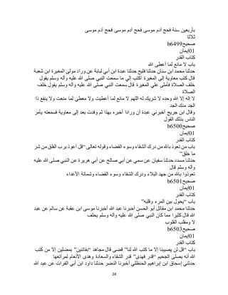24
‫موسى‬ ‫آدم‬ ‫فحج‬ ‫موسى‬ ‫آدم‬ ‫فحج‬ ‫موسى‬ ‫آدم‬ ‫فحج‬ ‫سنة‬ ‫بأربعين‬
‫ثالثا‬
‫صحيح‬b6499
01‫إيمان‬
‫القدر‬ ‫كتاب‬
‫هللا‬ ‫أعطى‬ ‫لما‬ ‫مانع‬ ‫ال‬ ‫باب‬
‫ورا‬ ‫عن‬ ‫لبابة‬ ‫أبي‬ ‫ابن‬ ‫عبدة‬ ‫حدثنا‬ ‫فليح‬ ‫حدثنا‬ ‫سنان‬ ‫ابن‬ ‫محمد‬ ‫حدثنا‬‫شعبة‬ ‫ابن‬ ‫المغيرة‬ ‫مولى‬ ‫د‬
‫يقول‬ ‫وسلم‬ ‫وآله‬ ‫عليه‬ ‫هللا‬ ‫صلى‬ ‫النبي‬ ‫سمعت‬ ‫ما‬ ‫إلي‬ ‫اكتب‬ ‫المغيرة‬ ‫إلى‬ ‫معاوية‬ ‫كتب‬ ‫قال‬
‫خلف‬ ‫يقول‬ ‫وسلم‬ ‫وآله‬ ‫عليه‬ ‫هللا‬ ‫صلى‬ ‫النبي‬ ‫سمعت‬ ‫قال‬ ‫المغيرة‬ ‫علي‬ ‫فأملى‬ ‫الصالة‬ ‫خلف‬
‫الصالة‬
‫لما‬ ‫معطي‬ ‫وال‬ ‫أعطيت‬ ‫لما‬ ‫مانع‬ ‫ال‬ ‫اللهم‬ ‫له‬ ‫شريك‬ ‫ال‬ ‫وحده‬ ‫هللا‬ ‫إال‬ ‫إله‬ ‫ال‬‫ذا‬ ‫ينفع‬ ‫وال‬ ‫منعت‬
‫الجد‬ ‫منك‬ ‫الجد‬
‫يأمر‬ ‫فسمعته‬ ‫معاوية‬ ‫إلى‬ ‫بعد‬ ‫وفدت‬ ‫ثم‬ ‫بهذا‬ ‫أخبره‬ ‫ورادا‬ ‫أن‬ ‫عبدة‬ ‫أخبرني‬ ‫جريج‬ ‫ابن‬ ‫وقال‬
‫القول‬ ‫بذلك‬ ‫الناس‬
‫صحيح‬b6500
01‫إيمان‬
‫القدر‬ ‫كتاب‬
‫تعالى‬ ‫وقوله‬ ‫القضاء‬ ‫وسوء‬ ‫الشقاء‬ ‫درك‬ ‫من‬ ‫باهلل‬ ‫تعوذ‬ ‫من‬ ‫باب‬“‫شر‬ ‫من‬ ‫الفلق‬ ‫برب‬ ‫أعوذ‬ ‫قل‬
‫خلق‬ ‫ما‬”
‫حدثنا‬‫عليه‬ ‫هللا‬ ‫صلى‬ ‫النبي‬ ‫عن‬ ‫هريرة‬ ‫أبي‬ ‫عن‬ ‫صالح‬ ‫أبي‬ ‫عن‬ ‫سمي‬ ‫عن‬ ‫سفيان‬ ‫حدثنا‬ ‫مسدد‬
‫قال‬ ‫وسلم‬ ‫وآله‬
‫األعداء‬ ‫وشماتة‬ ‫القضاء‬ ‫وسوء‬ ‫الشقاء‬ ‫ودرك‬ ‫البالء‬ ‫جهد‬ ‫من‬ ‫باهلل‬ ‫تعوذوا‬
‫صحيح‬b6501
01‫إيمان‬
‫القدر‬ ‫كتاب‬
‫باب‬“‫وقلبه‬ ‫المرء‬ ‫بين‬ ‫يحول‬”
‫هللا‬ ‫عبد‬ ‫أخبرنا‬ ‫الحسن‬ ‫أبو‬ ‫مقاتل‬ ‫ابن‬ ‫محمد‬ ‫حدثنا‬‫عبد‬ ‫عن‬ ‫سالم‬ ‫عن‬ ‫عقبة‬ ‫ابن‬ ‫موسى‬ ‫أخبرنا‬
‫يحلف‬ ‫وسلم‬ ‫وآله‬ ‫عليه‬ ‫هللا‬ ‫صلى‬ ‫النبي‬ ‫كان‬ ‫مما‬ ‫كثيرا‬ ‫قال‬ ‫هللا‬
‫القلوب‬ ‫ومقلب‬ ‫ال‬
‫صحيح‬b6503
01‫إيمان‬
‫القدر‬ ‫كتاب‬
‫باب‬“‫لنا‬ ‫هللا‬ ‫كتب‬ ‫ما‬ ‫إال‬ ‫يصيبنا‬ ‫لن‬ ‫قل‬”‫مجاهد‬ ‫قال‬ ‫قضى‬“‫بفاتنين‬”‫كتب‬ ‫من‬ ‫إال‬ ‫بمضلين‬
‫الجحيم‬ ‫يصلى‬ ‫أنه‬ ‫هللا‬“‫فهدى‬ ‫قدر‬”‫قدر‬‫لمراتعها‬ ‫األنعام‬ ‫وهدى‬ ‫والسعادة‬ ‫الشقاء‬
‫هللا‬ ‫عبد‬ ‫عن‬ ‫الفرات‬ ‫أبي‬ ‫ابن‬ ‫داود‬ ‫حدثنا‬ ‫النضر‬ ‫أخبرنا‬ ‫الحنظلي‬ ‫إبراهيم‬ ‫ابن‬ ‫إسحاق‬ ‫حدثني‬
 