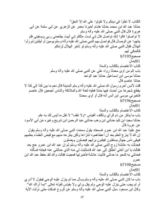 27
‫الحق‬ ‫إال‬ ‫هللا‬ ‫على‬ ‫تقولوا‬ ‫وال‬ ‫دينكم‬ ‫في‬ ‫تغلوا‬ ‫ال‬ ‫الكتاب‬”
‫أبي‬ ‫عن‬ ‫الزهري‬ ‫عن‬ ‫معمر‬ ‫أخبرنا‬ ‫هشام‬ ‫حدثنا‬ ‫محمد‬ ‫ابن‬ ‫هللا‬ ‫عبد‬ ‫حدثنا‬‫أبي‬ ‫عن‬ ‫سلمة‬
‫وسلم‬ ‫وآله‬ ‫عليه‬ ‫هللا‬ ‫صلى‬ ‫النبي‬ ‫قال‬ ‫قال‬ ‫هريرة‬
‫فلم‬ ‫ويسقيني‬ ‫ربي‬ ‫يطعمني‬ ‫أبيت‬ ‫إني‬ ‫مثلكم‬ ‫لست‬ ‫إني‬ ‫قال‬ ‫تواصل‬ ‫إنك‬ ‫قالوا‬ ‫تواصلوا‬ ‫ال‬
‫رأوا‬ ‫ثم‬ ‫ليلتين‬ ‫أو‬ ‫يومين‬ ‫وسلم‬ ‫وآله‬ ‫عليه‬ ‫هللا‬ ‫صلى‬ ‫النبي‬ ‫بهم‬ ‫فواصل‬ ‫قال‬ ‫الوصال‬ ‫عن‬ ‫ينتهوا‬
‫وآله‬ ‫عليه‬ ‫هللا‬ ‫صلى‬ ‫النبي‬ ‫فقال‬ ‫الهالل‬‫لزدتكم‬ ‫الهالل‬ ‫تأخر‬ ‫لو‬ ‫وسلم‬
‫لهم‬ ‫كالمنكي‬
‫صحيح‬b7195
01‫إيمان‬
‫والسنة‬ ‫بالكتاب‬ ‫االعتصام‬ ‫كتاب‬
‫وسلم‬ ‫وآله‬ ‫عليه‬ ‫هللا‬ ‫صلى‬ ‫النبي‬ ‫عن‬ ‫علي‬ ‫رواه‬ ‫محدثا‬ ‫آوى‬ ‫من‬ ‫إثم‬ ‫باب‬
‫الواحد‬ ‫عبد‬ ‫حدثنا‬ ‫إسماعيل‬ ‫ابن‬ ‫موسى‬ ‫حدثنا‬
‫قال‬ ‫عاصم‬ ‫حدثنا‬
‫ا‬ ‫وسلم‬ ‫وآله‬ ‫عليه‬ ‫هللا‬ ‫صلى‬ ‫هللا‬ ‫رسول‬ ‫أحرم‬ ‫ألنس‬ ‫قلت‬‫ال‬ ‫كذا‬ ‫إلى‬ ‫كذا‬ ‫بين‬ ‫ما‬ ‫نعم‬ ‫قال‬ ‫لمدينة‬
‫عاصم‬ ‫قال‬ ‫أجمعين‬ ‫والناس‬ ‫والمالئكة‬ ‫هللا‬ ‫لعنة‬ ‫فعليه‬ ‫حدثا‬ ‫فيها‬ ‫أحدث‬ ‫من‬ ‫شجرها‬ ‫يقطع‬
‫محدثا‬ ‫آوى‬ ‫أو‬ ‫قال‬ ‫أنه‬ ‫أنس‬ ‫ابن‬ ‫موسى‬ ‫فأخبرني‬
‫صحيح‬b7196
01‫إيمان‬
‫والسنة‬ ‫بالكتاب‬ ‫االعتصام‬ ‫كتاب‬
‫القياس‬ ‫وتكلف‬ ‫الرأي‬ ‫ذم‬ ‫من‬ ‫يذكر‬ ‫ما‬ ‫باب‬“‫تقف‬ ‫وال‬”‫تق‬ ‫ال‬‫علم‬ ‫به‬ ‫لك‬ ‫ليس‬ ‫ما‬ ‫ل‬
‫األسود‬ ‫أبي‬ ‫عن‬ ‫وغيره‬ ‫شريح‬ ‫ابن‬ ‫الرحمن‬ ‫عبد‬ ‫حدثني‬ ‫وهب‬ ‫ابن‬ ‫حدثني‬ ‫تليد‬ ‫ابن‬ ‫سعيد‬ ‫حدثنا‬
‫قال‬ ‫عروة‬ ‫عن‬
‫يقول‬ ‫وسلم‬ ‫وآله‬ ‫عليه‬ ‫هللا‬ ‫صلى‬ ‫النبي‬ ‫سمعت‬ ‫يقول‬ ‫فسمعته‬ ‫عمرو‬ ‫ابن‬ ‫هللا‬ ‫عبد‬ ‫علينا‬ ‫حج‬
‫م‬ ‫منهم‬ ‫ينتزعه‬ ‫ولكن‬ ‫انتزاعا‬ ‫أعطاهموه‬ ‫أن‬ ‫بعد‬ ‫العلم‬ ‫ينزع‬ ‫ال‬ ‫هللا‬ ‫إن‬‫بعلمهم‬ ‫العلماء‬ ‫قبض‬ ‫ع‬
‫ويضلون‬ ‫فيضلون‬ ‫برأيهم‬ ‫فيفتون‬ ‫يستفتون‬ ‫جهال‬ ‫ناس‬ ‫فيبقى‬
‫بعد‬ ‫حج‬ ‫عمرو‬ ‫ابن‬ ‫هللا‬ ‫عبد‬ ‫إن‬ ‫ثم‬ ‫وسلم‬ ‫وآله‬ ‫عليه‬ ‫هللا‬ ‫صلى‬ ‫النبي‬ ‫زوج‬ ‫عائشة‬ ‫به‬ ‫فحدثت‬
‫فسألته‬ ‫فجئته‬ ‫عنه‬ ‫حدثتني‬ ‫الذي‬ ‫منه‬ ‫لي‬ ‫فاستثبت‬ ‫هللا‬ ‫عبد‬ ‫إلى‬ ‫انطلق‬ ‫أختي‬ ‫ابن‬ ‫يا‬ ‫فقالت‬
‫حدثني‬ ‫ما‬ ‫كنحو‬ ‫به‬ ‫فحدثني‬‫ابن‬ ‫هللا‬ ‫عبد‬ ‫حفظ‬ ‫لقد‬ ‫وهللا‬ ‫فقالت‬ ‫فعجبت‬ ‫فأخبرتها‬ ‫عائشة‬ ‫فأتيت‬
‫عمرو‬
‫صحيح‬b7198
01‫إيمان‬
‫والسنة‬ ‫بالكتاب‬ ‫االعتصام‬ ‫كتاب‬
‫أدري‬ ‫ال‬ ‫فيقول‬ ‫الوحي‬ ‫عليه‬ ‫ينزل‬ ‫لم‬ ‫مما‬ ‫يسأل‬ ‫وسلم‬ ‫وآله‬ ‫عليه‬ ‫هللا‬ ‫صلى‬ ‫النبي‬ ‫كان‬ ‫ما‬ ‫باب‬
‫ت‬ ‫لقوله‬ ‫بقياس‬ ‫وال‬ ‫برأي‬ ‫يقل‬ ‫ولم‬ ‫الوحي‬ ‫عليه‬ ‫ينزل‬ ‫حتى‬ ‫يجب‬ ‫لم‬ ‫أو‬‫عالى‬“‫هللا‬ ‫أراك‬ ‫بما‬”
‫اآلية‬ ‫نزلت‬ ‫حتى‬ ‫فسكت‬ ‫الروح‬ ‫عن‬ ‫وسلم‬ ‫وآله‬ ‫عليه‬ ‫هللا‬ ‫صلى‬ ‫النبي‬ ‫سئل‬ ‫مسعود‬ ‫ابن‬ ‫وقال‬
 