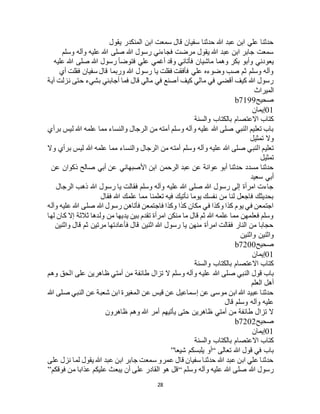 28
‫يقول‬ ‫المنكدر‬ ‫ابن‬ ‫سمعت‬ ‫قال‬ ‫سفيان‬ ‫حدثنا‬ ‫هللا‬ ‫عبد‬ ‫ابن‬ ‫علي‬ ‫حدثنا‬
‫وسلم‬ ‫وآله‬ ‫عليه‬ ‫هللا‬ ‫صلى‬ ‫هللا‬ ‫رسول‬ ‫فجاءني‬ ‫مرضت‬ ‫يقول‬ ‫هللا‬ ‫عبد‬ ‫ابن‬ ‫جابر‬ ‫سمعت‬
‫وهما‬ ‫بكر‬ ‫وأبو‬ ‫يعودني‬‫عليه‬ ‫هللا‬ ‫صلى‬ ‫هللا‬ ‫رسول‬ ‫فتوضأ‬ ‫علي‬ ‫أغمي‬ ‫وقد‬ ‫فأتاني‬ ‫ماشيان‬
‫أي‬ ‫فقلت‬ ‫سفيان‬ ‫قال‬ ‫وربما‬ ‫هللا‬ ‫رسول‬ ‫يا‬ ‫فقلت‬ ‫فأفقت‬ ‫علي‬ ‫وضوءه‬ ‫صب‬ ‫ثم‬ ‫وسلم‬ ‫وآله‬
‫آية‬ ‫نزلت‬ ‫حتى‬ ‫بشيء‬ ‫أجابني‬ ‫فما‬ ‫قال‬ ‫مالي‬ ‫في‬ ‫أصنع‬ ‫كيف‬ ‫مالي‬ ‫في‬ ‫أقضي‬ ‫كيف‬ ‫هللا‬ ‫رسول‬
‫الميراث‬
‫صحيح‬b7199
01‫إيمان‬
‫بالكتاب‬ ‫االعتصام‬ ‫كتاب‬‫والسنة‬
‫برأي‬ ‫ليس‬ ‫هللا‬ ‫علمه‬ ‫مما‬ ‫والنساء‬ ‫الرجال‬ ‫من‬ ‫أمته‬ ‫وسلم‬ ‫وآله‬ ‫عليه‬ ‫هللا‬ ‫صلى‬ ‫النبي‬ ‫تعليم‬ ‫باب‬
‫تمثيل‬ ‫وال‬
‫وسلم‬ ‫وآله‬ ‫عليه‬ ‫هللا‬ ‫صلى‬ ‫النبي‬ ‫تعليم‬‫وال‬ ‫برأي‬ ‫ليس‬ ‫هللا‬ ‫علمه‬ ‫مما‬ ‫والنساء‬ ‫الرجال‬ ‫من‬ ‫أمته‬
‫تمثيل‬
‫عن‬ ‫األصبهاني‬ ‫ابن‬ ‫الرحمن‬ ‫عبد‬ ‫عن‬ ‫عوانة‬ ‫أبو‬ ‫حدثنا‬ ‫مسدد‬ ‫حدثنا‬‫عن‬ ‫ذكوان‬ ‫صالح‬ ‫أبي‬
‫سعيد‬ ‫أبي‬
‫الرجال‬ ‫ذهب‬ ‫هللا‬ ‫رسول‬ ‫يا‬ ‫فقالت‬ ‫وسلم‬ ‫وآله‬ ‫عليه‬ ‫هللا‬ ‫صلى‬ ‫هللا‬ ‫رسول‬ ‫إلى‬ ‫امرأة‬ ‫جاءت‬
‫فقال‬ ‫هللا‬ ‫علمك‬ ‫مما‬ ‫تعلمنا‬ ‫فيه‬ ‫نأتيك‬ ‫يوما‬ ‫نفسك‬ ‫من‬ ‫لنا‬ ‫فاجعل‬ ‫بحديثك‬
‫وآل‬ ‫عليه‬ ‫هللا‬ ‫صلى‬ ‫هللا‬ ‫رسول‬ ‫فأتاهن‬ ‫فاجتمعن‬ ‫وكذا‬ ‫كذا‬ ‫مكان‬ ‫في‬ ‫وكذا‬ ‫كذا‬ ‫يوم‬ ‫في‬ ‫اجتمعن‬‫ه‬
‫لها‬ ‫كان‬ ‫إال‬ ‫ثالثة‬ ‫ولدها‬ ‫من‬ ‫يديها‬ ‫بين‬ ‫تقدم‬ ‫امرأة‬ ‫منكن‬ ‫ما‬ ‫قال‬ ‫ثم‬ ‫هللا‬ ‫علمه‬ ‫مما‬ ‫فعلمهن‬ ‫وسلم‬
‫واثنين‬ ‫قال‬ ‫ثم‬ ‫مرتين‬ ‫فأعادتها‬ ‫قال‬ ‫اثنين‬ ‫هللا‬ ‫رسول‬ ‫يا‬ ‫منهن‬ ‫امرأة‬ ‫فقالت‬ ‫النار‬ ‫من‬ ‫حجابا‬
‫واثنين‬ ‫واثنين‬
‫صحيح‬b7200
01‫إيمان‬
‫والسنة‬ ‫بالكتاب‬ ‫االعتصام‬ ‫كتاب‬
‫هللا‬ ‫صلى‬ ‫النبي‬ ‫قول‬ ‫باب‬‫وهم‬ ‫الحق‬ ‫على‬ ‫ظاهرين‬ ‫أمتي‬ ‫من‬ ‫طائفة‬ ‫تزال‬ ‫ال‬ ‫وسلم‬ ‫وآله‬ ‫عليه‬
‫العلم‬ ‫أهل‬
‫هللا‬ ‫صلى‬ ‫النبي‬ ‫عن‬ ‫شعبة‬ ‫ابن‬ ‫المغيرة‬ ‫عن‬ ‫قيس‬ ‫عن‬ ‫إسماعيل‬ ‫عن‬ ‫موسى‬ ‫ابن‬ ‫هللا‬ ‫عبيد‬ ‫حدثنا‬
‫قال‬ ‫وسلم‬ ‫وآله‬ ‫عليه‬
‫ظاهرون‬ ‫وهم‬ ‫هللا‬ ‫أمر‬ ‫يأتيهم‬ ‫حتى‬ ‫ظاهرين‬ ‫أمتي‬ ‫من‬ ‫طائفة‬ ‫تزال‬ ‫ال‬
‫صحيح‬b7202
01‫إيمان‬
‫اال‬ ‫كتاب‬‫والسنة‬ ‫بالكتاب‬ ‫عتصام‬
‫تعالى‬ ‫هللا‬ ‫قول‬ ‫في‬ ‫باب‬“‫شيعا‬ ‫يلبسكم‬ ‫أو‬”
‫على‬ ‫نزل‬ ‫لما‬ ‫يقول‬ ‫هللا‬ ‫عبد‬ ‫ابن‬ ‫جابر‬ ‫سمعت‬ ‫عمرو‬ ‫قال‬ ‫سفيان‬ ‫حدثنا‬ ‫هللا‬ ‫عبد‬ ‫ابن‬ ‫علي‬ ‫حدثنا‬
‫وسلم‬ ‫وآله‬ ‫عليه‬ ‫هللا‬ ‫صلى‬ ‫هللا‬ ‫رسول‬“‫فوقكم‬ ‫من‬ ‫عذابا‬ ‫عليكم‬ ‫يبعث‬ ‫أن‬ ‫على‬ ‫القادر‬ ‫هو‬ ‫قل‬”
 