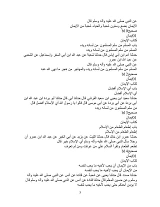 3
‫قال‬ ‫وسلم‬ ‫وآله‬ ‫عليه‬ ‫هللا‬ ‫صلى‬ ‫النبي‬ ‫عن‬
‫اإليمان‬ ‫من‬ ‫شعبة‬ ‫والحياء‬ ‫شعبة‬ ‫وستون‬ ‫بضع‬ ‫اإليمان‬
‫صحيح‬b10
01‫إيمان‬
‫اإليمان‬ ‫كتاب‬
‫ويده‬ ‫لسانه‬ ‫من‬ ‫المسلمون‬ ‫سلم‬ ‫من‬ ‫المسلم‬ ‫باب‬
‫ويده‬ ‫لسانه‬ ‫من‬ ‫المسلمون‬ ‫سلم‬ ‫من‬ ‫المسلم‬
‫السفر‬ ‫أبي‬ ‫ابن‬ ‫هللا‬ ‫عبد‬ ‫عن‬ ‫شعبة‬ ‫حدثنا‬ ‫قال‬ ‫إياس‬ ‫أبي‬ ‫ابن‬ ‫آدم‬ ‫حدثنا‬‫الشعبي‬ ‫عن‬ ‫وإسماعيل‬
‫عمرو‬ ‫ابن‬ ‫هللا‬ ‫عبد‬ ‫عن‬
‫قال‬ ‫وسلم‬ ‫وآله‬ ‫عليه‬ ‫هللا‬ ‫صلى‬ ‫النبي‬ ‫عن‬
‫عنه‬ ‫هللا‬ ‫نهى‬ ‫ما‬ ‫هجر‬ ‫من‬ ‫والمهاجر‬ ‫ويده‬ ‫لسانه‬ ‫من‬ ‫المسلمون‬ ‫سلم‬ ‫من‬ ‫المسلم‬
‫صحيح‬b12
01‫إيمان‬
‫اإليمان‬ ‫كتاب‬
‫أفضل‬ ‫اإلسالم‬ ‫أي‬ ‫باب‬
‫أفضل‬ ‫اإلسالم‬ ‫أي‬
‫حدث‬ ‫قال‬ ‫القرشي‬ ‫سعيد‬ ‫ابن‬ ‫يحيى‬ ‫ابن‬ ‫سعيد‬ ‫حدثنا‬‫ابن‬ ‫هللا‬ ‫عبد‬ ‫ابن‬ ‫بردة‬ ‫أبو‬ ‫حدثنا‬ ‫قال‬ ‫أبي‬ ‫نا‬
‫قال‬ ‫أفضل‬ ‫اإلسالم‬ ‫أي‬ ‫هللا‬ ‫رسول‬ ‫يا‬ ‫قالوا‬ ‫قال‬ ‫موسى‬ ‫أبي‬ ‫عن‬ ‫بردة‬ ‫أبي‬ ‫عن‬ ‫بردة‬ ‫أبي‬
‫ويده‬ ‫لسانه‬ ‫من‬ ‫المسلمون‬ ‫سلم‬ ‫من‬
‫صحيح‬b13
01‫إيمان‬
‫اإليمان‬ ‫كتاب‬
‫اإلسالم‬ ‫من‬ ‫الطعام‬ ‫إطعام‬ ‫باب‬
‫اإلسالم‬ ‫من‬ ‫الطعام‬ ‫إطعام‬
‫قال‬ ‫خالد‬ ‫ابن‬ ‫عمرو‬ ‫حدثنا‬‫أن‬ ‫عمرو‬ ‫ابن‬ ‫هللا‬ ‫عبد‬ ‫عن‬ ‫الخير‬ ‫أبي‬ ‫عن‬ ‫يزيد‬ ‫عن‬ ‫الليث‬ ‫حدثنا‬
‫قال‬ ‫خير‬ ‫اإلسالم‬ ‫أي‬ ‫وسلم‬ ‫وآله‬ ‫عليه‬ ‫هللا‬ ‫صلى‬ ‫النبي‬ ‫سأل‬ ‫رجال‬
‫تعرف‬ ‫لم‬ ‫ومن‬ ‫عرفت‬ ‫من‬ ‫على‬ ‫السالم‬ ‫وتقرأ‬ ‫الطعام‬ ‫تطعم‬
‫صحيح‬b14
01‫إيمان‬
‫اإليمان‬ ‫كتاب‬
‫لنفسه‬ ‫يحب‬ ‫ما‬ ‫ألخيه‬ ‫يحب‬ ‫أن‬ ‫اإليمان‬ ‫من‬ ‫باب‬
‫ألخ‬ ‫يحب‬ ‫أن‬ ‫اإليمان‬ ‫من‬‫لنفسه‬ ‫يحب‬ ‫ما‬ ‫يه‬
‫وآله‬ ‫عليه‬ ‫هللا‬ ‫صلى‬ ‫النبي‬ ‫عن‬ ‫أنس‬ ‫عن‬ ‫قتادة‬ ‫عن‬ ‫شعبة‬ ‫عن‬ ‫يحيى‬ ‫حدثنا‬ ‫قال‬ ‫مسدد‬ ‫حدثنا‬
‫قال‬ ‫وسلم‬ ‫وآله‬ ‫عليه‬ ‫هللا‬ ‫صلى‬ ‫النبي‬ ‫عن‬ ‫أنس‬ ‫عن‬ ‫قتادة‬ ‫حدثنا‬ ‫قال‬ ‫المعلم‬ ‫حسين‬ ‫وعن‬ ‫وسلم‬
‫لنفسه‬ ‫يحب‬ ‫ما‬ ‫ألخيه‬ ‫يحب‬ ‫حتى‬ ‫أحدكم‬ ‫يؤمن‬ ‫ال‬
 