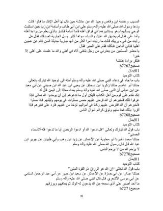 35
‫قالت‬ ‫قالوا‬ ‫ما‬ ‫اإلفك‬ ‫أهل‬ ‫لها‬ ‫قال‬ ‫حين‬ ‫عائشة‬ ‫عن‬ ‫هللا‬ ‫وعبيد‬ ‫وقاص‬ ‫ابن‬ ‫وعلقمة‬ ‫المسيب‬
‫ابن‬ ‫علي‬ ‫وسلم‬ ‫وآله‬ ‫عليه‬ ‫هللا‬ ‫صلى‬ ‫هللا‬ ‫رسول‬ ‫ودعا‬‫استلبث‬ ‫حين‬ ‫زيد‬ ‫ابن‬ ‫وأسامة‬ ‫طالب‬ ‫أبي‬
‫أهله‬ ‫براءة‬ ‫من‬ ‫يعلم‬ ‫بالذي‬ ‫فأشار‬ ‫أسامة‬ ‫فأما‬ ‫أهله‬ ‫فراق‬ ‫في‬ ‫يستشيرهما‬ ‫وهو‬ ‫يسألهما‬ ‫الوحي‬
‫هل‬ ‫فقال‬ ‫تصدقك‬ ‫الجارية‬ ‫وسل‬ ‫كثير‬ ‫سواها‬ ‫والنساء‬ ‫عليك‬ ‫هللا‬ ‫يضيق‬ ‫لم‬ ‫فقال‬ ‫علي‬ ‫وأما‬
‫حديثة‬ ‫جارية‬ ‫أنها‬ ‫من‬ ‫أكثر‬ ‫أمرا‬ ‫رأيت‬ ‫ما‬ ‫قالت‬ ‫يريبك‬ ‫شيء‬ ‫من‬ ‫رأيت‬‫عجين‬ ‫عن‬ ‫تنام‬ ‫السن‬
‫فقال‬ ‫المنبر‬ ‫على‬ ‫فقام‬ ‫فتأكله‬ ‫الداجن‬ ‫فتأتي‬ ‫أهلها‬
‫إال‬ ‫أهلي‬ ‫على‬ ‫علمت‬ ‫ما‬ ‫وهللا‬ ‫أهلي‬ ‫في‬ ‫أذاه‬ ‫بلغني‬ ‫رجل‬ ‫من‬ ‫يعذرني‬ ‫من‬ ‫المسلمين‬ ‫معشر‬ ‫يا‬
‫خيرا‬
‫عائشة‬ ‫براءة‬ ‫فذكر‬
‫صحيح‬b7262
01‫إيمان‬
‫التوحيد‬ ‫كتاب‬
‫إل‬ ‫أمته‬ ‫وسلم‬ ‫وآله‬ ‫عليه‬ ‫هللا‬ ‫صلى‬ ‫النبي‬ ‫دعاء‬ ‫في‬ ‫جاء‬ ‫ما‬ ‫باب‬‫وتعالى‬ ‫تبارك‬ ‫هللا‬ ‫توحيد‬ ‫ى‬
‫معبد‬ ‫أبي‬ ‫عن‬ ‫صيفي‬ ‫ابن‬ ‫هللا‬ ‫عبد‬ ‫ابن‬ ‫يحيى‬ ‫عن‬ ‫إسحاق‬ ‫ابن‬ ‫زكريا‬ ‫حدثنا‬ ‫عاصم‬ ‫أبو‬ ‫حدثنا‬
‫له‬ ‫قال‬ ‫اليمن‬ ‫إلى‬ ‫معاذا‬ ‫بعث‬ ‫وسلم‬ ‫وآله‬ ‫عليه‬ ‫هللا‬ ‫صلى‬ ‫النبي‬ ‫أن‬ ‫عباس‬ ‫ابن‬ ‫عن‬
‫تعالى‬ ‫هللا‬ ‫يوحدوا‬ ‫أن‬ ‫إلى‬ ‫تدعوهم‬ ‫ما‬ ‫أول‬ ‫فليكن‬ ‫الكتاب‬ ‫أهل‬ ‫من‬ ‫قوم‬ ‫على‬ ‫تقدم‬ ‫إنك‬‫فإذا‬
‫صلوا‬ ‫فإذا‬ ‫وليلتهم‬ ‫يومهم‬ ‫في‬ ‫صلوات‬ ‫خمس‬ ‫عليهم‬ ‫فرض‬ ‫هللا‬ ‫أن‬ ‫فأخبرهم‬ ‫ذلك‬ ‫عرفوا‬
‫فإذا‬ ‫فقيرهم‬ ‫على‬ ‫فترد‬ ‫غنيهم‬ ‫من‬ ‫تؤخذ‬ ‫أموالهم‬ ‫في‬ ‫زكاة‬ ‫عليهم‬ ‫افترض‬ ‫هللا‬ ‫أن‬ ‫فأخبرهم‬
‫الناس‬ ‫أموال‬ ‫كرائم‬ ‫وتوق‬ ‫منهم‬ ‫فخذ‬ ‫بذلك‬ ‫أقروا‬
‫صحيح‬b7268
01‫إيمان‬
‫التوحيد‬ ‫كتاب‬
‫وتعالى‬ ‫تبارك‬ ‫هللا‬ ‫قول‬ ‫باب‬“‫األسماء‬ ‫فله‬ ‫تدعوا‬ ‫ما‬ ‫أيا‬ ‫الرحمن‬ ‫ادعوا‬ ‫أو‬ ‫هللا‬ ‫ادعوا‬ ‫قل‬
‫الحسنى‬”
‫ابن‬ ‫جرير‬ ‫عن‬ ‫ظبيان‬ ‫وأبي‬ ‫وهب‬ ‫ابن‬ ‫زيد‬ ‫عن‬ ‫األعمش‬ ‫عن‬ ‫معاوية‬ ‫أبو‬ ‫أخبرنا‬ ‫محمد‬ ‫حدثنا‬
‫وسلم‬ ‫وآله‬ ‫عليه‬ ‫هللا‬ ‫صلى‬ ‫هللا‬ ‫رسول‬ ‫قال‬ ‫قال‬ ‫هللا‬ ‫عبد‬
‫الناس‬ ‫يرحم‬ ‫ال‬ ‫من‬ ‫هللا‬ ‫يرحم‬ ‫ال‬
‫صحيح‬b7270
01‫إيمان‬
‫التوحيد‬ ‫كتاب‬
‫ب‬‫تعالى‬ ‫هللا‬ ‫قول‬ ‫اب‬“‫المتين‬ ‫القوة‬ ‫ذو‬ ‫الرزاق‬ ‫هو‬ ‫هللا‬ ‫إن‬”
‫السلمي‬ ‫الرحمن‬ ‫عبد‬ ‫أبي‬ ‫عن‬ ‫جبير‬ ‫ابن‬ ‫سعيد‬ ‫عن‬ ‫األعمش‬ ‫عن‬ ‫حمزة‬ ‫أبي‬ ‫عن‬ ‫عبدان‬ ‫حدثنا‬
‫وسلم‬ ‫وآله‬ ‫عليه‬ ‫هللا‬ ‫صلى‬ ‫النبي‬ ‫قال‬ ‫قال‬ ‫األشعري‬ ‫موسى‬ ‫أبي‬ ‫عن‬
‫ويرزقهم‬ ‫يعافيهم‬ ‫ثم‬ ‫الولد‬ ‫له‬ ‫يدعون‬ ‫هللا‬ ‫من‬ ‫سمعه‬ ‫أذى‬ ‫على‬ ‫أصبر‬ ‫أحد‬ ‫ما‬
‫صحيح‬b7271
 