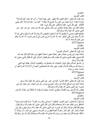 36
01‫إيمان‬
‫التوحيد‬ ‫كتاب‬
‫تعالى‬ ‫هللا‬ ‫قول‬ ‫باب‬“‫أحدا‬ ‫غيبه‬ ‫على‬ ‫يظهر‬ ‫فال‬ ‫الغيب‬ ‫عالم‬”‫و‬”‫الساعة‬ ‫علم‬ ‫عنده‬ ‫هللا‬ ‫إن‬”
‫بعلمه‬ ‫وأنزله‬“‫بعلمه‬ ‫إال‬ ‫تضع‬ ‫وال‬ ‫أنثى‬ ‫من‬ ‫تحمل‬ ‫وما‬“ ”‫الساعة‬ ‫علم‬ ‫يرد‬ ‫إليه‬”‫يحيى‬ ‫قال‬
‫علما‬ ‫شيء‬ ‫كل‬ ‫على‬ ‫والباطن‬ ‫علما‬ ‫شيء‬ ‫كل‬ ‫على‬ ‫الظاهر‬
‫ابن‬ ‫خالد‬ ‫حدثنا‬‫عن‬ ‫عمر‬ ‫ابن‬ ‫عن‬ ‫دينار‬ ‫ابن‬ ‫هللا‬ ‫عبد‬ ‫حدثني‬ ‫بالل‬ ‫ابن‬ ‫سليمان‬ ‫حدثنا‬ ‫مخلد‬
‫قال‬ ‫وسلم‬ ‫وآله‬ ‫عليه‬ ‫هللا‬ ‫صلى‬ ‫النبي‬
‫إال‬ ‫غد‬ ‫في‬ ‫ما‬ ‫يعلم‬ ‫وال‬ ‫هللا‬ ‫إال‬ ‫األرحام‬ ‫تغيض‬ ‫ما‬ ‫يعلم‬ ‫ال‬ ‫هللا‬ ‫إال‬ ‫يعلمها‬ ‫ال‬ ‫خمس‬ ‫الغيب‬ ‫مفاتيح‬
‫أرض‬ ‫بأي‬ ‫نفس‬ ‫تدري‬ ‫وال‬ ‫هللا‬ ‫إال‬ ‫أحد‬ ‫المطر‬ ‫يأتي‬ ‫متى‬ ‫يعلم‬ ‫وال‬ ‫هللا‬‫يعلم‬ ‫وال‬ ‫هللا‬ ‫إال‬ ‫تموت‬
‫هللا‬ ‫إال‬ ‫الساعة‬ ‫تقوم‬ ‫متى‬
‫صحيح‬b7273
01‫إيمان‬
‫التوحيد‬ ‫كتاب‬
‫تعالى‬ ‫هللا‬ ‫قول‬ ‫باب‬“‫المؤمن‬ ‫السالم‬”
‫هللا‬ ‫عبد‬ ‫قال‬ ‫قال‬ ‫سلمة‬ ‫ابن‬ ‫شقيق‬ ‫حدثنا‬ ‫مغيرة‬ ‫حدثنا‬ ‫زهير‬ ‫حدثنا‬ ‫يونس‬ ‫ابن‬ ‫أحمد‬ ‫حدثنا‬
‫هللا‬ ‫على‬ ‫السالم‬ ‫فنقول‬ ‫وسلم‬ ‫وآله‬ ‫عليه‬ ‫هللا‬ ‫صلى‬ ‫النبي‬ ‫خلف‬ ‫نصلي‬ ‫كنا‬‫هللا‬ ‫صلى‬ ‫النبي‬ ‫فقال‬
‫وسلم‬ ‫وآله‬ ‫عليه‬
‫النبي‬ ‫أيها‬ ‫عليك‬ ‫السالم‬ ‫والطيبات‬ ‫والصلوات‬ ‫هلل‬ ‫التحيات‬ ‫قولوا‬ ‫ولكن‬ ‫السالم‬ ‫هو‬ ‫هللا‬ ‫إن‬
‫أن‬ ‫وأشهد‬ ‫هللا‬ ‫إال‬ ‫إله‬ ‫ال‬ ‫أن‬ ‫أشهد‬ ‫الصالحين‬ ‫هللا‬ ‫عباد‬ ‫وعلى‬ ‫علينا‬ ‫السالم‬ ‫وبركاته‬ ‫هللا‬ ‫ورحمة‬
‫ورسوله‬ ‫عبده‬ ‫محمدا‬
‫صحيح‬b7274
01‫إيمان‬
‫كتاب‬‫التوحيد‬
‫تعالى‬ ‫هللا‬ ‫قول‬ ‫باب‬“‫الناس‬ ‫ملك‬”‫وسلم‬ ‫وآله‬ ‫عليه‬ ‫هللا‬ ‫صلى‬ ‫النبي‬ ‫عن‬ ‫عمر‬ ‫ابن‬ ‫فيه‬
‫أبي‬ ‫عن‬ ‫سعيد‬ ‫عن‬ ‫شهاب‬ ‫ابن‬ ‫عن‬ ‫يونس‬ ‫أخبرني‬ ‫وهب‬ ‫ابن‬ ‫حدثنا‬ ‫صالح‬ ‫ابن‬ ‫أحمد‬ ‫حدثنا‬
‫قال‬ ‫وسلم‬ ‫وآله‬ ‫عليه‬ ‫هللا‬ ‫صلى‬ ‫النبي‬ ‫عن‬ ‫هريرة‬
‫ثم‬ ‫بيمينه‬ ‫السماء‬ ‫ويطوي‬ ‫القيامة‬ ‫يوم‬ ‫األرض‬ ‫هللا‬ ‫يقبض‬‫األرض‬ ‫ملوك‬ ‫أين‬ ‫الملك‬ ‫أنا‬ ‫يقول‬
‫صحيح‬b7276
01‫إيمان‬
‫التوحيد‬ ‫كتاب‬
‫تعالى‬ ‫هللا‬ ‫قول‬ ‫باب‬“‫الحكيم‬ ‫العزيز‬ ‫وهو‬“ ”‫العزة‬ ‫رب‬ ‫ربك‬ ‫سبحان‬“ ”‫ولرسوله‬ ‫العزة‬ ‫وهلل‬”
‫تقول‬ ‫وسلم‬ ‫وآله‬ ‫عليه‬ ‫هللا‬ ‫صلى‬ ‫النبي‬ ‫قال‬ ‫أنس‬ ‫وقال‬ ‫وصفاته‬ ‫هللا‬ ‫بعزة‬ ‫حلف‬ ‫ومن‬ ‫المنافق‬
‫ع‬ ‫هريرة‬ ‫أبو‬ ‫وقال‬ ‫وعزتك‬ ‫قط‬ ‫قط‬ ‫جهنم‬‫بين‬ ‫رجل‬ ‫يبقى‬ ‫وسلم‬ ‫وآله‬ ‫عليه‬ ‫هللا‬ ‫صلى‬ ‫النبي‬ ‫ن‬
‫ال‬ ‫وعزتك‬ ‫ال‬ ‫النار‬ ‫عن‬ ‫وجهي‬ ‫اصرف‬ ‫رب‬ ‫فيقول‬ ‫الجنة‬ ‫دخوال‬ ‫النار‬ ‫أهل‬ ‫آخر‬ ‫والنار‬ ‫الجنة‬
‫لك‬ ‫وجل‬ ‫عز‬ ‫هللا‬ ‫قال‬ ‫قال‬ ‫وسلم‬ ‫وآله‬ ‫عليه‬ ‫هللا‬ ‫صلى‬ ‫هللا‬ ‫رسول‬ ‫إن‬ ‫سعيد‬ ‫أبو‬ ‫قال‬ ‫غيرها‬ ‫أسألك‬
 