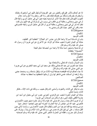 38
‫بعلمك‬ ‫أستخيرك‬ ‫إني‬ ‫اللهم‬ ‫ليقل‬ ‫ثم‬ ‫الفريضة‬ ‫غير‬ ‫من‬ ‫ركعتين‬ ‫فليركع‬ ‫باألمر‬ ‫أحدكم‬ ‫هم‬ ‫إذا‬
‫من‬ ‫وأسألك‬ ‫بقدرتك‬ ‫وأستقدرك‬‫عالم‬ ‫وأنت‬ ‫أعلم‬ ‫وال‬ ‫وتعلم‬ ‫أقدر‬ ‫وال‬ ‫تقدر‬ ‫فإنك‬ ‫فضلك‬
‫قال‬ ‫وآجله‬ ‫أمري‬ ‫عاجل‬ ‫في‬ ‫لي‬ ‫خيرا‬ ‫بعينه‬ ‫تسميه‬ ‫ثم‬ ‫األمر‬ ‫هذا‬ ‫تعلم‬ ‫كنت‬ ‫فإن‬ ‫اللهم‬ ‫الغيوب‬
‫كنت‬ ‫وإن‬ ‫اللهم‬ ‫فيه‬ ‫لي‬ ‫بارك‬ ‫ثم‬ ‫لي‬ ‫ويسره‬ ‫لي‬ ‫فاقدره‬ ‫أمري‬ ‫وعاقبة‬ ‫ومعاشي‬ ‫ديني‬ ‫في‬ ‫أو‬
‫قا‬ ‫أو‬ ‫أمري‬ ‫وعاقبة‬ ‫ومعاشي‬ ‫ديني‬ ‫في‬ ‫لي‬ ‫شر‬ ‫أنه‬ ‫تعلم‬‫فاصرفني‬ ‫وآجله‬ ‫أمري‬ ‫عاجل‬ ‫في‬ ‫ل‬
‫به‬ ‫رضني‬ ‫ثم‬ ‫كان‬ ‫حيث‬ ‫الخير‬ ‫لي‬ ‫واقدر‬ ‫عنه‬
‫صحيح‬b7286
01‫إيمان‬
‫التوحيد‬ ‫كتاب‬
‫عباس‬ ‫ابن‬ ‫قال‬ ‫واحدا‬ ‫إال‬ ‫اسم‬ ‫مائة‬ ‫هلل‬ ‫إن‬ ‫باب‬“‫الجالل‬ ‫ذو‬”‫اللطيف‬ ‫البر‬ ‫العظمة‬
‫هللا‬ ‫رسول‬ ‫أن‬ ‫هريرة‬ ‫أبي‬ ‫عن‬ ‫األعرج‬ ‫عن‬ ‫الزناد‬ ‫أبو‬ ‫حدثنا‬ ‫شعيب‬ ‫أخبرنا‬ ‫اليمان‬ ‫أبو‬ ‫حدثنا‬
‫صل‬‫قال‬ ‫وسلم‬ ‫وآله‬ ‫عليه‬ ‫هللا‬ ‫ى‬
‫الجنة‬ ‫دخل‬ ‫أحصاها‬ ‫من‬ ‫واحدا‬ ‫إال‬ ‫مائة‬ ‫اسما‬ ‫وتسعين‬ ‫تسعة‬ ‫هلل‬ ‫إن‬
“‫أحصيناه‬”‫حفظناه‬
‫صحيح‬b7287
01‫إيمان‬
‫التوحيد‬ ‫كتاب‬
‫بها‬ ‫واالستعاذة‬ ‫تعالى‬ ‫هللا‬ ‫بأسماء‬ ‫السؤال‬ ‫باب‬
‫ه‬ ‫أبي‬ ‫عن‬ ‫المقبري‬ ‫سعيد‬ ‫أبي‬ ‫ابن‬ ‫سعيد‬ ‫عن‬ ‫مالك‬ ‫حدثني‬ ‫هللا‬ ‫عبد‬ ‫ابن‬ ‫العزيز‬ ‫عبد‬ ‫حدثنا‬‫ريرة‬
‫قال‬ ‫وسلم‬ ‫وآله‬ ‫عليه‬ ‫هللا‬ ‫صلى‬ ‫النبي‬ ‫عن‬
‫جنبي‬ ‫وضعت‬ ‫رب‬ ‫باسمك‬ ‫وليقل‬ ‫مرات‬ ‫ثالث‬ ‫ثوبه‬ ‫بصنفة‬ ‫فلينفضه‬ ‫فراشه‬ ‫أحدكم‬ ‫جاء‬ ‫إذا‬
‫عبادك‬ ‫به‬ ‫تحفظ‬ ‫بما‬ ‫فاحفظها‬ ‫أرسلتها‬ ‫وإن‬ ‫لها‬ ‫فاغفر‬ ‫نفسي‬ ‫أمسكت‬ ‫إن‬ ‫أرفعه‬ ‫وبك‬
‫الصالحين‬
‫صحيح‬b7301
01‫إيمان‬
‫التوحيد‬ ‫كتاب‬
‫الذات‬ ‫في‬ ‫يذكر‬ ‫ما‬ ‫باب‬‫فذكر‬ ‫ــ‬ ‫اإلله‬ ‫ذات‬ ‫في‬ ‫وذلك‬ ‫ـــ‬ ‫خبيب‬ ‫وقال‬ ‫هللا‬ ‫وأسامي‬ ‫والنعوت‬
‫تعالى‬ ‫باسمه‬ ‫الذات‬
‫ابن‬ ‫أسيد‬ ‫ابن‬ ‫سفيان‬ ‫أبي‬ ‫ابن‬ ‫عمرو‬ ‫أخبرني‬ ‫الزهري‬ ‫عن‬ ‫شعيب‬ ‫أخبرنا‬ ‫اليمان‬ ‫أبو‬ ‫حدثنا‬
‫هريرة‬ ‫أبي‬ ‫أصحاب‬ ‫من‬ ‫وكان‬ ‫زهرة‬ ‫لبني‬ ‫حليف‬ ‫الثقفي‬ ‫جارية‬
‫وآ‬ ‫عليه‬ ‫هللا‬ ‫صلى‬ ‫هللا‬ ‫رسول‬ ‫بعث‬ ‫قال‬ ‫هريرة‬ ‫أبا‬ ‫أن‬‫األنصاري‬ ‫خبيب‬ ‫منهم‬ ‫عشرة‬ ‫وسلم‬ ‫له‬
‫منها‬ ‫استعار‬ ‫اجتمعوا‬ ‫حين‬ ‫أنهم‬ ‫أخبرته‬ ‫الحارث‬ ‫ابنة‬ ‫أن‬ ‫عياض‬ ‫ابن‬ ‫هللا‬ ‫عبيد‬ ‫فأخبرني‬
‫حين‬ ‫أبالي‬ ‫ولست‬ ‫ـــ‬ ‫األنصاري‬ ‫خبيب‬ ‫قال‬ ‫ليقتلوه‬ ‫الحرم‬ ‫من‬ ‫خرجوا‬ ‫فلما‬ ‫بها‬ ‫يستحد‬ ‫موسى‬
‫يش‬ ‫وإن‬ ‫اإلله‬ ‫ذات‬ ‫في‬ ‫وذلك‬ ‫ـــ‬ ‫مصرعي‬ ‫هلل‬ ‫كان‬ ‫شق‬ ‫أي‬ ‫على‬ ‫ــ‬ ‫مسلما‬ ‫أقتل‬‫على‬ ‫يبارك‬ ‫ــ‬ ‫أ‬
‫أصحابه‬ ‫وسلم‬ ‫وآله‬ ‫عليه‬ ‫هللا‬ ‫صلى‬ ‫النبي‬ ‫فأخبر‬ ‫الحارث‬ ‫ابن‬ ‫فقتله‬ ‫ـــ‬ ‫ممزع‬ ‫شلو‬ ‫أوصال‬
 