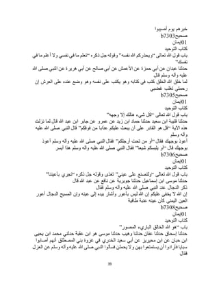39
‫أصيبوا‬ ‫يوم‬ ‫خبرهم‬
‫صحيح‬b7303
01‫إيمان‬
‫التوحيد‬ ‫كتاب‬
‫تعالى‬ ‫هللا‬ ‫قول‬ ‫باب‬“‫نفسه‬ ‫هللا‬ ‫ويحذركم‬”‫ذكره‬ ‫جل‬ ‫وقوله‬“‫في‬ ‫ما‬ ‫أعلم‬ ‫وال‬ ‫نفسي‬ ‫في‬ ‫ما‬ ‫تعلم‬
‫نفسك‬”
‫حمزة‬ ‫أبي‬ ‫عن‬ ‫عبدان‬ ‫حدثنا‬‫هللا‬ ‫صلى‬ ‫النبي‬ ‫عن‬ ‫هريرة‬ ‫أبي‬ ‫عن‬ ‫صالح‬ ‫أبي‬ ‫عن‬ ‫األعمش‬ ‫عن‬
‫قال‬ ‫وسلم‬ ‫وآله‬ ‫عليه‬
‫إن‬ ‫العرج‬ ‫على‬ ‫عنده‬ ‫وضع‬ ‫وهو‬ ‫نفسه‬ ‫على‬ ‫يكتب‬ ‫وهو‬ ‫كتابه‬ ‫في‬ ‫كتب‬ ‫الخلق‬ ‫هللا‬ ‫خلق‬ ‫لما‬
‫غضبي‬ ‫تغلب‬ ‫رحمتي‬
‫صحيح‬b7305
01‫إيمان‬
‫التوحيد‬ ‫كتاب‬
‫تعالى‬ ‫هللا‬ ‫قول‬ ‫باب‬“‫وجهه‬ ‫إال‬ ‫هالك‬ ‫شيء‬ ‫كل‬”
‫س‬ ‫ابن‬ ‫قتيبة‬ ‫حدثنا‬‫نزلت‬ ‫لما‬ ‫قال‬ ‫هللا‬ ‫عبد‬ ‫ابن‬ ‫جابر‬ ‫عن‬ ‫عمرو‬ ‫عن‬ ‫زيد‬ ‫ابن‬ ‫حماد‬ ‫حدثنا‬ ‫عيد‬
‫اآلية‬ ‫هذه‬“‫فوقكم‬ ‫من‬ ‫عذابا‬ ‫عليكم‬ ‫يبعث‬ ‫أن‬ ‫على‬ ‫القادر‬ ‫هو‬ ‫قل‬”‫عليه‬ ‫هللا‬ ‫صلى‬ ‫النبي‬ ‫قال‬
‫وسلم‬ ‫وآله‬
‫فقال‬ ‫بوجهك‬ ‫أعوذ‬“‫أرجلكم‬ ‫تحت‬ ‫من‬ ‫أو‬”‫أعوذ‬ ‫وسلم‬ ‫وآله‬ ‫عليه‬ ‫هللا‬ ‫صلى‬ ‫النبي‬ ‫فقال‬
‫قال‬ ‫بوجهك‬“‫شي‬ ‫يلبسكم‬ ‫أو‬‫عا‬”‫أيسر‬ ‫هذا‬ ‫وسلم‬ ‫وآله‬ ‫عليه‬ ‫هللا‬ ‫صلى‬ ‫النبي‬ ‫فقال‬
‫صحيح‬b7306
01‫إيمان‬
‫التوحيد‬ ‫كتاب‬
‫تعالى‬ ‫هللا‬ ‫قول‬ ‫باب‬“‫عيني‬ ‫على‬ ‫ولتصنع‬”‫ذكره‬ ‫جل‬ ‫وقوله‬ ‫تغذى‬“‫بأعيننا‬ ‫تجري‬”
‫قال‬ ‫هللا‬ ‫عبد‬ ‫عن‬ ‫نافع‬ ‫عن‬ ‫جويرية‬ ‫حدثنا‬ ‫إسماعيل‬ ‫ابن‬ ‫موسى‬ ‫حدثنا‬
‫وسلم‬ ‫وآله‬ ‫عليه‬ ‫هللا‬ ‫صلى‬ ‫النبي‬ ‫عند‬ ‫الدجال‬ ‫ذكر‬‫فقال‬
‫أعور‬ ‫الدجال‬ ‫المسيح‬ ‫وإن‬ ‫عينه‬ ‫إلى‬ ‫بيده‬ ‫وأشار‬ ‫بأعور‬ ‫ليس‬ ‫هللا‬ ‫إن‬ ‫عليكم‬ ‫يخفى‬ ‫ال‬ ‫هللا‬ ‫إن‬
‫طافية‬ ‫عنبة‬ ‫عينه‬ ‫كأن‬ ‫اليمنى‬ ‫العين‬
‫صحيح‬b7308
01‫إيمان‬
‫التوحيد‬ ‫كتاب‬
‫باب‬“‫المصور‬ ‫الباريء‬ ‫الخالق‬ ‫هللا‬ ‫هو‬”
‫محمد‬ ‫حدثني‬ ‫عقبة‬ ‫ابن‬ ‫هو‬ ‫موسى‬ ‫حدثنا‬ ‫وهيب‬ ‫حدثنا‬ ‫عفان‬ ‫حدثنا‬ ‫إسحاق‬ ‫حدثنا‬‫يحيى‬ ‫ابن‬
‫أصابوا‬ ‫أنهم‬ ‫المصطلق‬ ‫بني‬ ‫غزوة‬ ‫في‬ ‫الخدري‬ ‫سعيد‬ ‫أبي‬ ‫عن‬ ‫محيريز‬ ‫ابن‬ ‫عن‬ ‫حبان‬ ‫ابن‬
‫العزل‬ ‫عن‬ ‫وسلم‬ ‫وآله‬ ‫عليه‬ ‫هللا‬ ‫صلى‬ ‫النبي‬ ‫فسألوا‬ ‫يحملن‬ ‫وال‬ ‫بهن‬ ‫يستمتعوا‬ ‫أن‬ ‫فأرادوا‬ ‫سبايا‬
‫فقال‬
 