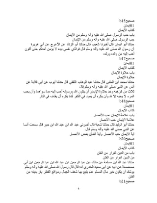 4
‫صحيح‬b15
01‫إيمان‬
‫اإليمان‬ ‫كتاب‬
‫الر‬ ‫حب‬ ‫باب‬‫اإليمان‬ ‫من‬ ‫وسلم‬ ‫وآله‬ ‫عليه‬ ‫هللا‬ ‫صلى‬ ‫سول‬
‫اإليمان‬ ‫من‬ ‫وسلم‬ ‫وآله‬ ‫عليه‬ ‫هللا‬ ‫صلى‬ ‫الرسول‬ ‫حب‬
‫هريرة‬ ‫أبي‬ ‫عن‬ ‫األعرج‬ ‫عن‬ ‫الزناد‬ ‫أبو‬ ‫حدثنا‬ ‫قال‬ ‫شعيب‬ ‫أخبرنا‬ ‫قال‬ ‫اليمان‬ ‫أبو‬ ‫حدثنا‬
‫أكون‬ ‫حتى‬ ‫أحدكم‬ ‫يؤمن‬ ‫ال‬ ‫بيده‬ ‫نفسي‬ ‫فوالذي‬ ‫قال‬ ‫وسلم‬ ‫وآله‬ ‫عليه‬ ‫هللا‬ ‫صلى‬ ‫هللا‬ ‫رسول‬ ‫أن‬
‫و‬ ‫من‬ ‫إليه‬ ‫أحب‬‫وولده‬ ‫الده‬
‫صحيح‬b17
01‫إيمان‬
‫اإليمان‬ ‫كتاب‬
‫اإليمان‬ ‫حالوة‬ ‫باب‬
‫اإليمان‬ ‫حالوة‬
‫عن‬ ‫قالبة‬ ‫أبي‬ ‫عن‬ ‫أيوب‬ ‫حدثنا‬ ‫قال‬ ‫الثقفي‬ ‫الوهاب‬ ‫عبد‬ ‫حدثنا‬ ‫قال‬ ‫المثنى‬ ‫ابن‬ ‫محمد‬ ‫حدثنا‬
‫قال‬ ‫وسلم‬ ‫وآله‬ ‫عليه‬ ‫هللا‬ ‫صلى‬ ‫النبي‬ ‫عن‬ ‫أنس‬
‫إليه‬ ‫أحب‬ ‫ورسوله‬ ‫هللا‬ ‫يكون‬ ‫أن‬ ‫اإليمان‬ ‫حالوة‬ ‫وجد‬ ‫فيه‬ ‫كن‬ ‫من‬ ‫ثالث‬‫يحب‬ ‫وأن‬ ‫سواهما‬ ‫مما‬
‫النار‬ ‫في‬ ‫يقذف‬ ‫أن‬ ‫يكره‬ ‫كما‬ ‫الكفر‬ ‫في‬ ‫يعود‬ ‫أن‬ ‫يكره‬ ‫وأن‬ ‫هلل‬ ‫إال‬ ‫يحبه‬ ‫ال‬ ‫المرء‬
‫صحيح‬b18
01‫إيمان‬
‫اإليمان‬ ‫كتاب‬
‫األنصار‬ ‫حب‬ ‫اإليمان‬ ‫عالمة‬ ‫باب‬
‫األنصار‬ ‫حب‬ ‫اإليمان‬ ‫عالمة‬
‫س‬ ‫قال‬ ‫جبر‬ ‫ابن‬ ‫هللا‬ ‫عبد‬ ‫ابن‬ ‫هللا‬ ‫عبد‬ ‫أخبرني‬ ‫قال‬ ‫شعبة‬ ‫حدثنا‬ ‫قال‬ ‫الوليد‬ ‫أبو‬ ‫حدثنا‬‫أنسا‬ ‫معت‬
‫قال‬ ‫وسلم‬ ‫وآله‬ ‫عليه‬ ‫هللا‬ ‫صلى‬ ‫النبي‬ ‫عن‬
‫األنصار‬ ‫بغض‬ ‫النفاق‬ ‫وآية‬ ‫األنصار‬ ‫حب‬ ‫اإليمان‬ ‫آية‬
‫صحيح‬b20
01‫إيمان‬
‫اإليمان‬ ‫كتاب‬
‫الفتن‬ ‫من‬ ‫الفرار‬ ‫الدين‬ ‫من‬ ‫باب‬
‫الفتن‬ ‫من‬ ‫الفرار‬ ‫الدين‬ ‫من‬
‫ابن‬ ‫الرحمن‬ ‫عبد‬ ‫ابن‬ ‫هللا‬ ‫عبد‬ ‫ابن‬ ‫الرحمن‬ ‫عبد‬ ‫عن‬ ‫مالك‬ ‫عن‬ ‫مسلمة‬ ‫ابن‬ ‫هللا‬ ‫عبد‬ ‫حدثنا‬‫أبي‬
‫وسلم‬ ‫وآله‬ ‫عليه‬ ‫هللا‬ ‫صلى‬ ‫هللا‬ ‫رسول‬ ‫قال‬ ‫قال‬ ‫أنه‬ ‫الخدري‬ ‫سعيد‬ ‫أبي‬ ‫عن‬ ‫أبيه‬ ‫عن‬ ‫صعصعة‬
‫من‬ ‫بدينه‬ ‫يفر‬ ‫القطر‬ ‫ومواقع‬ ‫الجبال‬ ‫شعف‬ ‫بها‬ ‫يتبع‬ ‫غنم‬ ‫المسلم‬ ‫مال‬ ‫خير‬ ‫يكون‬ ‫أن‬ ‫يوشك‬
‫الفتن‬
‫صحيح‬b21
 