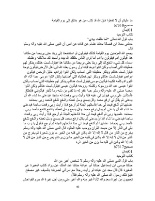 40
‫القيامة‬ ‫يوم‬ ‫إلى‬ ‫خالق‬ ‫هو‬ ‫من‬ ‫كتب‬ ‫قد‬ ‫هللا‬ ‫فإن‬ ‫تفعلوا‬ ‫ال‬ ‫أن‬ ‫عليكم‬ ‫ما‬
‫صحيح‬b7310
01‫إيم‬‫ان‬
‫التوحيد‬ ‫كتاب‬
‫تعالى‬ ‫هللا‬ ‫قول‬ ‫باب‬“‫بيدي‬ ‫خلقت‬ ‫لما‬”
‫وسلم‬ ‫وآله‬ ‫عليه‬ ‫هللا‬ ‫صلى‬ ‫النبي‬ ‫أن‬ ‫أنس‬ ‫عن‬ ‫قتادة‬ ‫عن‬ ‫هشام‬ ‫حدثنا‬ ‫فضالة‬ ‫ابن‬ ‫معاذ‬ ‫حدثني‬
‫قال‬
‫مكاننا‬ ‫من‬ ‫يريحنا‬ ‫حتى‬ ‫ربنا‬ ‫إلى‬ ‫استشفعنا‬ ‫لو‬ ‫فيقولون‬ ‫كذلك‬ ‫القيامة‬ ‫يوم‬ ‫المؤمنين‬ ‫هللا‬ ‫يجمع‬
‫أما‬ ‫آدم‬ ‫يا‬ ‫فيقولون‬ ‫آدم‬ ‫فيأتون‬ ‫هذا‬‫وعلمك‬ ‫مالئكته‬ ‫لك‬ ‫وأسجد‬ ‫بيده‬ ‫هللا‬ ‫خلقك‬ ‫الناس‬ ‫ترى‬
‫لهم‬ ‫ويذكر‬ ‫هناك‬ ‫لست‬ ‫فيقول‬ ‫هذا‬ ‫مكاننا‬ ‫من‬ ‫يريحنا‬ ‫حتى‬ ‫ربنا‬ ‫إلى‬ ‫لنا‬ ‫اشفع‬ ‫شيء‬ ‫كل‬ ‫أسماء‬
‫نوحا‬ ‫فيأتون‬ ‫األرض‬ ‫أهل‬ ‫إلى‬ ‫هللا‬ ‫بعثه‬ ‫رسول‬ ‫أول‬ ‫فإنه‬ ‫نوحا‬ ‫ائتوا‬ ‫ولكن‬ ‫أصاب‬ ‫التي‬ ‫خطيئته‬
‫ولكن‬ ‫أصاب‬ ‫التي‬ ‫خطيئته‬ ‫ويذكر‬ ‫هناكم‬ ‫لست‬ ‫فيقول‬‫فيأتون‬ ‫الرحمن‬ ‫خليل‬ ‫إبراهيم‬ ‫ائتوا‬
‫هللا‬ ‫آتاه‬ ‫عبدا‬ ‫موسى‬ ‫ائتوا‬ ‫ولكن‬ ‫أصابها‬ ‫التي‬ ‫خطاياه‬ ‫لهم‬ ‫ويذكر‬ ‫هناكم‬ ‫لست‬ ‫فيقول‬ ‫إبراهيم‬
‫ولكن‬ ‫أصاب‬ ‫التي‬ ‫خطيئته‬ ‫لهم‬ ‫ويذكر‬ ‫هناكم‬ ‫لست‬ ‫فيقول‬ ‫موسى‬ ‫فيأتون‬ ‫تكليما‬ ‫وكلمه‬ ‫التوراة‬
‫فيقول‬ ‫عيسى‬ ‫فيأتون‬ ‫وروحه‬ ‫وكلمته‬ ‫ورسوله‬ ‫هللا‬ ‫عبد‬ ‫عيسى‬ ‫ائتوا‬‫ائتوا‬ ‫ولكن‬ ‫هناكم‬ ‫لست‬
‫فأنطلق‬ ‫فيأتونني‬ ‫تأخر‬ ‫وما‬ ‫ذنبه‬ ‫من‬ ‫تقدم‬ ‫ما‬ ‫له‬ ‫غفر‬ ‫عبدا‬ ‫وسلم‬ ‫وآله‬ ‫عليه‬ ‫هللا‬ ‫صلى‬ ‫محمدا‬
‫أن‬ ‫هللا‬ ‫شاء‬ ‫ما‬ ‫فيدعني‬ ‫ساجدا‬ ‫له‬ ‫وقعت‬ ‫ربي‬ ‫رأيت‬ ‫فإذا‬ ‫عليه‬ ‫لي‬ ‫فيؤذن‬ ‫ربي‬ ‫على‬ ‫فأستأذن‬
‫بمحام‬ ‫ربي‬ ‫فأحمد‬ ‫تشفع‬ ‫واشفع‬ ‫تعطه‬ ‫وسل‬ ‫يسمع‬ ‫وقل‬ ‫محمد‬ ‫ارفع‬ ‫لي‬ ‫يقال‬ ‫ثم‬ ‫يدعني‬‫د‬
‫فيدعني‬ ‫ساجدا‬ ‫وقعت‬ ‫ربي‬ ‫رأيت‬ ‫فإذا‬ ‫أرجع‬ ‫ثم‬ ‫الجنة‬ ‫فأدخلهم‬ ‫حدا‬ ‫لي‬ ‫فيحد‬ ‫أشفع‬ ‫ثم‬ ‫علمنيها‬
‫ربي‬ ‫فأحمد‬ ‫تشفع‬ ‫واشفع‬ ‫تعطه‬ ‫وسل‬ ‫يسمع‬ ‫وقل‬ ‫محمد‬ ‫ارفع‬ ‫يقال‬ ‫ثم‬ ‫يدعني‬ ‫أن‬ ‫هللا‬ ‫شاء‬ ‫ما‬
‫وقعت‬ ‫ربي‬ ‫رأيت‬ ‫فإذا‬ ‫أرجع‬ ‫ثم‬ ‫الجنة‬ ‫فأدخلهم‬ ‫حدا‬ ‫لي‬ ‫فيحد‬ ‫أشفع‬ ‫ثم‬ ‫ربي‬ ‫علمنيها‬ ‫بمحامد‬
‫م‬ ‫فيدعني‬ ‫ساجدا‬‫تشفع‬ ‫واشفع‬ ‫تعطه‬ ‫وسل‬ ‫يسمع‬ ‫قل‬ ‫محمد‬ ‫ارفع‬ ‫يقال‬ ‫ثم‬ ‫يدعني‬ ‫أن‬ ‫هللا‬ ‫شاء‬ ‫ا‬
‫ما‬ ‫رب‬ ‫يا‬ ‫فأقول‬ ‫أرجع‬ ‫ثم‬ ‫الجنة‬ ‫فأدخلهم‬ ‫حدا‬ ‫لي‬ ‫فيحد‬ ‫أشفع‬ ‫ثم‬ ‫علمنيها‬ ‫بمحامد‬ ‫ربي‬ ‫فأحمد‬
‫وسلم‬ ‫وآله‬ ‫عليه‬ ‫هللا‬ ‫صلى‬ ‫النبي‬ ‫قال‬ ‫الخلود‬ ‫عليه‬ ‫ووجب‬ ‫القرآن‬ ‫حبسه‬ ‫من‬ ‫إال‬ ‫النار‬ ‫في‬ ‫بقي‬
‫إ‬ ‫ال‬ ‫قال‬ ‫من‬ ‫النار‬ ‫من‬ ‫يخرج‬‫من‬ ‫يخرج‬ ‫ثم‬ ‫شعيرة‬ ‫يزن‬ ‫ما‬ ‫الخير‬ ‫من‬ ‫قلبه‬ ‫في‬ ‫وكان‬ ‫هللا‬ ‫إال‬ ‫له‬
‫ال‬ ‫قال‬ ‫من‬ ‫النار‬ ‫من‬ ‫يخرج‬ ‫ثم‬ ‫برة‬ ‫يزن‬ ‫ما‬ ‫الخير‬ ‫من‬ ‫قلبه‬ ‫في‬ ‫وكان‬ ‫هللا‬ ‫إال‬ ‫إله‬ ‫ال‬ ‫قال‬ ‫من‬ ‫النار‬
‫ذرة‬ ‫الخير‬ ‫من‬ ‫يزن‬ ‫ما‬ ‫قلبه‬ ‫في‬ ‫وكان‬ ‫هللا‬ ‫إال‬ ‫إله‬
‫صحيح‬b7317
01‫إيمان‬
‫التوحيد‬ ‫كتاب‬
‫وآله‬ ‫عليه‬ ‫هللا‬ ‫صلى‬ ‫النبي‬ ‫قول‬ ‫باب‬‫هللا‬ ‫من‬ ‫أغير‬ ‫شخص‬ ‫ال‬ ‫وسلم‬
‫عن‬ ‫المغيرة‬ ‫كاتب‬ ‫وراد‬ ‫عن‬ ‫الملك‬ ‫عبد‬ ‫حدثنا‬ ‫عوانة‬ ‫أبو‬ ‫حدثنا‬ ‫إسماعيل‬ ‫ابن‬ ‫موسى‬ ‫حدثنا‬
‫مصفح‬ ‫غير‬ ‫بالسيف‬ ‫لضربته‬ ‫امرأتي‬ ‫مع‬ ‫رجال‬ ‫رأيت‬ ‫لو‬ ‫عبادة‬ ‫ابن‬ ‫سعد‬ ‫قال‬ ‫قال‬ ‫المغيرة‬
‫فقال‬ ‫وسلم‬ ‫وآله‬ ‫عليه‬ ‫هللا‬ ‫صلى‬ ‫هللا‬ ‫رسول‬ ‫ذلك‬ ‫فبلغ‬
‫أل‬ ‫وهللا‬ ‫سعد‬ ‫غيرة‬ ‫من‬ ‫تعجبون‬‫الفواحش‬ ‫حرم‬ ‫هللا‬ ‫غيرة‬ ‫أجل‬ ‫ومن‬ ‫مني‬ ‫أغير‬ ‫وهللا‬ ‫منه‬ ‫أغير‬ ‫نا‬
 