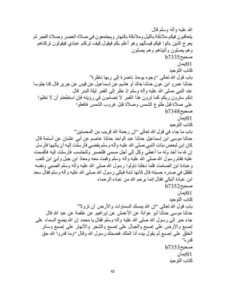 42
‫قال‬ ‫وسلم‬ ‫وآله‬ ‫عليه‬ ‫هللا‬
‫ثم‬ ‫الفجر‬ ‫وصالة‬ ‫العصر‬ ‫صالة‬ ‫في‬ ‫ويجتمعون‬ ‫بالنهار‬ ‫ومالئكة‬ ‫بالليل‬ ‫مالئكة‬ ‫فيكم‬ ‫يتعاقبون‬
‫تركناهم‬ ‫فيقولون‬ ‫عبادي‬ ‫تركتم‬ ‫كيف‬ ‫فيقول‬ ‫بكم‬ ‫أعلم‬ ‫وهو‬ ‫فيسألهم‬ ‫فيكم‬ ‫باتوا‬ ‫الذين‬ ‫يعرج‬
‫يصلون‬ ‫وهم‬ ‫وأتيناهم‬ ‫يصلون‬ ‫وهم‬
‫صحيح‬b7335
01‫إيمان‬
‫التوحيد‬ ‫كتاب‬
‫تعالى‬ ‫هللا‬ ‫قول‬ ‫باب‬“‫ناظرة‬ ‫ربها‬ ‫إلى‬ ‫ناضرة‬ ‫يومئذ‬ ‫وجوه‬”
‫جلوسا‬ ‫كنا‬ ‫قال‬ ‫جرير‬ ‫عن‬ ‫قيس‬ ‫عن‬ ‫إسماعيل‬ ‫عن‬ ‫هشيم‬ ‫أو‬ ‫خالد‬ ‫حدثنا‬ ‫عون‬ ‫ابن‬ ‫عمرو‬ ‫حدثنا‬
‫قال‬ ‫البدر‬ ‫ليلة‬ ‫القمر‬ ‫إلى‬ ‫نظر‬ ‫إذ‬ ‫وسلم‬ ‫وآله‬ ‫عليه‬ ‫هللا‬ ‫صلى‬ ‫النبي‬ ‫عند‬
‫ال‬ ‫هذا‬ ‫ترون‬ ‫كما‬ ‫ربكم‬ ‫سترون‬ ‫إنكم‬‫تغلبوا‬ ‫ال‬ ‫أن‬ ‫استطعتم‬ ‫فإن‬ ‫رؤيته‬ ‫في‬ ‫تضامون‬ ‫ال‬ ‫قمر‬
‫فافعلوا‬ ‫الشمس‬ ‫غروب‬ ‫قبل‬ ‫وصالة‬ ‫الشمس‬ ‫طلوع‬ ‫قبل‬ ‫صالة‬ ‫على‬
‫صحيح‬b7348
01‫إيمان‬
‫التوحيد‬ ‫كتاب‬
‫تعالى‬ ‫هللا‬ ‫قول‬ ‫في‬ ‫جاء‬ ‫ما‬ ‫باب‬“‫المحسنين‬ ‫من‬ ‫قريب‬ ‫هللا‬ ‫رحمة‬ ‫إن‬”
‫عثمان‬ ‫أبي‬ ‫عن‬ ‫عاصم‬ ‫حدثنا‬ ‫الواحد‬ ‫عبد‬ ‫حدثنا‬ ‫إسماعيل‬ ‫ابن‬ ‫موسى‬ ‫حدثنا‬‫قال‬ ‫أسامة‬ ‫عن‬
‫فأرسل‬ ‫يأتيها‬ ‫أن‬ ‫إليه‬ ‫فأرسلت‬ ‫يقضي‬ ‫وسلم‬ ‫وآله‬ ‫عليه‬ ‫هللا‬ ‫صلى‬ ‫النبي‬ ‫بنات‬ ‫لبعض‬ ‫ابن‬ ‫كان‬
‫فأقسمت‬ ‫إليه‬ ‫فأرسلت‬ ‫ولتحتسب‬ ‫فلتصبر‬ ‫مسمى‬ ‫أجل‬ ‫إلى‬ ‫وكل‬ ‫أعطى‬ ‫ما‬ ‫وله‬ ‫أخذ‬ ‫ما‬ ‫هلل‬ ‫إن‬
‫كعب‬ ‫ابن‬ ّ‫ي‬‫وأب‬ ‫جبل‬ ‫ابن‬ ‫ومعاذ‬ ‫معه‬ ‫وقمت‬ ‫وسلم‬ ‫وآله‬ ‫عليه‬ ‫هللا‬ ‫صلى‬ ‫هللا‬ ‫رسول‬ ‫فقام‬ ‫عليه‬
‫وع‬‫ونفسه‬ ‫الصبي‬ ‫وسلم‬ ‫وآله‬ ‫عليه‬ ‫هللا‬ ‫صلى‬ ‫هللا‬ ‫رسول‬ ‫ناولوا‬ ‫دخلنا‬ ‫فلما‬ ‫الصامت‬ ‫ابن‬ ‫بادة‬
‫سعد‬ ‫فقال‬ ‫وسلم‬ ‫وآله‬ ‫عليه‬ ‫هللا‬ ‫صلى‬ ‫هللا‬ ‫رسول‬ ‫فبكى‬ ‫شنة‬ ‫كأنها‬ ‫قال‬ ‫حسبته‬ ‫صدره‬ ‫في‬ ‫تقلقل‬
‫الرحماء‬ ‫عباده‬ ‫من‬ ‫هللا‬ ‫يرحم‬ ‫إنما‬ ‫فقال‬ ‫أتبكي‬ ‫عبادة‬ ‫ابن‬
‫صحيح‬b7352
01‫إيمان‬
‫التوحيد‬ ‫كتاب‬
‫هللا‬ ‫قول‬ ‫باب‬‫تعالى‬“‫تزوال‬ ‫أن‬ ‫واألرض‬ ‫السماوات‬ ‫يمسك‬ ‫هللا‬ ‫إن‬”
‫قال‬ ‫هللا‬ ‫عبد‬ ‫عن‬ ‫علقمة‬ ‫عن‬ ‫إبراهيم‬ ‫عن‬ ‫األعمش‬ ‫عن‬ ‫عوانة‬ ‫أبو‬ ‫حدثنا‬ ‫موسى‬ ‫حدثنا‬
‫على‬ ‫السماء‬ ‫يضع‬ ‫هللا‬ ‫إن‬ ‫محمد‬ ‫يا‬ ‫فقال‬ ‫وسلم‬ ‫وآله‬ ‫عليه‬ ‫هللا‬ ‫صلى‬ ‫هللا‬ ‫رسول‬ ‫إلى‬ ‫حبر‬ ‫جاء‬
‫واألنه‬ ‫والشجر‬ ‫إصبع‬ ‫على‬ ‫والجبال‬ ‫إصبع‬ ‫على‬ ‫واألرض‬ ‫إصبع‬‫وسائر‬ ‫إصبع‬ ‫على‬ ‫ار‬
‫وقال‬ ‫هللا‬ ‫رسول‬ ‫فضحك‬ ‫الملك‬ ‫أنا‬ ‫بيده‬ ‫يقول‬ ‫ثم‬ ‫إصبع‬ ‫على‬ ‫الخلق‬“‫حق‬ ‫هللا‬ ‫قدروا‬ ‫وما‬
‫قدره‬”
‫صحيح‬b7353
01‫إيمان‬
‫التوحيد‬ ‫كتاب‬
 