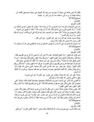 44
‫أن‬ ‫كلمته‬ ‫وتصديق‬ ‫سبيله‬ ‫في‬ ‫الجهاد‬ ‫إال‬ ‫بيته‬ ‫من‬ ‫يخرجه‬ ‫ال‬ ‫سبيله‬ ‫في‬ ‫جاهد‬ ‫لمن‬ ‫هللا‬ ‫تكفل‬
‫غنيمة‬ ‫أو‬ ‫أجر‬ ‫من‬ ‫نال‬ ‫بما‬ ‫مسكنه‬ ‫إلى‬ ‫يرده‬ ‫أو‬ ‫الجنة‬ ‫يدخله‬
‫صحيح‬b7365
01‫إيمان‬
‫التوحيد‬ ‫كتاب‬
‫واإلرادة‬ ‫المشيئة‬ ‫في‬ ‫باب‬“‫هللا‬ ‫يشاء‬ ‫أن‬ ‫إال‬ ‫تشاؤون‬ ‫وما‬”‫تعالى‬ ‫هللا‬ ‫وقول‬“‫من‬ ‫الملك‬ ‫تؤتي‬
‫تشاء‬“ ”‫هللا‬ ‫يشاء‬ ‫أن‬ ‫إال‬ ‫غدا‬ ‫ذلك‬ ‫فاعل‬ ‫إني‬ ‫لشيء‬ ‫تقولن‬ ‫وال‬“ ”‫أحببت‬ ‫من‬ ‫تهدي‬ ‫ال‬ ‫إنك‬
‫يشاء‬ ‫من‬ ‫يهدي‬ ‫هللا‬ ‫ولكن‬”‫طالب‬ ‫أبي‬ ‫في‬ ‫نزلت‬ ‫أبيه‬ ‫عن‬ ‫المسيب‬ ‫ابن‬ ‫سعيد‬ ‫قال‬“‫بكم‬ ‫هللا‬ ‫يريد‬
‫العسر‬ ‫بكم‬ ‫يريد‬ ‫وال‬ ‫اليسر‬”
‫عبد‬ ‫عن‬ ‫الوارث‬ ‫عبد‬ ‫حدثنا‬ ‫مسدد‬ ‫حدثنا‬‫قال‬ ‫أنس‬ ‫عن‬ ‫العزيز‬
‫وسلم‬ ‫وآله‬ ‫عليه‬ ‫هللا‬ ‫صلى‬ ‫هللا‬ ‫رسول‬ ‫قال‬
‫له‬ ‫مستكره‬ ‫ال‬ ‫هللا‬ ‫فإن‬ ‫فأعطني‬ ‫شئت‬ ‫إن‬ ‫أحدكم‬ ‫يقولن‬ ‫وال‬ ‫الدعاء‬ ‫في‬ ‫فاعزموا‬ ‫هللا‬ ‫دعوتم‬ ‫إذا‬
‫صحيح‬b7382
01‫إيمان‬
‫التوحيد‬ ‫كتاب‬
‫تعالى‬ ‫هللا‬ ‫قول‬ ‫باب‬“‫قا‬ ‫قلوبهم‬ ‫عن‬ ‫فزع‬ ‫إذا‬ ‫حتى‬ ‫له‬ ‫أذن‬ ‫لمن‬ ‫إال‬ ‫عنده‬ ‫الشفاعة‬ ‫تنفع‬ ‫وال‬‫لوا‬
‫الكبير‬ ‫العلي‬ ‫وهو‬ ‫الحق‬ ‫قالوا‬ ‫ربكم‬ ‫قال‬ ‫ماذا‬”‫ذكره‬ ‫جل‬ ‫وقال‬ ‫ربكم‬ ‫خلق‬ ‫ماذا‬ ‫يقل‬ ‫ولم‬“‫ذا‬ ‫من‬
‫بإذنه‬ ‫إال‬ ‫عنده‬ ‫يشفع‬ ‫الذي‬”‫أهل‬ ‫سمع‬ ‫بالوحي‬ ‫هللا‬ ‫تكلم‬ ‫إذا‬ ‫مسعود‬ ‫ابن‬ ‫عن‬ ‫مسروق‬ ‫وقال‬
‫ونادوا‬ ‫الحق‬ ‫أنه‬ ‫عرفوا‬ ‫الصوت‬ ‫وسكن‬ ‫قلوبهم‬ ‫عن‬ ‫فزع‬ ‫فإذا‬ ‫شيئا‬ ‫السماوات‬“‫ربكم‬ ‫قال‬ ‫ماذا‬
‫ا‬ ‫قالوا‬‫لحق‬”‫وآله‬ ‫عليه‬ ‫هللا‬ ‫صلى‬ ‫النبي‬ ‫سمعت‬ ‫قال‬ ‫أنيس‬ ‫ابن‬ ‫هللا‬ ‫عبد‬ ‫عن‬ ‫جابر‬ ‫عن‬ ‫ويذكر‬
‫الملك‬ ‫أنا‬ ‫قرب‬ ‫من‬ ‫يسمعه‬ ‫كما‬ ‫بعد‬ ‫من‬ ‫يسمعه‬ ‫بصوت‬ ‫فيناديهم‬ ‫العباد‬ ‫هللا‬ ‫يحشر‬ ‫يقول‬ ‫وسلم‬
‫الديان‬ ‫أنا‬
‫هريرة‬ ‫أبي‬ ‫عن‬ ‫عكرمة‬ ‫عن‬ ‫عمرو‬ ‫عن‬ ‫سفيان‬ ‫حدثنا‬ ‫هللا‬ ‫عبد‬ ‫ابن‬ ‫علي‬ ‫حدثنا‬
‫هللا‬ ‫صلى‬ ‫النبي‬ ‫به‬ ‫يبلغ‬‫قال‬ ‫وسلم‬ ‫وآله‬ ‫عليه‬
‫على‬ ‫سلسلة‬ ‫كأنه‬ ‫لقوله‬ ‫خضعانا‬ ‫بأجنحتها‬ ‫المالئكة‬ ‫ضربت‬ ‫السماء‬ ‫في‬ ‫األمر‬ ‫هللا‬ ‫قضى‬ ‫إذا‬
‫فإذا‬ ‫ذلك‬ ‫ينفذهم‬ ‫صفوان‬ ‫غيره‬ ‫وقال‬ ‫علي‬ ‫قال‬ ‫صفوان‬“‫ربكم‬ ‫قال‬ ‫ماذا‬ ‫قالوا‬ ‫قلوبهم‬ ‫عن‬ ‫فزع‬
‫الكبير‬ ‫العلي‬ ‫وهو‬ ‫الحق‬ ‫قالوا‬”
‫أب‬ ‫عن‬ ‫عكرمة‬ ‫عن‬ ‫عمرو‬ ‫حدثنا‬ ‫سفيان‬ ‫وحدثنا‬ ‫علي‬ ‫قال‬‫عمرو‬ ‫قال‬ ‫سفيان‬ ‫قال‬ ‫بهذا‬ ‫هريرة‬ ‫ي‬
‫أبا‬ ‫سمعت‬ ‫قال‬ ‫عكرمة‬ ‫سمعت‬ ‫قال‬ ‫لسفيان‬ ‫قلت‬ ‫علي‬ ‫قال‬ ‫هريرة‬ ‫أبو‬ ‫حدثنا‬ ‫عكرمة‬ ‫سمعت‬
‫يرفعه‬ ‫هريرة‬ ‫أبي‬ ‫عن‬ ‫عكرمة‬ ‫عن‬ ‫عمرو‬ ‫عن‬ ‫روى‬ ‫إنسانا‬ ‫إن‬ ‫لسفيان‬ ‫قلت‬ ‫نعم‬ ‫قال‬ ‫هريرة‬
‫وهي‬ ‫سفيان‬ ‫قال‬ ‫ال‬ ‫أم‬ ‫هكذا‬ ‫سمعه‬ ‫أدري‬ ‫فال‬ ‫عمرو‬ ‫قرأ‬ ‫هكذا‬ ‫سفيان‬ ‫قال‬ ‫فرغ‬ ‫قرأ‬ ‫أنه‬‫قراءتنا‬
‫صحيح‬b7386
01‫إيمان‬
‫التوحيد‬ ‫كتاب‬
‫معمر‬ ‫وقال‬ ‫المالئكة‬ ‫هللا‬ ‫ونداء‬ ‫جبريل‬ ‫مع‬ ‫الرب‬ ‫كالم‬ ‫باب‬“‫القرآن‬ ‫لتلقى‬ ‫وإنك‬”‫يلقى‬ ‫أي‬
 