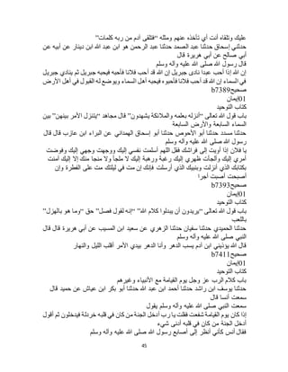 45
‫ومثله‬ ‫عنهم‬ ‫تأخذه‬ ‫أي‬ ‫أنت‬ ‫وتلقاه‬ ‫عليك‬“‫كلمات‬ ‫ربه‬ ‫من‬ ‫آدم‬ ‫فتلقى‬”
‫أ‬ ‫عن‬ ‫دينار‬ ‫ابن‬ ‫هللا‬ ‫عبد‬ ‫ابن‬ ‫هو‬ ‫الرحمن‬ ‫عبد‬ ‫حدثنا‬ ‫الصمد‬ ‫عبد‬ ‫حدثنا‬ ‫إسحاق‬ ‫حدثني‬‫عن‬ ‫بيه‬
‫قال‬ ‫هريرة‬ ‫أبي‬ ‫عن‬ ‫صالح‬ ‫أبي‬
‫وسلم‬ ‫وآله‬ ‫عليه‬ ‫هللا‬ ‫صلى‬ ‫هللا‬ ‫رسول‬ ‫قال‬
‫جبريل‬ ‫ينادي‬ ‫ثم‬ ‫جبريل‬ ‫فيحبه‬ ‫فأحبه‬ ‫فالنا‬ ‫أحب‬ ‫قد‬ ‫هللا‬ ‫إن‬ ‫جبريل‬ ‫نادى‬ ‫عبدا‬ ‫أحب‬ ‫إذا‬ ‫هللا‬ ‫إن‬
‫األرض‬ ‫أهل‬ ‫في‬ ‫القبول‬ ‫له‬ ‫ويوضع‬ ‫السماء‬ ‫أهل‬ ‫فيحبه‬ ‫فأحبوه‬ ‫فالنا‬ ‫أحب‬ ‫قد‬ ‫هللا‬ ‫إن‬ ‫السماء‬ ‫في‬
‫صحيح‬b7389
01‫إ‬‫يمان‬
‫التوحيد‬ ‫كتاب‬
‫تعالى‬ ‫هللا‬ ‫قول‬ ‫باب‬“‫يشهدون‬ ‫والمالئكة‬ ‫بعلمه‬ ‫أنزله‬”‫مجاهد‬ ‫قال‬“‫بينهن‬ ‫األمر‬ ‫يتنزل‬”‫بين‬
‫السابعة‬ ‫واألرض‬ ‫السابعة‬ ‫السماء‬
‫قال‬ ‫قال‬ ‫عازب‬ ‫ابن‬ ‫البراء‬ ‫عن‬ ‫الهمداني‬ ‫إسحاق‬ ‫أبو‬ ‫حدثنا‬ ‫األحوص‬ ‫أبو‬ ‫حدثنا‬ ‫مسدد‬ ‫حدثنا‬
‫وسلم‬ ‫وآله‬ ‫عليه‬ ‫هللا‬ ‫صلى‬ ‫هللا‬ ‫رسول‬
‫فالن‬ ‫يا‬‫وفوضت‬ ‫إليك‬ ‫وجهي‬ ‫ووجهت‬ ‫إليك‬ ‫نفسي‬ ‫أسلمت‬ ‫اللهم‬ ‫فقل‬ ‫فراشك‬ ‫إلى‬ ‫أويت‬ ‫إذا‬
‫آمنت‬ ‫إليك‬ ‫إال‬ ‫منك‬ ‫منجا‬ ‫وال‬ ‫ملجأ‬ ‫ال‬ ‫إليك‬ ‫ورهبة‬ ‫رغبة‬ ‫إليك‬ ‫ظهري‬ ‫وألجأت‬ ‫إليك‬ ‫أمري‬
‫وإن‬ ‫الفطرة‬ ‫على‬ ‫مت‬ ‫ليلتك‬ ‫في‬ ‫مت‬ ‫إن‬ ‫فإنك‬ ‫أرسلت‬ ‫الذي‬ ‫وبنبيك‬ ‫أنزلت‬ ‫الذي‬ ‫بكتابك‬
‫أجرا‬ ‫أصبت‬ ‫أصبحت‬
‫صحيح‬b7393
01‫إيمان‬
‫كتا‬‫التوحيد‬ ‫ب‬
‫تعالى‬ ‫هللا‬ ‫قول‬ ‫باب‬“‫هللا‬ ‫كالم‬ ‫يبدلوا‬ ‫أن‬ ‫يريدون‬“ ”‫فصل‬ ‫لقول‬ ‫إنه‬”‫حق‬“‫بالهزل‬ ‫هو‬ ‫وما‬”
‫باللعب‬
‫قال‬ ‫قال‬ ‫هريرة‬ ‫أبي‬ ‫عن‬ ‫المسيب‬ ‫ابن‬ ‫سعيد‬ ‫عن‬ ‫الزهري‬ ‫حدثنا‬ ‫سفيان‬ ‫حدثنا‬ ‫الحميدي‬ ‫حدثنا‬
‫وسلم‬ ‫وآله‬ ‫عليه‬ ‫هللا‬ ‫صلى‬ ‫النبي‬
‫بي‬ ‫الدهر‬ ‫وأنا‬ ‫الدهر‬ ‫يسب‬ ‫آدم‬ ‫ابن‬ ‫يؤذيني‬ ‫هللا‬ ‫قال‬‫والنهار‬ ‫الليل‬ ‫أقلب‬ ‫األمر‬ ‫دي‬
‫صحيح‬b7411
01‫إيمان‬
‫التوحيد‬ ‫كتاب‬
‫وغيرهم‬ ‫األنبياء‬ ‫مع‬ ‫القيامة‬ ‫يوم‬ ‫وجل‬ ‫عز‬ ‫الرب‬ ‫كالم‬ ‫باب‬
‫قال‬ ‫حميد‬ ‫عن‬ ‫عياج‬ ‫ابن‬ ‫بكر‬ ‫أبو‬ ‫حدثنا‬ ‫هللا‬ ‫عبد‬ ‫ابن‬ ‫أحمد‬ ‫حدثنا‬ ‫راشد‬ ‫ابن‬ ‫يوسف‬ ‫حدثنا‬
‫قال‬ ‫أنسا‬ ‫سمعت‬
‫يقول‬ ‫وسلم‬ ‫وآله‬ ‫عليه‬ ‫هللا‬ ‫صلى‬ ‫النبي‬ ‫سمعت‬
‫كان‬ ‫إذا‬‫أقول‬ ‫ثم‬ ‫فيدخلون‬ ‫خردلة‬ ‫قلبه‬ ‫في‬ ‫كان‬ ‫من‬ ‫الجنة‬ ‫أدخل‬ ‫رب‬ ‫يا‬ ‫فقلت‬ ‫شفعت‬ ‫القيامة‬ ‫يوم‬
‫شيء‬ ‫أدنى‬ ‫قلبه‬ ‫في‬ ‫كان‬ ‫من‬ ‫الجنة‬ ‫أدخل‬
‫وسلم‬ ‫وآله‬ ‫عليه‬ ‫هللا‬ ‫صلى‬ ‫هللا‬ ‫رسول‬ ‫أصابع‬ ‫إلى‬ ‫أنظر‬ ‫كأني‬ ‫أنس‬ ‫فقال‬
 