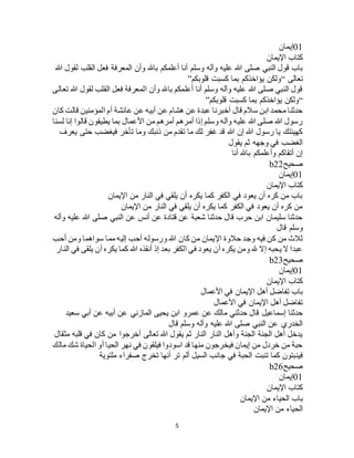 5
01‫إيمان‬
‫اإليمان‬ ‫كتاب‬
‫وأن‬ ‫باهلل‬ ‫أعلمكم‬ ‫أنا‬ ‫وسلم‬ ‫وآله‬ ‫عليه‬ ‫هللا‬ ‫صلى‬ ‫النبي‬ ‫قول‬ ‫باب‬‫هللا‬ ‫لقول‬ ‫القلب‬ ‫فعل‬ ‫المعرفة‬
‫تعالى‬“‫قلوبكم‬ ‫كسبت‬ ‫بما‬ ‫يؤاخذكم‬ ‫ولكن‬”
‫تعالى‬ ‫هللا‬ ‫لقول‬ ‫القلب‬ ‫فعل‬ ‫المعرفة‬ ‫وأن‬ ‫باهلل‬ ‫أعلمكم‬ ‫أنا‬ ‫وسلم‬ ‫وآله‬ ‫عليه‬ ‫هللا‬ ‫صلى‬ ‫النبي‬ ‫قول‬
“‫قلوبكم‬ ‫كسبت‬ ‫بما‬ ‫يؤاخذكم‬ ‫ولكن‬”
‫المؤمني‬ ‫أم‬ ‫عائشة‬ ‫عن‬ ‫أبيه‬ ‫عن‬ ‫هشام‬ ‫عن‬ ‫عبدة‬ ‫أخبرنا‬ ‫قال‬ ‫سالم‬ ‫ابن‬ ‫محمد‬ ‫حدثنا‬‫كان‬ ‫قالت‬ ‫ن‬
‫لسنا‬ ‫إنا‬ ‫قالوا‬ ‫يطيقون‬ ‫بما‬ ‫األعمال‬ ‫من‬ ‫أمرهم‬ ‫أمرهم‬ ‫إذا‬ ‫وسلم‬ ‫وآله‬ ‫عليه‬ ‫هللا‬ ‫صلى‬ ‫هللا‬ ‫رسول‬
‫يعرف‬ ‫حتى‬ ‫فيغضب‬ ‫تأخر‬ ‫وما‬ ‫ذنبك‬ ‫من‬ ‫تقدم‬ ‫ما‬ ‫لك‬ ‫غفر‬ ‫قد‬ ‫هللا‬ ‫إن‬ ‫هللا‬ ‫رسول‬ ‫يا‬ ‫كهيئتك‬
‫يقول‬ ‫ثم‬ ‫وجهه‬ ‫في‬ ‫الغضب‬
‫أنا‬ ‫باهلل‬ ‫وأعلمكم‬ ‫أتقاكم‬ ‫إن‬
‫صحيح‬b22
01‫إيمان‬
‫اإليمان‬ ‫كتاب‬
‫اإليمان‬ ‫من‬ ‫النار‬ ‫في‬ ‫يلقي‬ ‫أن‬ ‫يكره‬ ‫كما‬ ‫الكفر‬ ‫في‬ ‫يعود‬ ‫أن‬ ‫كره‬ ‫من‬ ‫باب‬
‫اإليمان‬ ‫من‬ ‫النار‬ ‫في‬ ‫يلقي‬ ‫أن‬ ‫يكره‬ ‫كما‬ ‫الكفر‬ ‫في‬ ‫يعود‬ ‫أن‬ ‫كره‬ ‫من‬
‫وآله‬ ‫عليه‬ ‫هللا‬ ‫صلى‬ ‫النبي‬ ‫عن‬ ‫أنس‬ ‫عن‬ ‫قتادة‬ ‫عن‬ ‫شعبة‬ ‫حدثنا‬ ‫قال‬ ‫حرب‬ ‫ابن‬ ‫سليمان‬ ‫حدثنا‬
‫قال‬ ‫وسلم‬
‫كان‬ ‫من‬ ‫اإليمان‬ ‫حالوة‬ ‫وجد‬ ‫فيه‬ ‫كن‬ ‫من‬ ‫ثالث‬‫أحب‬ ‫ومن‬ ‫سواهما‬ ‫مما‬ ‫إليه‬ ‫أحب‬ ‫ورسوله‬ ‫هللا‬
‫النار‬ ‫في‬ ‫يلقى‬ ‫أن‬ ‫يكره‬ ‫كما‬ ‫هللا‬ ‫أنقذه‬ ‫إذ‬ ‫بعد‬ ‫الكفر‬ ‫في‬ ‫يعود‬ ‫أن‬ ‫يكره‬ ‫ومن‬ ‫هلل‬ ‫إال‬ ‫يحبه‬ ‫ال‬ ‫عبدا‬
‫صحيح‬b23
01‫إيمان‬
‫اإليمان‬ ‫كتاب‬
‫األعمال‬ ‫في‬ ‫اإليمان‬ ‫أهل‬ ‫تفاضل‬ ‫باب‬
‫األعمال‬ ‫في‬ ‫اإليمان‬ ‫أهل‬ ‫تفاضل‬
‫ع‬ ‫عن‬ ‫مالك‬ ‫حدثني‬ ‫قال‬ ‫إسماعيل‬ ‫حدثنا‬‫سعيد‬ ‫أبي‬ ‫عن‬ ‫أبيه‬ ‫عن‬ ‫المازني‬ ‫يحيى‬ ‫ابن‬ ‫مرو‬
‫قال‬ ‫وسلم‬ ‫وآله‬ ‫عليه‬ ‫هللا‬ ‫صلى‬ ‫النبي‬ ‫عن‬ ‫الخدري‬
‫مثقال‬ ‫قلبه‬ ‫في‬ ‫كان‬ ‫من‬ ‫أخرجوا‬ ‫تعالى‬ ‫هللا‬ ‫يقول‬ ‫ثم‬ ‫النار‬ ‫النار‬ ‫وأهل‬ ‫الجنة‬ ‫الجنة‬ ‫أهل‬ ‫يدخل‬
‫مالك‬ ‫شك‬ ‫الحياة‬ ‫أو‬ ‫الحيا‬ ‫نهر‬ ‫في‬ ‫فيلقون‬ ‫اسودوا‬ ‫قد‬ ‫منها‬ ‫فيخرجون‬ ‫إيمان‬ ‫من‬ ‫خردل‬ ‫من‬ ‫حبة‬
‫فين‬‫ملتوية‬ ‫صفراء‬ ‫تخرج‬ ‫أنها‬ ‫تر‬ ‫ألم‬ ‫السيل‬ ‫جانب‬ ‫في‬ ‫الحبة‬ ‫تنبت‬ ‫كما‬ ‫بتون‬
‫صحيح‬b26
01‫إيمان‬
‫اإليمان‬ ‫كتاب‬
‫اإليمان‬ ‫من‬ ‫الحياء‬ ‫باب‬
‫اإليمان‬ ‫من‬ ‫الحياء‬
 