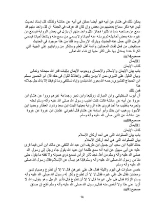 56
‫يم‬‫لحديث‬ ‫إسناد‬ ‫كل‬ ‫وكذلك‬ ‫عائشة‬ ‫عن‬ ‫أبيه‬ ‫في‬ ‫ممكن‬ ‫أيضا‬ ‫فهو‬ ‫أبيه‬ ‫عن‬ ‫هشام‬ ‫في‬ ‫ذلك‬ ‫كن‬
‫قد‬ ‫منهم‬ ‫واحد‬ ‫كل‬ ‫أن‬ ‫الجملة‬ ‫في‬ ‫عرف‬ ‫قد‬ ‫كان‬ ‫وإن‬ ‫بعض‬ ‫من‬ ‫بعضهم‬ ‫سماع‬ ‫ذكر‬ ‫فيه‬ ‫ليس‬
‫من‬ ‫فيسمع‬ ‫الرواية‬ ‫بعض‬ ‫في‬ ‫ينزل‬ ‫أن‬ ‫منهم‬ ‫واحد‬ ‫لكل‬ ‫فجائز‬ ‫كثيرا‬ ‫سماعا‬ ‫صاحبه‬ ‫من‬ ‫سمع‬
‫يرسله‬ ‫ثم‬ ‫أحاديثه‬ ‫بعض‬ ‫عنه‬ ‫غيره‬‫فيسمي‬ ‫أحيانا‬ ‫وينشط‬ ‫منه‬ ‫سمع‬ ‫من‬ ‫يسمي‬ ‫وال‬ ‫أحيانا‬ ‫عنه‬
‫الحديث‬ ‫في‬ ‫موجود‬ ‫هذا‬ ‫من‬ ‫قلنا‬ ‫وما‬ ‫اإلرسال‬ ‫ويترك‬ ‫الحديث‬ ‫عنه‬ ‫حمل‬ ‫الذي‬ ‫الرجل‬
‫التي‬ ‫الجهة‬ ‫على‬ ‫رواياتهم‬ ‫من‬ ‫وسنذكر‬ ‫العلم‬ ‫أهل‬ ‫وأئمة‬ ‫المحدثين‬ ‫ثقات‬ ‫فعل‬ ‫من‬ ‫مستفيض‬
‫تعالى‬ ‫هللا‬ ‫شاء‬ ‫إن‬ ‫منها‬ ‫أكثر‬ ‫على‬ ‫بها‬ ‫يستدل‬ ‫عددا‬ ‫ذكرنا‬
‫صحي‬‫ح‬m74
01‫إيمان‬
‫اإليمان‬ ‫كتاب‬
‫وتعالى‬ ‫سبحانه‬ ‫هللا‬ ‫قدر‬ ‫بإثبات‬ ‫اإليمان‬ ‫ووجوب‬ ‫واإلحسان‬ ‫واإلسالم‬ ‫اإليمان‬ ‫بيان‬ ‫باب‬
‫مسلم‬ ‫الحسين‬ ‫أبو‬ ‫قال‬ ‫حقه‬ ‫في‬ ‫القول‬ ‫وإغالظ‬ ‫بالقدر‬ ‫يؤمن‬ ‫ال‬ ‫ممن‬ ‫التبري‬ ‫على‬ ‫الدليل‬ ‫وبيان‬
‫توفيقن‬ ‫وما‬ ‫نستكفي‬ ‫وإياه‬ ‫نبتدئ‬ ‫هللا‬ ‫بعون‬ ‫هللا‬ ‫رحمه‬ ‫القشيري‬ ‫الحجاج‬ ‫ابن‬‫جالله‬ ‫جل‬ ‫باهلل‬ ‫إال‬ ‫ا‬
‫هذا‬
‫ذلك‬ ‫فمن‬
‫ابن‬ ‫هشام‬ ‫عن‬ ‫رووا‬ ‫غيرهم‬ ‫وجماعة‬ ‫نمير‬ ‫وابن‬ ‫ووكيعا‬ ‫المبارك‬ ‫وابن‬ ‫السختياني‬ ‫أيوب‬ ‫أن‬
‫لحله‬ ‫وسلم‬ ‫وآله‬ ‫عليه‬ ‫هللا‬ ‫صلى‬ ‫هللا‬ ‫رسول‬ ‫أطيب‬ ‫كنت‬ ‫قالت‬ ‫عائشة‬ ‫عن‬ ‫أبيه‬ ‫عن‬ ‫عروة‬
‫العط‬ ‫وداود‬ ‫سعد‬ ‫ابن‬ ‫الليث‬ ‫بعينها‬ ‫الرواية‬ ‫هذه‬ ‫فروى‬ ‫أجد‬ ‫ما‬ ‫بأطيب‬ ‫ولحرمه‬‫ابن‬ ‫وحميد‬ ‫ار‬
‫عروة‬ ‫عن‬ ‫عروة‬ ‫ابن‬ ‫عثمان‬ ‫أخبرني‬ ‫قال‬ ‫هشام‬ ‫عن‬ ‫أسامة‬ ‫وأبو‬ ‫خالد‬ ‫ابن‬ ‫ووهيب‬ ‫األسود‬
‫وسلم‬ ‫وآله‬ ‫عليه‬ ‫هللا‬ ‫صلى‬ ‫النبي‬ ‫عن‬ ‫عائشة‬ ‫عن‬
‫صحيح‬m89
01‫إيمان‬
‫اإليمان‬ ‫كتاب‬
‫اإلسالم‬ ‫أركان‬ ‫أحد‬ ‫هي‬ ‫التي‬ ‫الصلوات‬ ‫بيان‬ ‫باب‬
‫اإلسالم‬ ‫أركان‬ ‫أحد‬ ‫هي‬ ‫التي‬ ‫الصلوات‬ ‫بيان‬
‫قتيبة‬ ‫حدثنا‬‫قرئ‬ ‫فيما‬ ‫أنس‬ ‫ابن‬ ‫مالك‬ ‫عن‬ ‫الثقفي‬ ‫هللا‬ ‫عبد‬ ‫ابن‬ ‫طريف‬ ‫ابن‬ ‫جميل‬ ‫ابن‬ ‫سعيد‬ ‫ابن‬
‫هللا‬ ‫رسول‬ ‫إلى‬ ‫رجل‬ ‫جاء‬ ‫يقول‬ ‫هللا‬ ‫عبيد‬ ‫ابن‬ ‫طلحة‬ ‫سمع‬ ‫أنه‬ ‫أبيه‬ ‫عن‬ ‫سهيل‬ ‫أبي‬ ‫عن‬ ‫عليه‬
‫حتى‬ ‫يقول‬ ‫ما‬ ‫نفقه‬ ‫وال‬ ‫صوته‬ ‫دوي‬ ‫نسمع‬ ‫الرأس‬ ‫ثائر‬ ‫نجد‬ ‫أهل‬ ‫من‬ ‫وسلم‬ ‫وآله‬ ‫عليه‬ ‫هللا‬ ‫صلى‬
‫هللا‬ ‫صلى‬ ‫هللا‬ ‫رسول‬ ‫من‬ ‫دنا‬‫صلى‬ ‫هللا‬ ‫رسول‬ ‫فقال‬ ‫اإلسالم‬ ‫عن‬ ‫يسأل‬ ‫هو‬ ‫فإذا‬ ‫وسلم‬ ‫وآله‬ ‫عليه‬
‫وسلم‬ ‫وآله‬ ‫عليه‬ ‫هللا‬
‫شهر‬ ‫وصيام‬ ‫تطوع‬ ‫أن‬ ‫إال‬ ‫ال‬ ‫قال‬ ‫غيرهن‬ ‫علي‬ ‫هل‬ ‫فقال‬ ‫والليلة‬ ‫اليوم‬ ‫في‬ ‫صلوات‬ ‫خمس‬
‫وآله‬ ‫عليه‬ ‫هللا‬ ‫صلى‬ ‫هللا‬ ‫رسول‬ ‫له‬ ‫وذكر‬ ‫تطوع‬ ‫أن‬ ‫إال‬ ‫ال‬ ‫فقال‬ ‫غيره‬ ‫علي‬ ‫هل‬ ‫فقال‬ ‫رمضان‬
‫ع‬ ‫هل‬ ‫فقال‬ ‫الزكاة‬ ‫وسلم‬‫ال‬ ‫وهللا‬ ‫يقول‬ ‫وهو‬ ‫الرجل‬ ‫فأدبر‬ ‫قال‬ ‫تطوع‬ ‫أن‬ ‫إال‬ ‫ال‬ ‫قال‬ ‫غيرها‬ ‫لي‬
‫صدق‬ ‫إن‬ ‫أفلح‬ ‫وسلم‬ ‫وآله‬ ‫عليه‬ ‫هللا‬ ‫صلى‬ ‫هللا‬ ‫رسول‬ ‫فقال‬ ‫منه‬ ‫أنقص‬ ‫وال‬ ‫هذا‬ ‫على‬ ‫أزيد‬
‫صحيح‬m91
 