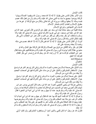 59
‫اإليمان‬ ‫كتاب‬
‫ويؤتوا‬ ‫الصالة‬ ‫ويقيموا‬ ‫هللا‬ ‫رسول‬ ‫محمد‬ ‫هللا‬ ‫إال‬ ‫إله‬ ‫ال‬ ‫يقولوا‬ ‫حتى‬ ‫الناس‬ ‫بقتال‬ ‫األمر‬ ‫باب‬
‫عصم‬ ‫ذلك‬ ‫فعل‬ ‫من‬ ‫وأن‬ ‫وسلم‬ ‫وآله‬ ‫عليه‬ ‫هللا‬ ‫صلى‬ ‫النبي‬ ‫به‬ ‫جاء‬ ‫ما‬ ‫بجميع‬ ‫ويؤمنوا‬ ‫الزكاة‬
‫وماله‬ ‫نفسه‬‫من‬ ‫غيرها‬ ‫أو‬ ‫الزكاة‬ ‫منع‬ ‫من‬ ‫وقتال‬ ‫تعالى‬ ‫هللا‬ ‫إلى‬ ‫سريرته‬ ‫ووكلت‬ ‫بحقها‬ ‫إال‬
‫اإلسالم‬ ‫بشعائر‬ ‫اإلمام‬ ‫واهتمام‬ ‫اإلسالم‬ ‫حقوق‬
‫اإلسالم‬ ‫وشرائع‬ ‫الشهادتين‬ ‫إلى‬ ‫الدعاء‬
‫ابن‬ ‫هللا‬ ‫عبيد‬ ‫أخبرني‬ ‫قال‬ ‫الزهري‬ ‫عن‬ ‫عقيل‬ ‫عن‬ ‫سعد‬ ‫ابن‬ ‫ليث‬ ‫حدثنا‬ ‫سعيد‬ ‫ابن‬ ‫قتيبة‬ ‫حدثنا‬
‫مس‬ ‫ابن‬ ‫عتبة‬ ‫ابن‬ ‫هللا‬ ‫عبد‬‫وآله‬ ‫عليه‬ ‫هللا‬ ‫صلى‬ ‫هللا‬ ‫رسول‬ ‫توفي‬ ‫لما‬ ‫قال‬ ‫هريرة‬ ‫أبي‬ ‫عن‬ ‫عود‬
‫بكر‬ ‫ألبي‬ ‫الخطاب‬ ‫ابن‬ ‫عمر‬ ‫قال‬ ‫العرب‬ ‫من‬ ‫كفر‬ ‫من‬ ‫وكفر‬ ‫بعده‬ ‫بكر‬ ‫أبو‬ ‫واستخلف‬ ‫وسلم‬
‫وسلم‬ ‫وآله‬ ‫عليه‬ ‫هللا‬ ‫صلى‬ ‫هللا‬ ‫رسول‬ ‫قال‬ ‫وقد‬ ‫الناس‬ ‫تقاتل‬ ‫كيف‬
‫إ‬ ‫ال‬ ‫قال‬ ‫فمن‬ ‫هللا‬ ‫إال‬ ‫إله‬ ‫ال‬ ‫يقولوا‬ ‫حتى‬ ‫الناس‬ ‫أقاتل‬ ‫أن‬ ُ‫ت‬ ْ‫ر‬ِ‫م‬ُ‫أ‬‫ماله‬ ‫مني‬ ‫عصم‬ ‫فقد‬ ‫هللا‬ ‫إال‬ ‫له‬
‫هللا‬ ‫على‬ ‫وحسابه‬ ‫بحقه‬ ‫إال‬ ‫ونفسه‬
‫لو‬ ‫وهللا‬ ‫المال‬ ‫حق‬ ‫الزكاة‬ ‫فإن‬ ‫والزكاة‬ ‫الصالة‬ ‫بين‬ ‫فرق‬ ‫من‬ ‫ألقاتلن‬ ‫وهللا‬ ‫بكر‬ ‫أبو‬ ‫فقال‬
‫فقال‬ ‫منعه‬ ‫على‬ ‫لقاتلتهم‬ ‫وسلم‬ ‫وآله‬ ‫عليه‬ ‫هللا‬ ‫صلى‬ ‫هللا‬ ‫رسول‬ ‫إلى‬ ‫يؤدونه‬ ‫كانوا‬ ‫عقاال‬ ‫منعوني‬
‫ه‬ ‫ما‬ ‫فوهللا‬ ‫الخطاب‬ ‫ابن‬ ‫عمر‬‫للقتال‬ ‫بكر‬ ‫أبي‬ ‫صدر‬ ‫شرح‬ ‫قد‬ ‫وجل‬ ‫عز‬ ‫هللا‬ ‫رأيت‬ ‫أن‬ ‫إال‬ ‫و‬
‫الحق‬ ‫أنه‬ ‫فعرفت‬
‫صحيح‬m130
01‫إيمان‬
‫اإليمان‬ ‫كتاب‬
‫ونسخ‬ ‫الغرغرة‬ ‫وهو‬ ‫النزع‬ ‫في‬ ‫يشرع‬ ‫لم‬ ‫ما‬ ‫الموت‬ ‫حضره‬ ‫من‬ ‫إسالم‬ ‫صحة‬ ‫على‬ ‫الدليل‬ ‫باب‬
‫الجحيم‬ ‫أصحاب‬ ‫في‬ ‫فهو‬ ‫الشرك‬ ‫على‬ ‫مات‬ ‫من‬ ‫أن‬ ‫على‬ ‫والدليل‬ ‫للمشركين‬ ‫االستغفار‬ ‫جواز‬
‫ينق‬ ‫وال‬‫الوسائل‬ ‫من‬ ‫شيء‬ ‫ذلك‬ ‫من‬ ‫ذه‬
‫ونسخ‬ ‫الغرغرة‬ ‫وهو‬ ‫النزع‬ ‫في‬ ‫يشرع‬ ‫لم‬ ‫ما‬ ‫الموت‬ ‫حضره‬ ‫من‬ ‫إسالم‬ ‫صحة‬ ‫على‬ ‫الدليل‬
‫الجحيم‬ ‫أصحاب‬ ‫في‬ ‫فهو‬ ‫الشرك‬ ‫على‬ ‫مات‬ ‫من‬ ‫أن‬ ‫على‬ ‫والدليل‬ ‫للمشركين‬ ‫االستغفار‬ ‫جواز‬
‫الوسائل‬ ‫من‬ ‫شيء‬ ‫ذلك‬ ‫من‬ ‫ينقذه‬ ‫وال‬
‫و‬ ‫ابن‬ ‫هللا‬ ‫عبد‬ ‫أخبرنا‬ ‫التجيبي‬ ‫يحيى‬ ‫ابن‬ ‫حرملة‬ ‫وحدثني‬‫ابن‬ ‫عن‬ ‫يونس‬ ‫أخبرني‬ ‫قال‬ ‫هب‬
‫رسول‬ ‫جاءه‬ ‫الوفاة‬ ‫طالب‬ ‫أبا‬ ‫حضرت‬ ‫لما‬ ‫قال‬ ‫أبيه‬ ‫عن‬ ‫المسيب‬ ‫ابن‬ ‫سعيد‬ ‫أخبرني‬ ‫قال‬ ‫شهاب‬
‫فقال‬ ‫المغيرة‬ ‫ابن‬ ‫أمية‬ ‫أبي‬ ‫ابن‬ ‫هللا‬ ‫وعبد‬ ‫جهل‬ ‫أبا‬ ‫عنده‬ ‫فوجد‬ ‫وسلم‬ ‫وآله‬ ‫عليه‬ ‫هللا‬ ‫صلى‬ ‫هللا‬
‫وسلم‬ ‫وآله‬ ‫عليه‬ ‫هللا‬ ‫صلى‬ ‫هللا‬ ‫رسول‬
‫كلمه‬ ‫هللا‬ ‫إال‬ ‫إله‬ ‫ال‬ ‫قل‬ ‫عم‬ ‫يا‬‫أبا‬ ‫يا‬ ‫أمية‬ ‫أبي‬ ‫ابن‬ ‫هللا‬ ‫وعبد‬ ‫جهل‬ ‫أبو‬ ‫فقال‬ ‫هللا‬ ‫عند‬ ‫بها‬ ‫لك‬ ‫أشهد‬
‫يعرضها‬ ‫وسلم‬ ‫وآله‬ ‫عليه‬ ‫هللا‬ ‫صلى‬ ‫هللا‬ ‫رسول‬ ‫يزل‬ ‫فلم‬ ‫المطلب‬ ‫عبد‬ ‫ملة‬ ‫عن‬ ‫أترغب‬ ‫طالب‬
‫وأبى‬ ‫المطلب‬ ‫عبد‬ ‫ملة‬ ‫على‬ ‫هو‬ ‫كلمهم‬ ‫ما‬ ‫آخر‬ ‫طالب‬ ‫أبو‬ ‫قال‬ ‫حتى‬ ‫المقالة‬ ‫تلك‬ ‫له‬ ‫ويعيد‬ ‫عليه‬
‫ر‬ ‫فقال‬ ‫هللا‬ ‫إال‬ ‫إله‬ ‫ال‬ ‫يقول‬ ‫أن‬‫لم‬ ‫ما‬ ‫لك‬ ‫ألستغفرن‬ ‫وهللا‬ ‫أما‬ ‫وسلم‬ ‫وآله‬ ‫عليه‬ ‫هللا‬ ‫صلى‬ ‫هللا‬ ‫سول‬
‫عنك‬ ‫أنه‬
‫وجل‬ ‫عز‬ ‫هللا‬ ‫فأنزل‬“‫أولي‬ ‫كانوا‬ ‫ولو‬ ‫للمشركين‬ ‫يستغفروا‬ ‫أن‬ ‫آمنوا‬ ‫والذين‬ ‫للنبي‬ ‫كان‬ ‫ما‬
 