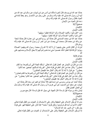 6
‫عن‬ ‫هللا‬ ‫عبد‬ ‫ابن‬ ‫سالم‬ ‫عن‬ ‫شهاب‬ ‫ابن‬ ‫عن‬ ‫أنس‬ ‫ابن‬ ‫مالك‬ ‫أخبرنا‬ ‫قال‬ ‫يوسف‬ ‫ابن‬ ‫هللا‬ ‫عبد‬ ‫حدثنا‬
‫وس‬ ‫وآله‬ ‫عليه‬ ‫هللا‬ ‫صلى‬ ‫هللا‬ ‫رسول‬ ‫أن‬ ‫أبيه‬‫في‬ ‫أخاه‬ ‫يعظ‬ ‫وهو‬ ‫األنصار‬ ‫من‬ ‫رجل‬ ‫على‬ ‫مر‬ ‫لم‬
‫وسلم‬ ‫وآله‬ ‫عليه‬ ‫هللا‬ ‫صلى‬ ‫هللا‬ ‫رسول‬ ‫فقال‬ ‫الحياء‬
‫اإليمان‬ ‫من‬ ‫الحياء‬ ‫فإن‬ ‫دعه‬
‫صحيح‬b27
01‫إيمان‬
‫اإليمان‬ ‫كتاب‬
‫باب‬“‫سبيلهم‬ ‫فخلوا‬ ‫الزكاة‬ ‫وآتوا‬ ‫الصالة‬ ‫وأقاموا‬ ‫تابوا‬ ‫فإن‬”
“‫سبيلهم‬ ‫فخلوا‬ ‫الزكاة‬ ‫وآتوا‬ ‫الصالة‬ ‫وأقاموا‬ ‫تابوا‬ ‫فإن‬”
‫حدث‬‫شعبة‬ ‫حدثنا‬ ‫قال‬ ‫عمارة‬ ‫ابن‬ ‫الحرمي‬ ‫روح‬ ‫أبو‬ ‫حدثنا‬ ‫قال‬ ‫المسندي‬ ‫محمد‬ ‫ابن‬ ‫هللا‬ ‫عبد‬ ‫نا‬
‫وآله‬ ‫عليه‬ ‫هللا‬ ‫صلى‬ ‫هللا‬ ‫رسول‬ ‫أن‬ ‫عمر‬ ‫ابن‬ ‫عن‬ ‫يحدث‬ ‫أبي‬ ‫سمعت‬ ‫قال‬ ‫محمد‬ ‫ابن‬ ‫واقد‬ ‫عن‬
‫قال‬ ‫وسلم‬
‫الصالة‬ ‫ويقيموا‬ ‫هللا‬ ‫رسول‬ ‫محمدا‬ ‫وأن‬ ‫هللا‬ ‫إال‬ ‫إله‬ ‫ال‬ ‫أن‬ ‫يشهدوا‬ ‫حتى‬ ‫الناس‬ ‫أقاتل‬ ‫أن‬ ُ‫ت‬ ْ‫ر‬ِ‫م‬ُ‫أ‬
‫على‬ ‫وحسابهم‬ ‫اإلسالم‬ ‫بحق‬ ‫إال‬ ‫وأموالهم‬ ‫دماءهم‬ ‫مني‬ ‫عصموا‬ ‫ذلك‬ ‫فعلوا‬ ‫فإذا‬ ‫الزكاة‬ ‫ويؤتوا‬
‫هللا‬
‫متواتر‬b28
01‫إيمان‬
‫اإليمان‬ ‫كتاب‬
‫تعالى‬ ‫هللا‬ ‫لقول‬ ‫العمل‬ ‫هو‬ ‫اإليمان‬ ‫إن‬ ‫قال‬ ‫من‬ ‫باب‬“‫كنتم‬ ‫بما‬ ‫أورثتموها‬ ‫التي‬ ‫الجنة‬ ‫وتلك‬
‫تعملون‬”‫تعالى‬ ‫قوله‬ ‫في‬ ‫العلم‬ ‫أهل‬ ‫من‬ ‫عدة‬ ‫وقال‬“‫لن‬ ‫فوربك‬‫كانوا‬ ‫عما‬ ‫أجمعين‬ ‫سألنهم‬
‫يعملون‬”‫وقال‬ ‫هللا‬ ‫إال‬ ‫إله‬ ‫ال‬ ‫قول‬ ‫عن‬“‫العاملون‬ ‫فليعمل‬ ‫هذا‬ ‫لمثل‬”
‫تعالى‬ ‫هللا‬ ‫لقول‬ ‫العمل‬ ‫هو‬ ‫اإليمان‬ ‫إن‬ ‫قال‬ ‫من‬“‫تعملون‬ ‫كنتم‬ ‫بما‬ ‫أورثتموها‬ ‫التي‬ ‫الجنة‬ ‫وتلك‬”
‫تعالى‬ ‫قوله‬ ‫في‬ ‫العلم‬ ‫أهل‬ ‫من‬ ‫عدة‬ ‫وقال‬“‫يعملون‬ ‫كانوا‬ ‫عما‬ ‫أجمعين‬ ‫لنسألنهم‬ ‫فوربك‬”‫عن‬
‫وقال‬ ‫هللا‬ ‫إال‬ ‫إله‬ ‫ال‬ ‫قول‬“‫العاملون‬ ‫فليعمل‬ ‫هذا‬ ‫لمثل‬”
‫ابن‬ ‫حدثنا‬ ‫قال‬ ‫سعد‬ ‫ابن‬ ‫إبراهيم‬ ‫حدثنا‬ ‫قاال‬ ‫إسماعيل‬ ‫ابن‬ ‫وموسى‬ ‫يونس‬ ‫ابن‬ ‫أحمد‬ ‫حدثنا‬
‫سئل‬ ‫وسلم‬ ‫وآله‬ ‫عليه‬ ‫هللا‬ ‫صلى‬ ‫هللا‬ ‫رسول‬ ‫أن‬ ‫هريرة‬ ‫أبي‬ ‫عن‬ ‫المسيب‬ ‫ابن‬ ‫سعيد‬ ‫عن‬ ‫شهاب‬
‫فقال‬ ‫أفضل‬ ‫العمل‬ ‫أي‬
‫م‬ ‫ثم‬ ‫قيل‬ ‫ورسوله‬ ‫باهلل‬ ‫إيمان‬‫مبرور‬ ‫حج‬ ‫قال‬ ‫ماذا‬ ‫ثم‬ ‫قيل‬ ‫هللا‬ ‫سبيل‬ ‫في‬ ‫الجهاد‬ ‫قال‬ ‫اذا‬
‫صحيح‬b29
01‫إيمان‬
‫اإليمان‬ ‫كتاب‬
‫تعالى‬ ‫لقوله‬ ‫القتل‬ ‫من‬ ‫الخوف‬ ‫أو‬ ‫االستسالم‬ ‫على‬ ‫وكان‬ ‫الحقيقة‬ ‫على‬ ‫اإلسالم‬ ‫يكن‬ ‫لم‬ ‫إذا‬ ‫باب‬
“‫أسلمنا‬ ‫قولوا‬ ‫ولكن‬ ‫تؤمنوا‬ ‫لم‬ ‫قل‬ ‫آمنا‬ ‫األعراب‬ ‫قالت‬”‫قوله‬ ‫على‬ ‫فهو‬ ‫الحقيقة‬ ‫على‬ ‫كان‬ ‫فإذا‬
‫جل‬‫ذكره‬“‫اإلسالم‬ ‫هللا‬ ‫عند‬ ‫الدين‬ ‫إن‬”
‫تعالى‬ ‫لقوله‬ ‫القتل‬ ‫من‬ ‫الخوف‬ ‫أو‬ ‫االستسالم‬ ‫على‬ ‫وكان‬ ‫الحقيقة‬ ‫على‬ ‫اإلسالم‬ ‫يكن‬ ‫لم‬ ‫إذا‬
 