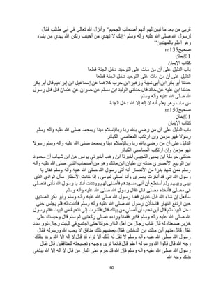 60
‫الجحيم‬ ‫أصحاب‬ ‫أنهم‬ ‫لهم‬ ‫تبين‬ ‫ما‬ ‫بعد‬ ‫من‬ ‫قربى‬”‫فقال‬ ‫طالب‬ ‫أبي‬ ‫في‬ ‫تعالى‬ ‫هللا‬ ‫وأنزل‬
‫وآله‬ ‫عليه‬ ‫هللا‬ ‫صلى‬ ‫هللا‬ ‫لرسول‬‫وسلم‬“‫يشاء‬ ‫من‬ ‫يهدي‬ ‫هللا‬ ‫ولكن‬ ‫أحببت‬ ‫من‬ ‫تهدي‬ ‫ال‬ ‫إنك‬
‫بالمهتدين‬ ‫أعلم‬ ‫وهو‬”
‫صحيح‬m135
01‫إيمان‬
‫اإليمان‬ ‫كتاب‬
‫قطعا‬ ‫الجنة‬ ‫دخل‬ ‫التوحيد‬ ‫على‬ ‫مات‬ ‫من‬ ‫أن‬ ‫على‬ ‫الدليل‬ ‫باب‬
‫قطعا‬ ‫الجنة‬ ‫دخل‬ ‫التوحيد‬ ‫على‬ ‫مات‬ ‫من‬ ‫أن‬ ‫على‬ ‫الدليل‬
‫عن‬ ‫كالهما‬ ‫حرب‬ ‫ابن‬ ‫وزهير‬ ‫شيبة‬ ‫أبي‬ ‫ابن‬ ‫بكر‬ ‫أبو‬ ‫حدثنا‬‫بكر‬ ‫أبو‬ ‫قال‬ ‫إبراهيم‬ ‫ابن‬ ‫إسماعيل‬
‫رسول‬ ‫قال‬ ‫قال‬ ‫عثمان‬ ‫عن‬ ‫حمران‬ ‫عن‬ ‫مسلم‬ ‫ابن‬ ‫الوليد‬ ‫حدثني‬ ‫قال‬ ‫خالد‬ ‫عن‬ ‫عليه‬ ‫ابن‬ ‫حدثنا‬
‫وسلم‬ ‫وآله‬ ‫عليه‬ ‫هللا‬ ‫صلى‬ ‫هللا‬
‫الجنة‬ ‫دخل‬ ‫هللا‬ ‫إال‬ ‫إله‬ ‫ال‬ ‫أنه‬ ‫يعلم‬ ‫وهو‬ ‫مات‬ ‫من‬
‫صحيح‬m150
01‫إيمان‬
‫اإليمان‬ ‫كتاب‬
‫وبا‬ ‫ربا‬ ‫باهلل‬ ‫رضي‬ ‫من‬ ‫أن‬ ‫على‬ ‫الدليل‬ ‫باب‬‫وسلم‬ ‫وآله‬ ‫عليه‬ ‫هللا‬ ‫صلى‬ ‫وبمحمد‬ ‫دينا‬ ‫إلسالم‬
‫الكبائر‬ ‫المعاصي‬ ‫ارتكب‬ ‫وإن‬ ‫مؤمن‬ ‫فهو‬ ‫رسوال‬
‫رسوال‬ ‫وسلم‬ ‫وآله‬ ‫عليه‬ ‫هللا‬ ‫صلى‬ ‫وبمحمد‬ ‫دينا‬ ‫وباإلسالم‬ ‫ربا‬ ‫باهلل‬ ‫رضي‬ ‫من‬ ‫أن‬ ‫على‬ ‫الدليل‬
‫الكبائر‬ ‫المعاصي‬ ‫ارتكب‬ ‫وإن‬ ‫مؤمن‬ ‫فهو‬
‫يون‬ ‫أخبرني‬ ‫وهب‬ ‫ابن‬ ‫أخبرنا‬ ‫التجيبي‬ ‫يحيى‬ ‫ابن‬ ‫حرملة‬ ‫حدثني‬‫محمود‬ ‫أن‬ ‫شهاب‬ ‫ابن‬ ‫عن‬ ‫س‬
‫وآله‬ ‫عليه‬ ‫هللا‬ ‫صلى‬ ‫النبي‬ ‫أصحاب‬ ‫من‬ ‫وهو‬ ‫مالك‬ ‫ابن‬ ‫عتبان‬ ‫أن‬ ‫حدثه‬ ‫األنصاري‬ ‫الربيع‬ ‫ابن‬
‫يا‬ ‫فقال‬ ‫وسلم‬ ‫وآله‬ ‫عليه‬ ‫هللا‬ ‫صلى‬ ‫هللا‬ ‫رسول‬ ‫أتى‬ ‫أنه‬ ‫األنصار‬ ‫من‬ ‫بدرا‬ ‫شهد‬ ‫ممن‬ ‫وسلم‬
‫الوادي‬ ‫سأل‬ ‫األمطار‬ ‫كانت‬ ‫وإذا‬ ‫لقومي‬ ‫أصلي‬ ‫وأنا‬ ‫بصرى‬ ‫أنكرت‬ ‫قد‬ ‫إني‬ ‫هللا‬ ‫رسول‬‫الذي‬
‫فتصلي‬ ‫تأتي‬ ‫هللا‬ ‫رسول‬ ‫يا‬ ‫أنك‬ ‫ووددت‬ ‫لهم‬ ‫فأصلي‬ ‫مسجدهم‬ ‫آتي‬ ‫أن‬ ‫أستطع‬ ‫ولم‬ ‫وبينهم‬ ‫بيني‬
‫وسلم‬ ‫وآله‬ ‫عليه‬ ‫هللا‬ ‫صلى‬ ‫هللا‬ ‫رسول‬ ‫فقال‬ ‫قال‬ ‫مصلى‬ ‫فأتخذه‬ ‫مصلى‬ ‫في‬
‫الصديق‬ ‫بكر‬ ‫وأبو‬ ‫وسلم‬ ‫وآله‬ ‫عليه‬ ‫هللا‬ ‫صلى‬ ‫هللا‬ ‫رسول‬ ‫فغدا‬ ‫عتبان‬ ‫قال‬ ‫هللا‬ ‫شاء‬ ‫إن‬ ‫سأفعل‬
‫فاستأذن‬ ‫النهار‬ ‫ارتفع‬ ‫حين‬‫حتى‬ ‫يجلس‬ ‫فلم‬ ‫له‬ ‫فأذنت‬ ‫وسلم‬ ‫وآله‬ ‫عليه‬ ‫هللا‬ ‫صلى‬ ‫هللا‬ ‫رسول‬
‫رسول‬ ‫فقام‬ ‫البيت‬ ‫من‬ ‫ناحية‬ ‫إلى‬ ‫فأشرت‬ ‫قال‬ ‫بيتك‬ ‫من‬ ‫أصلي‬ ‫أن‬ ‫تحب‬ ‫أين‬ ‫قال‬ ‫ثم‬ ‫البيت‬ ‫دخل‬
‫على‬ ‫وحبسناه‬ ‫قال‬ ‫سلم‬ ‫ثم‬ ‫ركعتين‬ ‫فصلى‬ ‫وراءه‬ ‫فقمنا‬ ‫فكبر‬ ‫وسلم‬ ‫وآله‬ ‫عليه‬ ‫هللا‬ ‫صلى‬ ‫هللا‬
‫ال‬ ‫أهل‬ ‫من‬ ‫رجال‬ ‫فثاب‬ ‫قال‬ ‫له‬ ‫صنعناه‬ ‫خزير‬‫عدد‬ ‫ذوو‬ ‫رجال‬ ‫البيت‬ ‫في‬ ‫اجتمع‬ ‫حتى‬ ‫حولنا‬ ‫دار‬
‫فقال‬ ‫ورسوله‬ ‫هللا‬ ‫يحب‬ ‫ال‬ ‫منافق‬ ‫ذلك‬ ‫بعضهم‬ ‫فقال‬ ‫الدخشن‬ ‫ابن‬ ‫مالك‬ ‫أين‬ ‫منهم‬ ‫قائل‬ ‫فقال‬
‫بذلك‬ ‫يريد‬ ‫هللا‬ ‫إال‬ ‫إله‬ ‫ال‬ ‫قال‬ ‫قد‬ ‫تراه‬ ‫أال‬ ‫ذلك‬ ‫له‬ ‫تقل‬ ‫ال‬ ‫وسلم‬ ‫وآله‬ ‫عليه‬ ‫هللا‬ ‫صلى‬ ‫هللا‬ ‫رسول‬
‫فإنم‬ ‫قال‬ ‫أعلم‬ ‫ورسوله‬ ‫هللا‬ ‫قالوا‬ ‫قال‬ ‫هللا‬ ‫وجه‬‫فقال‬ ‫قال‬ ‫للمنافقين‬ ‫ونصيحته‬ ‫وجهه‬ ‫نرى‬ ‫ا‬
‫يبتغي‬ ‫هللا‬ ‫إال‬ ‫اله‬ ‫ال‬ ‫قال‬ ‫من‬ ‫النار‬ ‫على‬ ‫حرم‬ ‫قد‬ ‫هللا‬ ‫فإن‬ ‫وسلم‬ ‫وآله‬ ‫عليه‬ ‫هللا‬ ‫صلى‬ ‫هللا‬ ‫رسول‬
‫هللا‬ ‫وجه‬ ‫بذلك‬
 