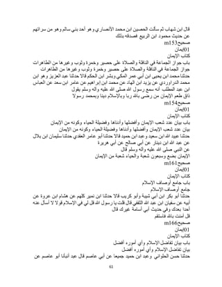61
‫سراتهم‬ ‫من‬ ‫وهو‬ ‫سالم‬ ‫بني‬ ‫أحد‬ ‫وهو‬ ‫األنصاري‬ ‫محمد‬ ‫ابن‬ ‫الحصين‬ ‫سألت‬ ‫ثم‬ ‫شهاب‬ ‫ابن‬ ‫قال‬
‫بذلك‬ ‫فصدقه‬ ‫الربيع‬ ‫ابن‬ ‫محمود‬ ‫حديث‬ ‫عن‬
‫صحيح‬m153
01‫إيمان‬
‫اإليمان‬ ‫كتاب‬
‫الطاهرات‬ ‫من‬ ‫وغيرها‬ ‫وثوب‬ ‫وخمرة‬ ‫حصير‬ ‫على‬ ‫والصالة‬ ‫النافلة‬ ‫في‬ ‫الجماعة‬ ‫جواز‬ ‫باب‬
‫الطاهرات‬ ‫من‬ ‫وغيرها‬ ‫وثوب‬ ‫وخمرة‬ ‫حصير‬ ‫على‬ ‫والصالة‬ ‫النافلة‬ ‫في‬ ‫الجماعة‬ ‫جواز‬
‫ا‬ ‫وهو‬ ‫العزيز‬ ‫عبد‬ ‫حدثنا‬ ‫قاال‬ ‫الحكم‬ ‫ابن‬ ‫وبشر‬ ‫المكي‬ ‫عمر‬ ‫أبي‬ ‫ابن‬ ‫يحيى‬ ‫ابن‬ ‫محمد‬ ‫حدثنا‬‫بن‬
‫العباس‬ ‫عن‬ ‫سعد‬ ‫ابن‬ ‫عامر‬ ‫عن‬ ‫إبراهيم‬ ‫ابن‬ ‫محمد‬ ‫عن‬ ‫الهاد‬ ‫ابن‬ ‫يزيد‬ ‫عن‬ ‫الدراوردي‬ ‫محمد‬
‫يقول‬ ‫وسلم‬ ‫وآله‬ ‫عليه‬ ‫هللا‬ ‫صلى‬ ‫هللا‬ ‫رسول‬ ‫سمع‬ ‫أنه‬ ‫المطلب‬ ‫عبد‬ ‫ابن‬
‫رسوال‬ ‫وبمحمد‬ ‫دينا‬ ‫وباإلسالم‬ ‫ربا‬ ‫باهلل‬ ‫رضى‬ ‫من‬ ‫اإليمان‬ ‫طعم‬ ‫ذاق‬
‫صحيح‬m154
01‫إيمان‬
‫اإليمان‬ ‫كتاب‬
‫اإل‬ ‫شعب‬ ‫عدد‬ ‫بيان‬ ‫باب‬‫اإليمان‬ ‫من‬ ‫وكونه‬ ‫الحياء‬ ‫وفضيلة‬ ‫وأدناها‬ ‫وأفضلها‬ ‫يمان‬
‫اإليمان‬ ‫من‬ ‫وكونه‬ ‫الحياء‬ ‫وفضيلة‬ ‫وأدناها‬ ‫وأفضلها‬ ‫اإليمان‬ ‫شعب‬ ‫عدد‬ ‫بيان‬
‫بالل‬ ‫ابن‬ ‫سليمان‬ ‫حدثنا‬ ‫العقدي‬ ‫عامر‬ ‫أبو‬ ‫حدثنا‬ ‫قاال‬ ‫حميد‬ ‫ابن‬ ‫وعبد‬ ‫سعيد‬ ‫ابن‬ ‫هللا‬ ‫عبيد‬ ‫حدثنا‬
‫هريرة‬ ‫أبي‬ ‫عن‬ ‫صالح‬ ‫أبي‬ ‫عن‬ ‫دينار‬ ‫ابن‬ ‫هللا‬ ‫عبد‬ ‫عن‬
‫قال‬ ‫وسلم‬ ‫وآله‬ ‫عليه‬ ‫هللا‬ ‫صلى‬ ‫النبي‬ ‫عن‬
‫اإليمان‬ ‫من‬ ‫شعبة‬ ‫والحياء‬ ‫شعبة‬ ‫وسبعون‬ ‫بضع‬ ‫اإليمان‬
‫صحيح‬m161
01‫إيمان‬
‫اإليمان‬ ‫كتاب‬
‫اإلسالم‬ ‫أوصاف‬ ‫جامع‬ ‫باب‬
‫اإلسالم‬ ‫أوصاف‬ ‫جامع‬
‫عن‬ ‫عروة‬ ‫ابن‬ ‫هشام‬ ‫عن‬ ‫كلهم‬ ‫نمير‬ ‫ابن‬ ‫حدثنا‬ ‫قاال‬ ‫كريب‬ ‫وأبو‬ ‫شيبة‬ ‫أبي‬ ‫ابن‬ ‫بكر‬ ‫أبو‬ ‫حدثنا‬
‫سفيان‬ ‫عن‬ ‫أبيه‬‫عنه‬ ‫أسأل‬ ‫ال‬ ‫قوال‬ ‫اإلسالم‬ ‫في‬ ‫لي‬ ‫قل‬ ‫هللا‬ ‫رسول‬ ‫يا‬ ‫قلت‬ ‫قال‬ ‫الثقفي‬ ‫هللا‬ ‫عبد‬ ‫ابن‬
‫قال‬ ‫غيرك‬ ‫أسامة‬ ‫أبي‬ ‫حديث‬ ‫وفي‬ ‫بعدك‬ ‫أحدا‬
‫فاستقم‬ ‫باهلل‬ ‫آمنت‬ ‫قل‬
‫صحيح‬m166
01‫إيمان‬
‫اإليمان‬ ‫كتاب‬
‫أفضل‬ ‫أموره‬ ‫وأي‬ ‫اإلسالم‬ ‫تفاضل‬ ‫بيان‬ ‫باب‬
‫أفضل‬ ‫أموره‬ ‫وأي‬ ‫اإلسالم‬ ‫تفاضل‬ ‫بيان‬
‫الحلواني‬ ‫حسن‬ ‫حدثنا‬‫عن‬ ‫عاصم‬ ‫أبو‬ ‫أنبأنا‬ ‫عبد‬ ‫قال‬ ‫عاصم‬ ‫أبي‬ ‫عن‬ ‫جميعا‬ ‫حميد‬ ‫ابن‬ ‫وعبد‬
 