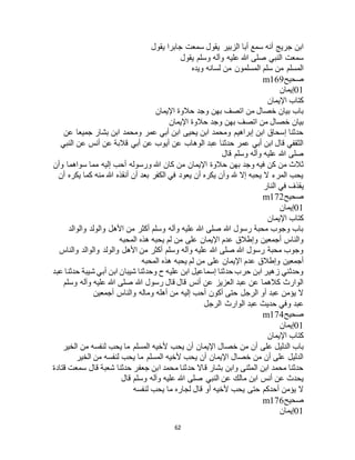 62
‫يقول‬ ‫جابرا‬ ‫سمعت‬ ‫يقول‬ ‫الزبير‬ ‫أبا‬ ‫سمع‬ ‫أنه‬ ‫جريج‬ ‫ابن‬
‫يقول‬ ‫وسلم‬ ‫وآله‬ ‫عليه‬ ‫هللا‬ ‫صلى‬ ‫النبي‬ ‫سمعت‬
‫ويده‬ ‫لسانه‬ ‫من‬ ‫المسلمون‬ ‫سلم‬ ‫من‬ ‫المسلم‬
‫صحيح‬m169
01‫إيمان‬
‫اإليمان‬ ‫كتاب‬
‫اإل‬ ‫حالوة‬ ‫وجد‬ ‫بهن‬ ‫اتصف‬ ‫من‬ ‫خصال‬ ‫بيان‬ ‫باب‬‫يمان‬
‫اإليمان‬ ‫حالوة‬ ‫وجد‬ ‫بهن‬ ‫اتصف‬ ‫من‬ ‫خصال‬ ‫بيان‬
‫عن‬ ‫جميعا‬ ‫بشار‬ ‫ابن‬ ‫ومحمد‬ ‫عمر‬ ‫أبي‬ ‫ابن‬ ‫يحيى‬ ‫ابن‬ ‫ومحمد‬ ‫إبراهيم‬ ‫ابن‬ ‫إسحاق‬ ‫حدثنا‬
‫النبي‬ ‫عن‬ ‫أنس‬ ‫عن‬ ‫قالبة‬ ‫أبي‬ ‫عن‬ ‫أيوب‬ ‫عن‬ ‫الوهاب‬ ‫عبد‬ ‫حدثنا‬ ‫عمر‬ ‫أبي‬ ‫ابن‬ ‫قال‬ ‫الثقفي‬
‫قال‬ ‫وسلم‬ ‫وآله‬ ‫عليه‬ ‫هللا‬ ‫صلى‬
‫حالوة‬ ‫بهن‬ ‫وجد‬ ‫فيه‬ ‫كن‬ ‫من‬ ‫ثالث‬‫وأن‬ ‫سواهما‬ ‫مما‬ ‫إليه‬ ‫أحب‬ ‫ورسوله‬ ‫هللا‬ ‫كان‬ ‫من‬ ‫اإليمان‬
‫أن‬ ‫يكره‬ ‫كما‬ ‫منه‬ ‫هللا‬ ‫أنقذه‬ ‫أن‬ ‫بعد‬ ‫الكفر‬ ‫في‬ ‫يعود‬ ‫أن‬ ‫يكره‬ ‫وأن‬ ‫هلل‬ ‫إال‬ ‫يحبه‬ ‫ال‬ ‫المرء‬ ‫يحب‬
‫النار‬ ‫في‬ ‫يقذف‬
‫صحيح‬m172
01‫إيمان‬
‫اإليمان‬ ‫كتاب‬
‫والوال‬ ‫والولد‬ ‫األهل‬ ‫من‬ ‫أكثر‬ ‫وسلم‬ ‫وآله‬ ‫عليه‬ ‫هللا‬ ‫صلى‬ ‫هللا‬ ‫رسول‬ ‫محبة‬ ‫وجوب‬ ‫باب‬‫د‬
‫المحبه‬ ‫هذه‬ ‫يحبه‬ ‫لم‬ ‫من‬ ‫على‬ ‫اإليمان‬ ‫عدم‬ ‫وإطالق‬ ‫أجمعين‬ ‫والناس‬
‫والناس‬ ‫والوالد‬ ‫والولد‬ ‫األهل‬ ‫من‬ ‫أكثر‬ ‫وسلم‬ ‫وآله‬ ‫عليه‬ ‫هللا‬ ‫صلى‬ ‫هللا‬ ‫رسول‬ ‫محبة‬ ‫وجوب‬
‫المحبه‬ ‫هذه‬ ‫يحبه‬ ‫لم‬ ‫من‬ ‫على‬ ‫اإليمان‬ ‫عدم‬ ‫وإطالق‬ ‫أجمعين‬
‫أ‬ ‫ابن‬ ‫شيبان‬ ‫وحدثنا‬ ‫ح‬ ‫عليه‬ ‫ابن‬ ‫إسماعيل‬ ‫حدثنا‬ ‫حرب‬ ‫ابن‬ ‫زهير‬ ‫وحدثني‬‫عبد‬ ‫حدثنا‬ ‫شيبة‬ ‫بي‬
‫وسلم‬ ‫وآله‬ ‫عليه‬ ‫هللا‬ ‫صلى‬ ‫هللا‬ ‫رسول‬ ‫قال‬ ‫قال‬ ‫أنس‬ ‫عن‬ ‫العزيز‬ ‫عبد‬ ‫عن‬ ‫كالهما‬ ‫الوارث‬
‫أجمعين‬ ‫والناس‬ ‫وماله‬ ‫أهله‬ ‫من‬ ‫إليه‬ ‫أحب‬ ‫أكون‬ ‫حتى‬ ‫الرجل‬ ‫أو‬ ‫عبد‬ ‫يؤمن‬ ‫ال‬
‫الرجل‬ ‫الوارث‬ ‫عبد‬ ‫حديث‬ ‫وفي‬ ‫عبد‬
‫صحيح‬m174
01‫إيمان‬
‫اإليمان‬ ‫كتاب‬
‫خصال‬ ‫من‬ ‫أن‬ ‫على‬ ‫الدليل‬ ‫باب‬‫الخير‬ ‫من‬ ‫لنفسه‬ ‫يحب‬ ‫ما‬ ‫المسلم‬ ‫ألخيه‬ ‫يحب‬ ‫أن‬ ‫اإليمان‬
‫الخير‬ ‫من‬ ‫لنفسه‬ ‫يحب‬ ‫ما‬ ‫المسلم‬ ‫ألخيه‬ ‫يحب‬ ‫أن‬ ‫اإليمان‬ ‫خصال‬ ‫من‬ ‫أن‬ ‫على‬ ‫الدليل‬
‫قتادة‬ ‫سمعت‬ ‫قال‬ ‫شعبة‬ ‫حدثنا‬ ‫جعفر‬ ‫ابن‬ ‫محمد‬ ‫حدثنا‬ ‫قاال‬ ‫بشار‬ ‫وابن‬ ‫المثنى‬ ‫ابن‬ ‫محمد‬ ‫حدثنا‬
‫وس‬ ‫وآله‬ ‫عليه‬ ‫هللا‬ ‫صلى‬ ‫النبي‬ ‫عن‬ ‫مالك‬ ‫ابن‬ ‫أنس‬ ‫عن‬ ‫يحدث‬‫قال‬ ‫لم‬
‫لنفسه‬ ‫يحب‬ ‫ما‬ ‫لجاره‬ ‫قال‬ ‫أو‬ ‫ألخيه‬ ‫يحب‬ ‫حتى‬ ‫أحدكم‬ ‫يؤمن‬ ‫ال‬
‫صحيح‬m176
01‫إيمان‬
 