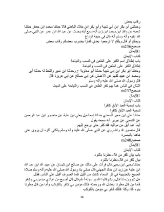 66
‫بعض‬ ‫رقاب‬
‫وحدثني‬‫حدثنا‬ ‫جعفر‬ ‫ابن‬ ‫محمد‬ ‫حدثنا‬ ‫قاال‬ ‫الباهلي‬ ‫خالد‬ ‫ابن‬ ‫بكر‬ ‫وأبو‬ ‫شيبة‬ ‫أبي‬ ‫ابن‬ ‫بكر‬ ‫أبو‬
‫صلى‬ ‫النبي‬ ‫عن‬ ‫عمر‬ ‫ابن‬ ‫هللا‬ ‫عبد‬ ‫عن‬ ‫يحدث‬ ‫أباه‬ ‫سمع‬ ‫أنه‬ ‫زيد‬ ‫ابن‬ ‫محمد‬ ‫ابن‬ ‫واقد‬ ‫عن‬ ‫شعبة‬
‫الوداع‬ ‫حجة‬ ‫في‬ ‫قال‬ ‫أنه‬ ‫وسلم‬ ‫وآله‬ ‫عليه‬ ‫هللا‬
‫رق‬ ‫بعضكم‬ ‫يضرب‬ ‫كفارا‬ ‫بعدي‬ ‫ترجعوا‬ ‫ال‬ ‫ويلكم‬ ‫قال‬ ‫أو‬ ‫ويحكم‬‫بعض‬ ‫اب‬
‫صحيح‬m236
01‫إيمان‬
‫اإليمان‬ ‫كتاب‬
‫والنياحة‬ ‫النسب‬ ‫في‬ ‫الطعن‬ ‫على‬ ‫الكفر‬ ‫اسم‬ ‫إطالق‬ ‫باب‬
‫والنياحة‬ ‫النسب‬ ‫في‬ ‫الطعن‬ ‫على‬ ‫الكفر‬ ‫إطالق‬
‫أبي‬ ‫حدثنا‬ ‫له‬ ‫واللفظ‬ ‫نمير‬ ‫ابن‬ ‫وحدثنا‬ ‫ح‬ ‫معاوية‬ ‫أبو‬ ‫حدثنا‬ ‫شيبة‬ ‫أبي‬ ‫ابن‬ ‫بكر‬ ‫أبو‬ ‫وحدثنا‬
‫أبي‬ ‫عن‬ ‫صالح‬ ‫أبي‬ ‫عن‬ ‫األعمش‬ ‫عن‬ ‫كلهم‬ ‫عبيد‬ ‫ابن‬ ‫ومحمد‬‫قال‬ ‫هريرة‬
‫وسلم‬ ‫وآله‬ ‫عليه‬ ‫هللا‬ ‫صلى‬ ‫هللا‬ ‫رسول‬ ‫قال‬
‫الميت‬ ‫على‬ ‫والنياحة‬ ‫النسب‬ ‫في‬ ‫الطعن‬ ‫كفر‬ ‫بهم‬ ‫هما‬ ‫الناس‬ ‫في‬ ‫اثنتان‬
‫صحيح‬m237
01‫إيمان‬
‫اإليمان‬ ‫كتاب‬
‫كافرا‬ ‫اآلبق‬ ‫العبد‬ ‫تسمية‬ ‫باب‬
‫كافرا‬ ‫اآلبق‬ ‫العبد‬ ‫تسمية‬
‫منصور‬ ‫عن‬ ‫علية‬ ‫ابن‬ ‫يعني‬ ‫إسماعيل‬ ‫حدثنا‬ ‫السعدي‬ ‫حجر‬ ‫ابن‬ ‫علي‬ ‫حدثنا‬‫الرحمن‬ ‫عبد‬ ‫ابن‬
‫يقول‬ ‫سمعه‬ ‫أنه‬ ‫جرير‬ ‫عن‬ ‫الشعبي‬ ‫عن‬
‫إليهم‬ ‫يرجع‬ ‫حتى‬ ‫كفر‬ ‫فقد‬ ‫مواليه‬ ‫من‬ ‫أبق‬ ‫عبد‬ ‫أيما‬
‫عني‬ ‫يروى‬ ‫أن‬ ‫أكره‬ ‫ولكني‬ ‫وسلم‬ ‫وآله‬ ‫عليه‬ ‫هللا‬ ‫صلى‬ ‫النبي‬ ‫عن‬ ‫روي‬ ‫وهللا‬ ‫قد‬ ‫منصور‬ ‫قال‬
‫بالبصرة‬ ‫هاهنا‬
‫صحيح‬m240
01‫إيمان‬
‫اإليمان‬ ‫كتاب‬
‫بالنوء‬ ‫مطرنا‬ ‫قال‬ ‫من‬ ‫كفر‬ ‫بيان‬ ‫باب‬
‫بيان‬‫بالنوء‬ ‫مطرنا‬ ‫قال‬ ‫من‬ ‫كفر‬
‫هللا‬ ‫عبد‬ ‫ابن‬ ‫هللا‬ ‫عبيد‬ ‫عن‬ ‫كيسان‬ ‫ابن‬ ‫صالح‬ ‫عن‬ ‫مالك‬ ‫على‬ ‫قرأت‬ ‫قال‬ ‫يحيى‬ ‫ابن‬ ‫يحيى‬ ‫حدثنا‬
‫صالة‬ ‫وسلم‬ ‫وآله‬ ‫عليه‬ ‫هللا‬ ‫صلى‬ ‫هللا‬ ‫رسول‬ ‫بنا‬ ‫صلى‬ ‫قال‬ ‫الجهني‬ ‫خالد‬ ‫ابن‬ ‫زيد‬ ‫عن‬ ‫عتبة‬ ‫ابن‬
‫الن‬ ‫على‬ ‫أقبل‬ ‫انصرف‬ ‫فلما‬ ‫الليل‬ ‫من‬ ‫كانت‬ ‫السماء‬ ‫إثر‬ ‫في‬ ‫بالحديبية‬ ‫الصبح‬‫فقال‬ ‫اس‬
‫وكافر‬ ‫بي‬ ‫مؤمن‬ ‫عبادي‬ ‫من‬ ‫أصبح‬ ‫قال‬ ‫قال‬ ‫أعلم‬ ‫ورسوله‬ ‫هللا‬ ‫قالوا‬ ‫ربكم‬ ‫قال‬ ‫ماذا‬ ‫تدرون‬ ‫هل‬
‫مطرنا‬ ‫قال‬ ‫من‬ ‫وأما‬ ‫بالكوكب‬ ‫كافر‬ ‫بي‬ ‫مؤمن‬ ‫فذلك‬ ‫ورحمته‬ ‫هللا‬ ‫بفضل‬ ‫مطرنا‬ ‫قال‬ ‫من‬ ‫فأما‬
‫بالكوكب‬ ‫مؤمن‬ ‫بي‬ ‫كافر‬ ‫فذلك‬ ‫وكذا‬ ‫كذا‬ ‫بنوء‬
 