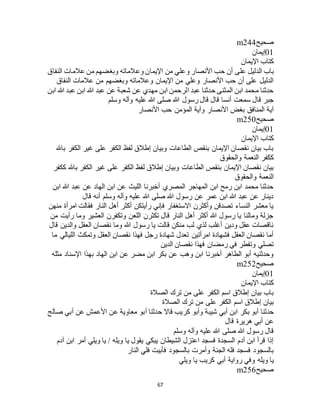 67
‫صحيح‬m244
01‫إيمان‬
‫اإليمان‬ ‫كتاب‬
‫على‬ ‫الدليل‬ ‫باب‬‫النفاق‬ ‫عالمات‬ ‫من‬ ‫وبغضهم‬ ‫وعالماته‬ ‫اإليمان‬ ‫من‬ ‫وعلي‬ ‫األنصار‬ ‫حب‬ ‫أن‬
‫النفاق‬ ‫عالمات‬ ‫من‬ ‫وبغضهم‬ ‫وعالماته‬ ‫اإليمان‬ ‫من‬ ‫وعلي‬ ‫األنصار‬ ‫حب‬ ‫أن‬ ‫على‬ ‫الدليل‬
‫ابن‬ ‫هللا‬ ‫عبد‬ ‫ابن‬ ‫هللا‬ ‫عبد‬ ‫عن‬ ‫شعبة‬ ‫عن‬ ‫مهدي‬ ‫ابن‬ ‫الرحمن‬ ‫عبد‬ ‫حدثنا‬ ‫المثنى‬ ‫ابن‬ ‫محمد‬ ‫حدثنا‬
‫هللا‬ ‫رسول‬ ‫قال‬ ‫قال‬ ‫أنسا‬ ‫سمعت‬ ‫قال‬ ‫جبر‬‫وسلم‬ ‫وآله‬ ‫عليه‬ ‫هللا‬ ‫صلى‬
‫األنصار‬ ‫حب‬ ‫المؤمن‬ ‫وآية‬ ‫األنصار‬ ‫بغض‬ ‫المنافق‬ ‫آية‬
‫صحيح‬m250
01‫إيمان‬
‫اإليمان‬ ‫كتاب‬
‫باهلل‬ ‫الكفر‬ ‫غير‬ ‫على‬ ‫الكفر‬ ‫لفظ‬ ‫إطالق‬ ‫وبيان‬ ‫الطاعات‬ ‫بنقص‬ ‫اإليمان‬ ‫نقصان‬ ‫بيان‬ ‫باب‬
‫والحقوق‬ ‫النعمة‬ ‫ككفر‬
‫الكفر‬ ‫لفظ‬ ‫إطالق‬ ‫وبيان‬ ‫الطاعات‬ ‫بنقص‬ ‫اإليمان‬ ‫نقصان‬ ‫بيان‬‫ككفر‬ ‫باهلل‬ ‫الكفر‬ ‫غير‬ ‫على‬
‫والحقوق‬ ‫النعمة‬
‫ابن‬ ‫هللا‬ ‫عبد‬ ‫عن‬ ‫الهاد‬ ‫ابن‬ ‫عن‬ ‫الليث‬ ‫أخبرنا‬ ‫المصري‬ ‫المهاجر‬ ‫ابن‬ ‫رمح‬ ‫ابن‬ ‫محمد‬ ‫حدثنا‬
‫قال‬ ‫أنه‬ ‫وسلم‬ ‫وآله‬ ‫عليه‬ ‫هللا‬ ‫صلى‬ ‫هللا‬ ‫رسول‬ ‫عن‬ ‫عمر‬ ‫ابن‬ ‫هللا‬ ‫عبد‬ ‫عن‬ ‫دينار‬
‫النار‬ ‫أهل‬ ‫أكثر‬ ‫رأيتكن‬ ‫فإني‬ ‫االستغفار‬ ‫وأكثرن‬ ‫تصدقن‬ ‫النساء‬ ‫معشر‬ ‫يا‬‫منهن‬ ‫امرأة‬ ‫فقالت‬
‫من‬ ‫رأيت‬ ‫وما‬ ‫العشير‬ ‫وتكفرن‬ ‫اللعن‬ ‫تكثرن‬ ‫قال‬ ‫النار‬ ‫أهل‬ ‫أكثر‬ ‫هللا‬ ‫رسول‬ ‫يا‬ ‫ومالنا‬ ‫جزلة‬
‫قال‬ ‫والدين‬ ‫العقل‬ ‫نقصان‬ ‫وما‬ ‫هللا‬ ‫رسول‬ ‫يا‬ ‫قالت‬ ‫منكن‬ ‫لب‬ ‫لذي‬ ‫أغلب‬ ‫ودين‬ ‫عقل‬ ‫ناقصات‬
‫م‬ ‫الليالي‬ ‫وتمكث‬ ‫العقل‬ ‫نقصان‬ ‫فهذا‬ ‫رجل‬ ‫شهادة‬ ‫تعدل‬ ‫امرأتين‬ ‫فشهادة‬ ‫العقل‬ ‫نقصان‬ ‫أما‬‫ا‬
‫الدين‬ ‫نقصان‬ ‫فهذا‬ ‫رمضان‬ ‫في‬ ‫وتفطر‬ ‫تصلي‬
‫مثله‬ ‫اإلسناد‬ ‫بهذا‬ ‫الهاد‬ ‫ابن‬ ‫عن‬ ‫مضر‬ ‫ابن‬ ‫بكر‬ ‫عن‬ ‫وهب‬ ‫ابن‬ ‫أخبرنا‬ ‫الطاهر‬ ‫أبو‬ ‫وحدثنيه‬
‫صحيح‬m252
01‫إيمان‬
‫اإليمان‬ ‫كتاب‬
‫الصالة‬ ‫ترك‬ ‫من‬ ‫على‬ ‫الكفر‬ ‫اسم‬ ‫إطالق‬ ‫بيان‬ ‫باب‬
‫الصالة‬ ‫ترك‬ ‫من‬ ‫على‬ ‫الكفر‬ ‫اسم‬ ‫إطالق‬ ‫بيان‬
‫شيب‬ ‫أبي‬ ‫ابن‬ ‫بكر‬ ‫أبو‬ ‫حدثنا‬‫صالح‬ ‫أبي‬ ‫عن‬ ‫األعمش‬ ‫عن‬ ‫معاوية‬ ‫أبو‬ ‫حدثنا‬ ‫قاال‬ ‫كريب‬ ‫وأبو‬ ‫ة‬
‫قال‬ ‫هريرة‬ ‫أبي‬ ‫عن‬
‫وسلم‬ ‫وآله‬ ‫عليه‬ ‫هللا‬ ‫صلى‬ ‫هللا‬ ‫رسول‬ ‫قال‬
‫آدم‬ ‫ابن‬ ‫أمر‬ ‫ويلي‬ ‫يا‬ / ‫ويله‬ ‫يا‬ ‫يقول‬ ‫يبكي‬ ‫الشيطان‬ ‫اعتزل‬ ‫فسجد‬ ‫السجدة‬ ‫آدم‬ ‫ابن‬ ‫قرأ‬ ‫إذا‬
‫النار‬ ‫فلي‬ ‫فأبيت‬ ‫بالسجود‬ ‫وأمرت‬ ‫الجنة‬ ‫فله‬ ‫فسجد‬ ‫بالسجود‬
‫ويله‬ ‫يا‬‫ويلي‬ ‫يا‬ ‫كريب‬ ‫أبي‬ ‫رواية‬ ‫وفي‬
‫صحيح‬m256
 