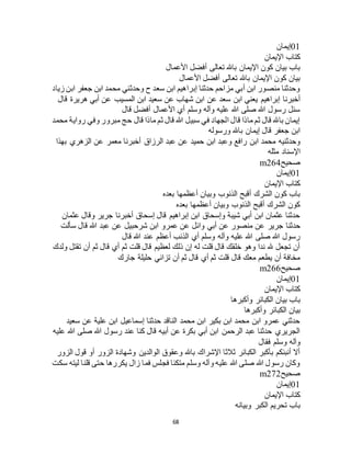 68
01‫إيمان‬
‫اإليمان‬ ‫كتاب‬
‫األعمال‬ ‫أفضل‬ ‫تعالى‬ ‫باهلل‬ ‫اإليمان‬ ‫كون‬ ‫بيان‬ ‫باب‬
‫األعمال‬ ‫أفضل‬ ‫تعالى‬ ‫باهلل‬ ‫اإليمان‬ ‫كون‬ ‫بيان‬
‫زياد‬ ‫ابن‬ ‫جعفر‬ ‫ابن‬ ‫محمد‬ ‫وحدثني‬ ‫ح‬ ‫سعد‬ ‫ابن‬ ‫إبراهيم‬ ‫حدثنا‬ ‫مزاحم‬ ‫أبي‬ ‫ابن‬ ‫منصور‬ ‫وحدثنا‬
‫عن‬ ‫سعد‬ ‫ابن‬ ‫يعني‬ ‫إبراهيم‬ ‫أخبرنا‬‫قال‬ ‫هريرة‬ ‫أبي‬ ‫عن‬ ‫المسيب‬ ‫ابن‬ ‫سعيد‬ ‫عن‬ ‫شهاب‬ ‫ابن‬
‫قال‬ ‫أفضل‬ ‫األعمال‬ ‫أي‬ ‫وسلم‬ ‫وآله‬ ‫عليه‬ ‫هللا‬ ‫صلى‬ ‫هللا‬ ‫رسول‬ ‫سئل‬
‫محمد‬ ‫رواية‬ ‫وفي‬ ‫مبرور‬ ‫حج‬ ‫قال‬ ‫ماذا‬ ‫ثم‬ ‫قال‬ ‫هللا‬ ‫سبيل‬ ‫في‬ ‫الجهاد‬ ‫قال‬ ‫ماذا‬ ‫ثم‬ ‫قال‬ ‫باهلل‬ ‫إيمان‬
‫ورسوله‬ ‫باهلل‬ ‫إيمان‬ ‫قال‬ ‫جعفر‬ ‫ابن‬
‫ابن‬ ‫وعبد‬ ‫رافع‬ ‫ابن‬ ‫محمد‬ ‫وحدثنيه‬‫بهذا‬ ‫الزهري‬ ‫عن‬ ‫معمر‬ ‫أخبرنا‬ ‫الرزاق‬ ‫عبد‬ ‫عن‬ ‫حميد‬
‫مثله‬ ‫اإلسناد‬
‫صحيح‬m264
01‫إيمان‬
‫اإليمان‬ ‫كتاب‬
‫بعده‬ ‫أعظمها‬ ‫وبيان‬ ‫الذنوب‬ ‫أقبح‬ ‫الشرك‬ ‫كون‬ ‫باب‬
‫بعده‬ ‫أعظمها‬ ‫وبيان‬ ‫الذنوب‬ ‫أقبح‬ ‫الشرك‬ ‫كون‬
‫عثمان‬ ‫وقال‬ ‫جرير‬ ‫أخبرنا‬ ‫إسحاق‬ ‫قال‬ ‫إبراهيم‬ ‫ابن‬ ‫وإسحاق‬ ‫شيبة‬ ‫أبي‬ ‫ابن‬ ‫عثمان‬ ‫حدثنا‬
‫حدثنا‬‫سألت‬ ‫قال‬ ‫هللا‬ ‫عبد‬ ‫عن‬ ‫شرحبيل‬ ‫ابن‬ ‫عمرو‬ ‫عن‬ ‫وائل‬ ‫أبي‬ ‫عن‬ ‫منصور‬ ‫عن‬ ‫جرير‬
‫قال‬ ‫هللا‬ ‫عند‬ ‫أعظم‬ ‫الذنب‬ ‫أي‬ ‫وسلم‬ ‫وآله‬ ‫عليه‬ ‫هللا‬ ‫صلى‬ ‫هللا‬ ‫رسول‬
‫ولدك‬ ‫تقتل‬ ‫أن‬ ‫ثم‬ ‫قال‬ ‫أي‬ ‫ثم‬ ‫قلت‬ ‫قال‬ ‫لعظيم‬ ‫ذلك‬ ‫إن‬ ‫له‬ ‫قلت‬ ‫قال‬ ‫خلقك‬ ‫وهو‬ ‫ندا‬ ‫هلل‬ ‫تجعل‬ ‫أن‬
‫تزا‬ ‫أن‬ ‫ثم‬ ‫قال‬ ‫أي‬ ‫ثم‬ ‫قلت‬ ‫قال‬ ‫معك‬ ‫يطعم‬ ‫أن‬ ‫مخافة‬‫جارك‬ ‫حليلة‬ ‫ني‬
‫صحيح‬m266
01‫إيمان‬
‫اإليمان‬ ‫كتاب‬
‫وأكبرها‬ ‫الكبائر‬ ‫بيان‬ ‫باب‬
‫وأكبرها‬ ‫الكبائر‬ ‫بيان‬
‫سعيد‬ ‫عن‬ ‫علية‬ ‫ابن‬ ‫إسماعيل‬ ‫حدثنا‬ ‫الناقد‬ ‫محمد‬ ‫ابن‬ ‫بكير‬ ‫ابن‬ ‫محمد‬ ‫ابن‬ ‫عمرو‬ ‫حدثني‬
‫عليه‬ ‫هللا‬ ‫صلى‬ ‫هللا‬ ‫رسول‬ ‫عند‬ ‫كنا‬ ‫قال‬ ‫أبيه‬ ‫عن‬ ‫بكرة‬ ‫أبي‬ ‫ابن‬ ‫الرحمن‬ ‫عبد‬ ‫حدثنا‬ ‫الجريري‬
‫وآله‬‫فقال‬ ‫وسلم‬
‫الزور‬ ‫قول‬ ‫أو‬ ‫الزور‬ ‫وشهادة‬ ‫الوالدين‬ ‫وعقوق‬ ‫باهلل‬ ‫اإلشراك‬ ‫ثالثا‬ ‫الكبائر‬ ‫بأكبر‬ ‫أنبئكم‬ ‫أال‬
‫سكت‬ ‫ليته‬ ‫قلنا‬ ‫حتى‬ ‫يكررها‬ ‫زال‬ ‫فما‬ ‫فجلس‬ ‫متكئا‬ ‫وسلم‬ ‫وآله‬ ‫عليه‬ ‫هللا‬ ‫صلى‬ ‫هللا‬ ‫رسول‬ ‫وكان‬
‫صحيح‬m272
01‫إيمان‬
‫اإليمان‬ ‫كتاب‬
‫وبيانه‬ ‫الكبر‬ ‫تحريم‬ ‫باب‬
 