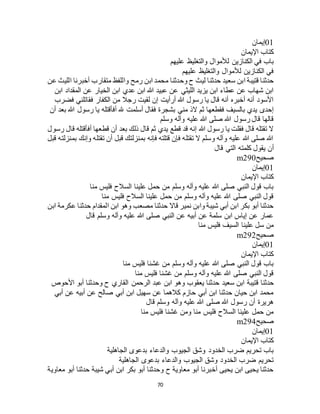 70
01‫إيمان‬
‫اإليمان‬ ‫كتاب‬
‫عليهم‬ ‫والتغليظ‬ ‫لألموال‬ ‫الكنازين‬ ‫في‬ ‫باب‬
‫عليهم‬ ‫والتغليظ‬ ‫لألموال‬ ‫الكنازين‬ ‫في‬
‫وحدثن‬ ‫ح‬ ‫ليث‬ ‫حدثنا‬ ‫سعيد‬ ‫ابن‬ ‫قتيبة‬ ‫حدثنا‬‫عن‬ ‫الليث‬ ‫أخبرنا‬ ‫متقارب‬ ‫واللفظ‬ ‫رمح‬ ‫ابن‬ ‫محمد‬ ‫ا‬
‫ابن‬ ‫المقداد‬ ‫عن‬ ‫الخيار‬ ‫ابن‬ ‫عدي‬ ‫ابن‬ ‫هللا‬ ‫عبيد‬ ‫عن‬ ‫الليثي‬ ‫يزيد‬ ‫ابن‬ ‫عطاء‬ ‫عن‬ ‫شهاب‬ ‫ابن‬
‫فضرب‬ ‫فقاتلني‬ ‫الكفار‬ ‫من‬ ‫رجال‬ ‫لقيت‬ ‫إن‬ ‫أرأيت‬ ‫هللا‬ ‫رسول‬ ‫يا‬ ‫قال‬ ‫أنه‬ ‫أخبره‬ ‫أنه‬ ‫األسود‬
‫أسلمت‬ ‫فقال‬ ‫بشجرة‬ ‫مني‬ ‫الذ‬ ‫ثم‬ ‫فقطعها‬ ‫بالسيف‬ ‫يدي‬ ‫إحدى‬‫أن‬ ‫بعد‬ ‫هللا‬ ‫رسول‬ ‫يا‬ ‫أفأقتله‬ ‫هلل‬
‫وسلم‬ ‫وآله‬ ‫عليه‬ ‫هللا‬ ‫صلى‬ ‫هللا‬ ‫رسول‬ ‫قال‬ ‫قالها‬
‫رسول‬ ‫قال‬ ‫أفأقتله‬ ‫قطعها‬ ‫أن‬ ‫بعد‬ ‫ذلك‬ ‫قال‬ ‫ثم‬ ‫يدي‬ ‫قطع‬ ‫قد‬ ‫إنه‬ ‫هللا‬ ‫رسول‬ ‫يا‬ ‫فقلت‬ ‫قال‬ ‫تقتله‬ ‫ال‬
‫قبل‬ ‫بمنزلته‬ ‫وإنك‬ ‫تقتله‬ ‫أن‬ ‫قبل‬ ‫بمنزلتك‬ ‫فإنه‬ ‫قتلته‬ ‫فإن‬ ‫تقتله‬ ‫ال‬ ‫وسلم‬ ‫وآله‬ ‫عليه‬ ‫هللا‬ ‫صلى‬ ‫هللا‬
‫أ‬‫قال‬ ‫التي‬ ‫كلمته‬ ‫يقول‬ ‫ن‬
‫صحيح‬m290
01‫إيمان‬
‫اإليمان‬ ‫كتاب‬
‫منا‬ ‫فليس‬ ‫السالح‬ ‫علينا‬ ‫حمل‬ ‫من‬ ‫وسلم‬ ‫وآله‬ ‫عليه‬ ‫هللا‬ ‫صلى‬ ‫النبي‬ ‫قول‬ ‫باب‬
‫منا‬ ‫فليس‬ ‫السالح‬ ‫علينا‬ ‫حمل‬ ‫من‬ ‫وسلم‬ ‫وآله‬ ‫عليه‬ ‫هللا‬ ‫صلى‬ ‫النبي‬ ‫قول‬
‫حدثنا‬ ‫المقدام‬ ‫ابن‬ ‫وهو‬ ‫مصعب‬ ‫حدثنا‬ ‫قاال‬ ‫نمير‬ ‫وابن‬ ‫شيبة‬ ‫أبي‬ ‫ابن‬ ‫بكر‬ ‫أبو‬ ‫حدثنا‬‫ابن‬ ‫عكرمة‬
‫قال‬ ‫وسلم‬ ‫وآله‬ ‫عليه‬ ‫هللا‬ ‫صلى‬ ‫النبي‬ ‫عن‬ ‫أبيه‬ ‫عن‬ ‫سلمة‬ ‫ابن‬ ‫إياس‬ ‫عن‬ ‫عمار‬
‫منا‬ ‫فليس‬ ‫السيف‬ ‫علينا‬ ‫سل‬ ‫من‬
‫صحيح‬m292
01‫إيمان‬
‫اإليمان‬ ‫كتاب‬
‫منا‬ ‫فليس‬ ‫غشنا‬ ‫من‬ ‫وسلم‬ ‫وآله‬ ‫عليه‬ ‫هللا‬ ‫صلى‬ ‫النبي‬ ‫قول‬ ‫باب‬
‫منا‬ ‫فليس‬ ‫غشنا‬ ‫من‬ ‫وسلم‬ ‫وآله‬ ‫عليه‬ ‫هللا‬ ‫صلى‬ ‫النبي‬ ‫قول‬
‫قتيبة‬ ‫حدثنا‬‫األحوص‬ ‫أبو‬ ‫وحدثنا‬ ‫ح‬ ‫القاري‬ ‫الرحمن‬ ‫عبد‬ ‫ابن‬ ‫وهو‬ ‫يعقوب‬ ‫حدثنا‬ ‫سعيد‬ ‫ابن‬
‫أبي‬ ‫عن‬ ‫أبيه‬ ‫عن‬ ‫صالح‬ ‫أبي‬ ‫ابن‬ ‫سهيل‬ ‫عن‬ ‫كالهما‬ ‫حازم‬ ‫أبي‬ ‫ابن‬ ‫حدثنا‬ ‫حيان‬ ‫ابن‬ ‫محمد‬
‫قال‬ ‫وسلم‬ ‫وآله‬ ‫عليه‬ ‫هللا‬ ‫صلى‬ ‫هللا‬ ‫رسول‬ ‫أن‬ ‫هريرة‬
‫منا‬ ‫فليس‬ ‫غشنا‬ ‫ومن‬ ‫منا‬ ‫فليس‬ ‫السالح‬ ‫علينا‬ ‫حمل‬ ‫من‬
‫صحيح‬m294
01‫إيمان‬
‫ك‬‫اإليمان‬ ‫تاب‬
‫الجاهلية‬ ‫بدعوى‬ ‫والدعاء‬ ‫الجيوب‬ ‫وشق‬ ‫الخدود‬ ‫ضرب‬ ‫تحريم‬ ‫باب‬
‫الجاهلية‬ ‫بدعوى‬ ‫والدعاء‬ ‫الجيوب‬ ‫وشق‬ ‫الخدود‬ ‫ضرب‬ ‫تحريم‬
‫معاوية‬ ‫أبو‬ ‫حدثنا‬ ‫شيبة‬ ‫أبي‬ ‫ابن‬ ‫بكر‬ ‫أبو‬ ‫وحدثنا‬ ‫ح‬ ‫معاوية‬ ‫أبو‬ ‫أخبرنا‬ ‫يحيى‬ ‫ابن‬ ‫يحيى‬ ‫حدثنا‬
 