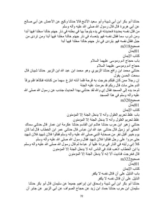 72
‫صالح‬ ‫أبي‬ ‫عن‬ ‫األعمش‬ ‫عن‬ ‫وكيع‬ ‫حدثنا‬ ‫قاال‬ ‫األشج‬ ‫سعيد‬ ‫وأبو‬ ‫شيبة‬ ‫أبي‬ ‫ابن‬ ‫بكر‬ ‫أبو‬ ‫حدثنا‬
‫وسلم‬ ‫وآله‬ ‫عليه‬ ‫هللا‬ ‫صلى‬ ‫هللا‬ ‫رسول‬ ‫قال‬ ‫قال‬ ‫هريرة‬ ‫أبي‬ ‫عن‬
‫ف‬ ‫بحديدة‬ ‫نفسه‬ ‫قتل‬ ‫من‬‫أبدا‬ ‫فيها‬ ‫مخلدا‬ ‫خالدا‬ ‫جهنم‬ ‫نار‬ ‫في‬ ‫بطنه‬ ‫في‬ ‫بها‬ ‫يتوجأ‬ ‫يده‬ ‫في‬ ‫حديدته‬
‫من‬ ‫تردى‬ ‫ومن‬ ‫أبدا‬ ‫فيها‬ ‫مخلدا‬ ‫خالدا‬ ‫جهنم‬ ‫نار‬ ‫في‬ ‫يتحساه‬ ‫فهو‬ ‫نفسه‬ ‫فقتل‬ ‫سما‬ ‫شرب‬ ‫ومن‬
‫أبدا‬ ‫فيها‬ ‫مخلدا‬ ‫خالدا‬ ‫جهنم‬ ‫نار‬ ‫في‬ ‫يتردى‬ ‫فهو‬ ‫نفسه‬ ‫فقتل‬ ‫جبل‬
‫صحيح‬m318
01‫إيمان‬
‫اإليمان‬ ‫كتاب‬
‫عليه‬ ‫وموسى‬ ‫آدم‬ ‫حجاج‬ ‫باب‬‫السالم‬ ‫ما‬
‫السالم‬ ‫عليهما‬ ‫وموسى‬ ‫آدم‬ ‫حجاج‬
‫قال‬ ‫شيبان‬ ‫حدثنا‬ ‫الزبير‬ ‫ابن‬ ‫هللا‬ ‫عبد‬ ‫ابن‬ ‫محمد‬ ‫وهو‬ ‫الزبيري‬ ‫حدثنا‬ ‫رافع‬ ‫ابن‬ ‫محمد‬ ‫حدثني‬
‫يقول‬ ‫الحسن‬ ‫سمعت‬
‫يرقأ‬ ‫فلم‬ ‫فنكأها‬ ‫كنانته‬ ‫من‬ ‫سهما‬ ‫انتزع‬ ‫آذته‬ ‫فلما‬ ‫قرحة‬ ‫به‬ ‫خرجت‬ ‫قبلكم‬ ‫كان‬ ‫ممن‬ ‫رجال‬ ‫إن‬
‫عليه‬ ‫حرمت‬ ‫قد‬ ‫ربكم‬ ‫قال‬ ‫مات‬ ‫حتى‬ ‫الدم‬‫الجنة‬
‫هللا‬ ‫صلى‬ ‫هللا‬ ‫رسول‬ ‫عن‬ ‫جندب‬ ‫الحديث‬ ‫بهدا‬ ‫حدثني‬ ‫لقد‬ ‫وهللا‬ ‫إي‬ ‫فقال‬ ‫المسجد‬ ‫إلى‬ ‫يده‬ ‫مد‬ ‫ثم‬
‫المسجد‬ ‫هذا‬ ‫في‬ ‫وسلم‬ ‫وآله‬ ‫عليه‬
‫صحيح‬m320
01‫إيمان‬
‫اإليمان‬ ‫كتاب‬
‫المؤمنون‬ ‫إال‬ ‫الجنة‬ ‫يدخل‬ ‫ال‬ ‫وأنه‬ ‫الغلول‬ ‫تحريم‬ ‫غلظ‬ ‫باب‬
‫المؤمنون‬ ‫إال‬ ‫الجنة‬ ‫يدخل‬ ‫ال‬ ‫وأنه‬ ‫الغلول‬ ‫تحريم‬ ‫غلظ‬
‫حدثني‬‫سماك‬ ‫حدثني‬ ‫قال‬ ‫عمار‬ ‫ابن‬ ‫عكرمة‬ ‫حدثنا‬ ‫القاسم‬ ‫ابن‬ ‫هاشم‬ ‫حدثنا‬ ‫حرب‬ ‫ابن‬ ‫زهير‬
‫كان‬ ‫لما‬ ‫قال‬ ‫الخطاب‬ ‫ابن‬ ‫عمر‬ ‫حدثني‬ ‫قال‬ ‫عباس‬ ‫ابن‬ ‫هللا‬ ‫عبد‬ ‫حدثني‬ ‫قال‬ ‫زميل‬ ‫أبو‬ ‫الحنفي‬
‫شهيد‬ ‫فالن‬ ‫شهيد‬ ‫فالن‬ ‫فقالوا‬ ‫وسلم‬ ‫وآله‬ ‫عليه‬ ‫هللا‬ ‫صلى‬ ‫النبي‬ ‫صحابة‬ ‫من‬ ‫نفر‬ ‫أقبل‬ ‫خيبر‬ ‫يوم‬
‫فق‬ ‫رجل‬ ‫على‬ ‫مروا‬ ‫حتى‬‫وسلم‬ ‫وآله‬ ‫عليه‬ ‫هللا‬ ‫صلى‬ ‫هللا‬ ‫رسول‬ ‫فقال‬ ‫شهيد‬ ‫فالن‬ ‫الوا‬
‫وسلم‬ ‫وآله‬ ‫عليه‬ ‫هللا‬ ‫صلى‬ ‫هللا‬ ‫رسول‬ ‫قال‬ ‫ثم‬ ‫عباءة‬ ‫أو‬ ‫غلها‬ ‫بردة‬ ‫في‬ ‫النار‬ ‫في‬ ‫رأيته‬ ‫إني‬ ‫كال‬
‫المؤمنون‬ ‫إال‬ ‫الجنة‬ ‫يدخل‬ ‫ال‬ ‫أنه‬ ‫الناس‬ ‫في‬ ‫فناد‬ ‫اذهب‬ ‫الخطاب‬ ‫ابن‬ ‫يا‬
‫المؤمنون‬ ‫إال‬ ‫الجنة‬ ‫يدخل‬ ‫ال‬ ‫إنه‬ ‫أال‬ ‫فناديت‬ ‫فخرجت‬ ‫قال‬
‫صحيح‬m322
01‫إيمان‬
‫اإليمان‬ ‫كتاب‬
‫يكفر‬ ‫ال‬ ‫نفسه‬ ‫قاتل‬ ‫أن‬ ‫على‬ ‫الدليل‬ ‫باب‬
‫يكفر‬ ‫ال‬ ‫نفسه‬ ‫قاتل‬ ‫أن‬ ‫على‬ ‫الدليل‬
‫حدثنا‬ ‫بكر‬ ‫أبو‬ ‫قال‬ ‫سليمان‬ ‫عن‬ ‫جميعا‬ ‫إبراهيم‬ ‫ابن‬ ‫وإسحاق‬ ‫شيبة‬ ‫أبي‬ ‫ابن‬ ‫بكر‬ ‫أبو‬ ‫حدثنا‬
‫أن‬ ‫جابر‬ ‫عن‬ ‫الزبير‬ ‫أبي‬ ‫عن‬ ‫الصواف‬ ‫حجاج‬ ‫عن‬ ‫زيد‬ ‫ابن‬ ‫حماد‬ ‫حدثنا‬ ‫حرب‬ ‫ابن‬ ‫سليمان‬
 