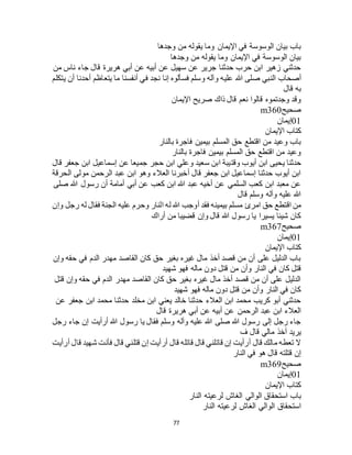 77
‫وجدها‬ ‫من‬ ‫يقوله‬ ‫وما‬ ‫اإليمان‬ ‫في‬ ‫الوسوسة‬ ‫بيان‬ ‫باب‬
‫وجدها‬ ‫من‬ ‫يقوله‬ ‫وما‬ ‫اإليمان‬ ‫في‬ ‫الوسوسة‬ ‫بيان‬
‫من‬ ‫ناس‬ ‫جاء‬ ‫قال‬ ‫هريرة‬ ‫أبي‬ ‫عن‬ ‫أبيه‬ ‫عن‬ ‫سهيل‬ ‫عن‬ ‫جرير‬ ‫حدثنا‬ ‫حرب‬ ‫ابن‬ ‫زهير‬ ‫حدثني‬
‫علي‬ ‫هللا‬ ‫صلى‬ ‫النبي‬ ‫أصحاب‬‫يتكلم‬ ‫أن‬ ‫أحدنا‬ ‫يتعاظم‬ ‫ما‬ ‫أنفسنا‬ ‫في‬ ‫نجد‬ ‫إنا‬ ‫فسألوه‬ ‫وسلم‬ ‫وآله‬ ‫ه‬
‫قال‬ ‫به‬
‫اإليمان‬ ‫صريح‬ ‫ذاك‬ ‫قال‬ ‫نعم‬ ‫قالوا‬ ‫وجدتموه‬ ‫وقد‬
‫صحيح‬m360
01‫إيمان‬
‫اإليمان‬ ‫كتاب‬
‫بالنار‬ ‫فاجرة‬ ‫بيمين‬ ‫المسلم‬ ‫حق‬ ‫اقتطع‬ ‫من‬ ‫وعيد‬ ‫باب‬
‫بالنار‬ ‫فاجرة‬ ‫بيمين‬ ‫المسلم‬ ‫حق‬ ‫اقتطع‬ ‫من‬ ‫وعيد‬
‫وقت‬ ‫أيوب‬ ‫ابن‬ ‫يحيى‬ ‫حدثنا‬‫قال‬ ‫جعفر‬ ‫ابن‬ ‫إسماعيل‬ ‫عن‬ ‫جميعا‬ ‫حجر‬ ‫ابن‬ ‫وعلي‬ ‫سعيد‬ ‫ابن‬ ‫يبة‬
‫الحرقة‬ ‫مولى‬ ‫الرحمن‬ ‫عبد‬ ‫ابن‬ ‫وهو‬ ‫العالء‬ ‫أخبرنا‬ ‫قال‬ ‫جعفر‬ ‫ابن‬ ‫إسماعيل‬ ‫حدثنا‬ ‫أيوب‬ ‫ابن‬
‫صلى‬ ‫هللا‬ ‫رسول‬ ‫أن‬ ‫أمامة‬ ‫أبي‬ ‫عن‬ ‫كعب‬ ‫ابن‬ ‫هللا‬ ‫عبد‬ ‫أخيه‬ ‫عن‬ ‫السلمي‬ ‫كعب‬ ‫ابن‬ ‫معبد‬ ‫عن‬
‫قال‬ ‫وسلم‬ ‫وآله‬ ‫عليه‬ ‫هللا‬
‫امرئ‬ ‫حق‬ ‫اقتطع‬ ‫من‬‫وإن‬ ‫رجل‬ ‫له‬ ‫فقال‬ ‫الجنة‬ ‫عليه‬ ‫وحرم‬ ‫النار‬ ‫له‬ ‫هللا‬ ‫أوجب‬ ‫فقد‬ ‫بيمينه‬ ‫مسلم‬
‫أراك‬ ‫من‬ ‫قضيبا‬ ‫وإن‬ ‫قال‬ ‫هللا‬ ‫رسول‬ ‫يا‬ ‫يسيرا‬ ‫شيئا‬ ‫كان‬
‫صحيح‬m367
01‫إيمان‬
‫اإليمان‬ ‫كتاب‬
‫وإن‬ ‫حقه‬ ‫في‬ ‫الدم‬ ‫مهدر‬ ‫القاصد‬ ‫كان‬ ‫حق‬ ‫بغير‬ ‫غيره‬ ‫مال‬ ‫أخذ‬ ‫قصد‬ ‫من‬ ‫أن‬ ‫على‬ ‫الدليل‬ ‫باب‬
‫دو‬ ‫قتل‬ ‫من‬ ‫وأن‬ ‫النار‬ ‫في‬ ‫كان‬ ‫قتل‬‫شهيد‬ ‫فهو‬ ‫ماله‬ ‫ن‬
‫قتل‬ ‫وإن‬ ‫حقه‬ ‫في‬ ‫الدم‬ ‫مهدر‬ ‫القاصد‬ ‫كان‬ ‫حق‬ ‫بغير‬ ‫غيره‬ ‫مال‬ ‫أخذ‬ ‫قصد‬ ‫من‬ ‫أن‬ ‫على‬ ‫الدليل‬
‫شهيد‬ ‫فهو‬ ‫ماله‬ ‫دون‬ ‫قتل‬ ‫من‬ ‫وأن‬ ‫النار‬ ‫في‬ ‫كان‬
‫عن‬ ‫جعفر‬ ‫ابن‬ ‫محمد‬ ‫حدثنا‬ ‫مخلد‬ ‫ابن‬ ‫يعني‬ ‫خالد‬ ‫حدثنا‬ ‫العالء‬ ‫ابن‬ ‫محمد‬ ‫كريب‬ ‫أبو‬ ‫حدثني‬
‫هرير‬ ‫أبي‬ ‫عن‬ ‫أبيه‬ ‫عن‬ ‫الرحمن‬ ‫عبد‬ ‫ابن‬ ‫العالء‬‫قال‬ ‫ة‬
‫رجل‬ ‫جاء‬ ‫إن‬ ‫أرأيت‬ ‫هللا‬ ‫رسول‬ ‫يا‬ ‫فقال‬ ‫وسلم‬ ‫وآله‬ ‫عليه‬ ‫هللا‬ ‫صلى‬ ‫هللا‬ ‫رسول‬ ‫إلى‬ ‫رجل‬ ‫جاء‬
‫ف‬ ‫قال‬ ‫مالي‬ ‫أخذ‬ ‫يريد‬
‫أرأيت‬ ‫قال‬ ‫شهيد‬ ‫فأنت‬ ‫قال‬ ‫قتلني‬ ‫إن‬ ‫أرأيت‬ ‫قال‬ ‫قاتله‬ ‫قال‬ ‫قاتلني‬ ‫إن‬ ‫أرأيت‬ ‫قال‬ ‫مالك‬ ‫تعطه‬ ‫ال‬
‫النار‬ ‫في‬ ‫هو‬ ‫قال‬ ‫قتلته‬ ‫إن‬
‫صحيح‬m369
01‫إيمان‬
‫اإليمان‬ ‫كتاب‬
‫باب‬‫النار‬ ‫لرعيته‬ ‫الغاج‬ ‫الوالي‬ ‫استحقاق‬
‫النار‬ ‫لرعيته‬ ‫الغاج‬ ‫الوالي‬ ‫استحقاق‬
 
