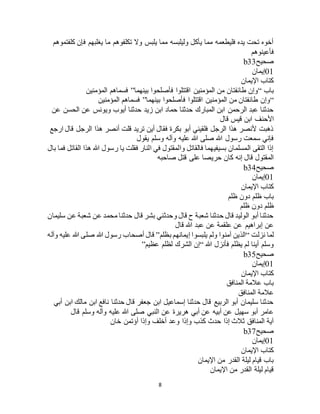 8
‫كلفتموهم‬ ‫فإن‬ ‫يغلبهم‬ ‫ما‬ ‫تكلفوهم‬ ‫وال‬ ‫يلبس‬ ‫مما‬ ‫وليلبسه‬ ‫يأكل‬ ‫مما‬ ‫فليطعمه‬ ‫يده‬ ‫تحت‬ ‫أخوه‬
‫فأ‬‫عينوهم‬
‫صحيح‬b33
01‫إيمان‬
‫اإليمان‬ ‫كتاب‬
‫باب‬“‫بينهما‬ ‫فأصلحوا‬ ‫اقتتلوا‬ ‫المؤمنين‬ ‫من‬ ‫طائفتان‬ ‫وإن‬”‫المؤمنين‬ ‫فسماهم‬
“‫بينهما‬ ‫فأصلحوا‬ ‫اقتتلوا‬ ‫المؤمنين‬ ‫من‬ ‫طائفتان‬ ‫وإن‬”‫المؤمنين‬ ‫فسماهم‬
‫عن‬ ‫الحسن‬ ‫عن‬ ‫ويونس‬ ‫أيوب‬ ‫حدثنا‬ ‫زيد‬ ‫ابن‬ ‫حماد‬ ‫حدثنا‬ ‫المبارك‬ ‫ابن‬ ‫الرحمن‬ ‫عبد‬ ‫حدثنا‬
‫األحنف‬‫قال‬ ‫قيس‬ ‫ابن‬
‫ارجع‬ ‫قال‬ ‫الرجل‬ ‫هذا‬ ‫أنصر‬ ‫قلت‬ ‫تريد‬ ‫أين‬ ‫فقال‬ ‫بكرة‬ ‫أبو‬ ‫فلقيني‬ ‫الرجل‬ ‫هذا‬ ‫ألنصر‬ ‫ذهبت‬
‫يقول‬ ‫وسلم‬ ‫وآله‬ ‫عليه‬ ‫هللا‬ ‫صلى‬ ‫هللا‬ ‫رسول‬ ‫سمعت‬ ‫فإني‬
‫بال‬ ‫فما‬ ‫القاتل‬ ‫هذا‬ ‫هللا‬ ‫رسول‬ ‫يا‬ ‫فقلت‬ ‫النار‬ ‫في‬ ‫والمقتول‬ ‫فالقاتل‬ ‫بسيفيهما‬ ‫المسلمان‬ ‫التقى‬ ‫إذا‬
‫حري‬ ‫كان‬ ‫إنه‬ ‫قال‬ ‫المقتول‬‫صاحبه‬ ‫قتل‬ ‫على‬ ‫صا‬
‫صحيح‬b34
01‫إيمان‬
‫اإليمان‬ ‫كتاب‬
‫ظلم‬ ‫دون‬ ‫ظلم‬ ‫باب‬
‫ظلم‬ ‫دون‬ ‫ظلم‬
‫سليمان‬ ‫عن‬ ‫شعبة‬ ‫عن‬ ‫محمد‬ ‫حدثنا‬ ‫قال‬ ‫بشر‬ ‫وحدثني‬ ‫قال‬ ‫ح‬ ‫شعبة‬ ‫حدثنا‬ ‫قال‬ ‫الوليد‬ ‫أبو‬ ‫حدثنا‬
‫قال‬ ‫هللا‬ ‫عبد‬ ‫عن‬ ‫علقمة‬ ‫عن‬ ‫إبراهيم‬ ‫عن‬
‫نزلت‬ ‫لما‬“‫بظلم‬ ‫إيمانهم‬ ‫يلبسوا‬ ‫ولم‬ ‫آمنوا‬ ‫الذين‬”‫هللا‬ ‫رسول‬ ‫أصحاب‬ ‫قال‬‫وآله‬ ‫عليه‬ ‫هللا‬ ‫صلى‬
‫هللا‬ ‫فأنزل‬ ‫يظلم‬ ‫لم‬ ‫أينا‬ ‫وسلم‬“‫عظيم‬ ‫لظلم‬ ‫الشرك‬ ‫إن‬”
‫صحيح‬b35
01‫إيمان‬
‫اإليمان‬ ‫كتاب‬
‫المنافق‬ ‫عالمة‬ ‫باب‬
‫المنافق‬ ‫عالمة‬
‫أبي‬ ‫ابن‬ ‫مالك‬ ‫ابن‬ ‫نافع‬ ‫حدثنا‬ ‫قال‬ ‫جعفر‬ ‫ابن‬ ‫إسماعيل‬ ‫حدثنا‬ ‫قال‬ ‫الربيع‬ ‫أبو‬ ‫سليمان‬ ‫حدثنا‬
‫ا‬ ‫عن‬ ‫هريرة‬ ‫أبي‬ ‫عن‬ ‫أبيه‬ ‫عن‬ ‫سهيل‬ ‫أبو‬ ‫عامر‬‫قال‬ ‫وسلم‬ ‫وآله‬ ‫عليه‬ ‫هللا‬ ‫صلى‬ ‫لنبي‬
‫خان‬ ‫أؤتمن‬ ‫وإذا‬ ‫أخلف‬ ‫وعد‬ ‫وإذا‬ ‫كذب‬ ‫حدث‬ ‫إذا‬ ‫ثالث‬ ‫المنافق‬ ‫آية‬
‫صحيح‬b37
01‫إيمان‬
‫اإليمان‬ ‫كتاب‬
‫اإليمان‬ ‫من‬ ‫القدر‬ ‫ليلة‬ ‫قيام‬ ‫باب‬
‫اإليمان‬ ‫من‬ ‫القدر‬ ‫ليلة‬ ‫قيام‬
 