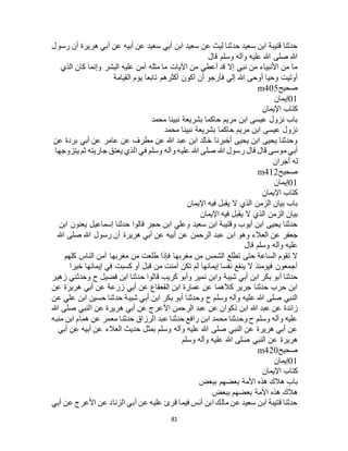 81
‫رسول‬ ‫أن‬ ‫هريرة‬ ‫أبي‬ ‫عن‬ ‫أبيه‬ ‫عن‬ ‫سعيد‬ ‫أبي‬ ‫ابن‬ ‫سعيد‬ ‫عن‬ ‫ليث‬ ‫حدثنا‬ ‫سعيد‬ ‫ابن‬ ‫قتيبة‬ ‫حدثنا‬
‫قال‬ ‫وسلم‬ ‫وآله‬ ‫عليه‬ ‫هللا‬ ‫صلى‬ ‫هللا‬
‫الذي‬ ‫كان‬ ‫وإنما‬ ‫البشر‬ ‫عليه‬ ‫آمن‬ ‫مثله‬ ‫ما‬ ‫اآليات‬ ‫من‬ ‫أعطي‬ ‫قد‬ ‫إال‬ ‫نبي‬ ‫من‬ ‫األنبياء‬ ‫من‬ ‫ما‬
‫تابعا‬ ‫أكثرهم‬ ‫أكون‬ ‫أن‬ ‫فأرجو‬ ‫إلي‬ ‫هللا‬ ‫أوحى‬ ‫وحيا‬ ‫أوتيت‬‫القيامة‬ ‫يوم‬
‫صحيح‬m405
01‫إيمان‬
‫اإليمان‬ ‫كتاب‬
‫محمد‬ ‫نبينا‬ ‫بشريعة‬ ‫حاكما‬ ‫مريم‬ ‫ابن‬ ‫عيسى‬ ‫نزول‬ ‫باب‬
‫محمد‬ ‫نبينا‬ ‫بشريعة‬ ‫حاكما‬ ‫مريم‬ ‫ابن‬ ‫عيسى‬ ‫نزول‬
‫عن‬ ‫بردة‬ ‫أبي‬ ‫عن‬ ‫عامر‬ ‫عن‬ ‫مطرف‬ ‫عن‬ ‫هللا‬ ‫عبد‬ ‫ابن‬ ‫خالد‬ ‫أخبرنا‬ ‫يحيى‬ ‫ابن‬ ‫يحيى‬ ‫وحدثنا‬
‫وآله‬ ‫عليه‬ ‫هللا‬ ‫صلى‬ ‫هللا‬ ‫رسول‬ ‫قال‬ ‫قال‬ ‫موسى‬ ‫أبي‬‫يتزوجها‬ ‫ثم‬ ‫جاريته‬ ‫يعتق‬ ‫الذي‬ ‫في‬ ‫وسلم‬
‫أجران‬ ‫له‬
‫صحيح‬m412
01‫إيمان‬
‫اإليمان‬ ‫كتاب‬
‫اإليمان‬ ‫فيه‬ ‫يقبل‬ ‫ال‬ ‫الذي‬ ‫الزمن‬ ‫بيان‬ ‫باب‬
‫اإليمان‬ ‫فيه‬ ‫يقبل‬ ‫ال‬ ‫الذي‬ ‫الزمن‬ ‫بيان‬
‫ابن‬ ‫يعنون‬ ‫إسماعيل‬ ‫حدثنا‬ ‫قالوا‬ ‫حجر‬ ‫ابن‬ ‫وعلي‬ ‫سعيد‬ ‫ابن‬ ‫وقتيبة‬ ‫أيوب‬ ‫ابن‬ ‫يحيى‬ ‫حدثنا‬
‫ع‬ ‫ابن‬ ‫وهو‬ ‫العالء‬ ‫عن‬ ‫جعفر‬‫هللا‬ ‫صلى‬ ‫هللا‬ ‫رسول‬ ‫أن‬ ‫هريرة‬ ‫أبي‬ ‫عن‬ ‫أبيه‬ ‫عن‬ ‫الرحمن‬ ‫بد‬
‫قال‬ ‫وسلم‬ ‫وآله‬ ‫عليه‬
‫كلهم‬ ‫الناس‬ ‫آمن‬ ‫مغربها‬ ‫من‬ ‫طلعت‬ ‫فإذا‬ ‫مغربها‬ ‫من‬ ‫الشمس‬ ‫تطلع‬ ‫حتى‬ ‫الساعة‬ ‫تقوم‬ ‫ال‬
‫خيرا‬ ‫إيمانها‬ ‫في‬ ‫كسبت‬ ‫أو‬ ‫قبل‬ ‫من‬ ‫آمنت‬ ‫تكن‬ ‫لم‬ ‫إيمانها‬ ‫نفسا‬ ‫ينفع‬ ‫ال‬ ‫فيومئذ‬ ‫أجمعون‬
‫شيبة‬ ‫أبي‬ ‫ابن‬ ‫بكر‬ ‫أبو‬ ‫حدثنا‬‫زهير‬ ‫وحدثني‬ ‫ح‬ ‫فضيل‬ ‫ابن‬ ‫حدثنا‬ ‫قالوا‬ ‫كريب‬ ‫وأبو‬ ‫نمير‬ ‫وابن‬
‫عن‬ ‫هريرة‬ ‫أبي‬ ‫عن‬ ‫زرعة‬ ‫أبي‬ ‫عن‬ ‫القعقاع‬ ‫ابن‬ ‫عمارة‬ ‫عن‬ ‫كالهما‬ ‫جرير‬ ‫حدثنا‬ ‫حرب‬ ‫ابن‬
‫عن‬ ‫علي‬ ‫ابن‬ ‫حسين‬ ‫حدثنا‬ ‫شيبة‬ ‫أبي‬ ‫ابن‬ ‫بكر‬ ‫أبو‬ ‫وحدثنا‬ ‫ح‬ ‫وسلم‬ ‫وآله‬ ‫عليه‬ ‫هللا‬ ‫صلى‬ ‫النبي‬
‫األ‬ ‫الرحمن‬ ‫عبد‬ ‫عن‬ ‫ذكوان‬ ‫ابن‬ ‫هللا‬ ‫عبد‬ ‫عن‬ ‫زائدة‬‫هللا‬ ‫صلى‬ ‫النبي‬ ‫عن‬ ‫هريرة‬ ‫أبي‬ ‫عن‬ ‫عرج‬
‫منبه‬ ‫ابن‬ ‫همام‬ ‫عن‬ ‫معمر‬ ‫حدثنا‬ ‫الرزاق‬ ‫عبد‬ ‫حدثنا‬ ‫رافع‬ ‫ابن‬ ‫محمد‬ ‫وحدثنا‬ ‫ح‬ ‫وسلم‬ ‫وآله‬ ‫عليه‬
‫أبي‬ ‫عن‬ ‫أبيه‬ ‫عن‬ ‫العالء‬ ‫حديث‬ ‫بمثل‬ ‫وسلم‬ ‫وآله‬ ‫عليه‬ ‫هللا‬ ‫صلى‬ ‫النبي‬ ‫عن‬ ‫هريرة‬ ‫أبي‬ ‫عن‬
‫وسلم‬ ‫وآله‬ ‫عليه‬ ‫هللا‬ ‫صلى‬ ‫النبي‬ ‫عن‬ ‫هريرة‬
‫صحيح‬m420
01‫إيمان‬
‫كت‬‫اإليمان‬ ‫اب‬
‫ببعض‬ ‫بعضهم‬ ‫األمة‬ ‫هذه‬ ‫هالك‬ ‫باب‬
‫ببعض‬ ‫بعضهم‬ ‫األمة‬ ‫هذه‬ ‫هالك‬
‫أبي‬ ‫عن‬ ‫األعرج‬ ‫عن‬ ‫الزناد‬ ‫أبي‬ ‫عن‬ ‫عليه‬ ‫قرئ‬ ‫فيما‬ ‫أنس‬ ‫ابن‬ ‫مالك‬ ‫عن‬ ‫سعيد‬ ‫ابن‬ ‫قتيبة‬ ‫حدثنا‬
 