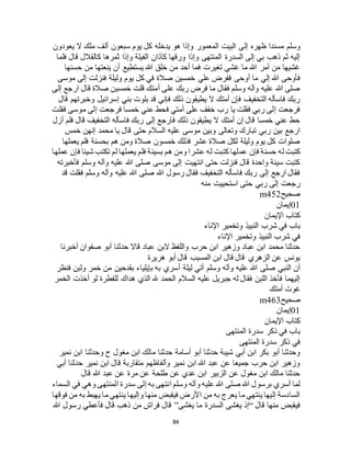 84
‫إل‬ ‫ظهره‬ ‫مسندا‬ ‫وسلم‬‫يعودون‬ ‫ال‬ ‫ملك‬ ‫ألف‬ ‫سبعون‬ ‫يوم‬ ‫كل‬ ‫يدخله‬ ‫هو‬ ‫وإذا‬ ‫المعمور‬ ‫البيت‬ ‫ى‬
‫فلما‬ ‫قال‬ ‫كالقالل‬ ‫ثمرها‬ ‫وإذا‬ ‫الفيلة‬ ‫كآذان‬ ‫ورقها‬ ‫وإذا‬ ‫المنتهى‬ ‫السدرة‬ ‫إلى‬ ‫بي‬ ‫ذهب‬ ‫ثم‬ ‫إليه‬
‫حسنها‬ ‫من‬ ‫ينعتها‬ ‫أن‬ ‫يستطيع‬ ‫هللا‬ ‫خلق‬ ‫من‬ ‫أحد‬ ‫فما‬ ‫تغيرت‬ ‫غشي‬ ‫ما‬ ‫هللا‬ ‫أمر‬ ‫من‬ ‫غشيها‬
‫علي‬ ‫ففرض‬ ‫أوحى‬ ‫ما‬ ‫إلي‬ ‫هللا‬ ‫فأوحى‬‫موسى‬ ‫إلى‬ ‫فنزلت‬ ‫وليلة‬ ‫يوم‬ ‫كل‬ ‫في‬ ‫صالة‬ ‫خمسين‬
‫إلى‬ ‫ارجع‬ ‫قال‬ ‫صالة‬ ‫خمسين‬ ‫قلت‬ ‫أمتك‬ ‫على‬ ‫ربك‬ ‫فرض‬ ‫ما‬ ‫فقال‬ ‫وسلم‬ ‫وآله‬ ‫عليه‬ ‫هللا‬ ‫صلى‬
‫قال‬ ‫وخبرتهم‬ ‫إسرائيل‬ ‫بني‬ ‫بلوت‬ ‫قد‬ ‫فإني‬ ‫ذلك‬ ‫يطيقون‬ ‫ال‬ ‫أمتك‬ ‫فإن‬ ‫التخفيف‬ ‫فاسأله‬ ‫ربك‬
‫إ‬ ‫فرجعت‬ ‫خمسا‬ ‫عني‬ ‫فحط‬ ‫أمتي‬ ‫على‬ ‫خفف‬ ‫رب‬ ‫يا‬ ‫فقلت‬ ‫ربي‬ ‫إلى‬ ‫فرجعت‬‫فقلت‬ ‫موسى‬ ‫لى‬
‫أزل‬ ‫فلم‬ ‫قال‬ ‫التخفيف‬ ‫فاسأله‬ ‫ربك‬ ‫إلى‬ ‫فارجع‬ ‫ذلك‬ ‫يطيقون‬ ‫ال‬ ‫أمتك‬ ‫إن‬ ‫قال‬ ‫خمسا‬ ‫عني‬ ‫حط‬
‫خمس‬ ‫إنهن‬ ‫محمد‬ ‫يا‬ ‫قال‬ ‫حتى‬ ‫السالم‬ ‫عليه‬ ‫موسى‬ ‫وبين‬ ‫وتعالى‬ ‫تبارك‬ ‫ربي‬ ‫بين‬ ‫ارجع‬
‫يعملها‬ ‫فلم‬ ‫بحسنة‬ ‫هم‬ ‫ومن‬ ‫صالة‬ ‫خمسون‬ ‫فذلك‬ ‫عشر‬ ‫صالة‬ ‫لكل‬ ‫وليلة‬ ‫يوم‬ ‫كل‬ ‫صلوات‬
‫عم‬ ‫فإن‬ ‫حسنة‬ ‫له‬ ‫كتبت‬‫عملها‬ ‫فإن‬ ‫شيئا‬ ‫تكتب‬ ‫لم‬ ‫يعملها‬ ‫فلم‬ ‫بسيئة‬ ‫هم‬ ‫ومن‬ ‫عشرا‬ ‫له‬ ‫كتبت‬ ‫لها‬
‫فأخبرته‬ ‫وسلم‬ ‫وآله‬ ‫عليه‬ ‫هللا‬ ‫صلى‬ ‫موسى‬ ‫إلى‬ ‫انتهيت‬ ‫حتى‬ ‫فنزلت‬ ‫قال‬ ‫واحدة‬ ‫سيئة‬ ‫كتبت‬
‫قد‬ ‫فقلت‬ ‫وسلم‬ ‫وآله‬ ‫عليه‬ ‫هللا‬ ‫صلى‬ ‫هللا‬ ‫رسول‬ ‫فقال‬ ‫التخفيف‬ ‫فاسأله‬ ‫ربك‬ ‫إلى‬ ‫ارجع‬ ‫فقال‬
‫منه‬ ‫استحييت‬ ‫حتى‬ ‫ربي‬ ‫إلى‬ ‫رجعت‬
‫صحيح‬m452
01‫إيمان‬
‫اإليمان‬ ‫كتاب‬
‫اإلناء‬ ‫وتخمير‬ ‫النبيذ‬ ‫شرب‬ ‫في‬ ‫باب‬
‫اإلناء‬ ‫وتخمير‬ ‫النبيذ‬ ‫شرب‬ ‫في‬
‫أخبرنا‬ ‫صفوان‬ ‫أبو‬ ‫حدثنا‬ ‫قاال‬ ‫عباد‬ ‫البن‬ ‫واللفظ‬ ‫حرب‬ ‫ابن‬ ‫وزهير‬ ‫عباد‬ ‫ابن‬ ‫محمد‬ ‫حدثنا‬
‫هريرة‬ ‫أبو‬ ‫قال‬ ‫المسيب‬ ‫ابن‬ ‫قال‬ ‫قال‬ ‫الزهري‬ ‫عن‬ ‫يونس‬
‫أ‬ ‫ليلة‬ ‫أتي‬ ‫وسلم‬ ‫وآله‬ ‫عليه‬ ‫هللا‬ ‫صلى‬ ‫النبي‬ ‫أن‬‫فنظر‬ ‫ولبن‬ ‫خمر‬ ‫من‬ ‫بقدحين‬ ‫بإيلياء‬ ‫به‬ ‫سري‬
‫الخمر‬ ‫أخذت‬ ‫لو‬ ‫للفطرة‬ ‫هداك‬ ‫الذي‬ ‫هلل‬ ‫الحمد‬ ‫السالم‬ ‫عليه‬ ‫جبريل‬ ‫له‬ ‫فقال‬ ‫اللبن‬ ‫فأخذ‬ ‫إليهما‬
‫أمتك‬ ‫غوت‬
‫صحيح‬m463
01‫إيمان‬
‫اإليمان‬ ‫كتاب‬
‫المنتهى‬ ‫سدرة‬ ‫ذكر‬ ‫في‬ ‫باب‬
‫المنتهى‬ ‫سدرة‬ ‫ذكر‬ ‫في‬
‫حدثنا‬ ‫أسامة‬ ‫أبو‬ ‫حدثنا‬ ‫شيبة‬ ‫أبي‬ ‫ابن‬ ‫بكر‬ ‫أبو‬ ‫وحدثنا‬‫نمير‬ ‫ابن‬ ‫وحدثنا‬ ‫ح‬ ‫مغول‬ ‫ابن‬ ‫مالك‬
‫أبي‬ ‫حدثنا‬ ‫نمير‬ ‫ابن‬ ‫قال‬ ‫متقاربة‬ ‫وألفاظهم‬ ‫نمير‬ ‫ابن‬ ‫هللا‬ ‫عبد‬ ‫عن‬ ‫جميعا‬ ‫حرب‬ ‫ابن‬ ‫وزهير‬
‫قال‬ ‫هللا‬ ‫عبد‬ ‫عن‬ ‫مرة‬ ‫عن‬ ‫طلحة‬ ‫عن‬ ‫عدي‬ ‫ابن‬ ‫الزبير‬ ‫عن‬ ‫مغول‬ ‫ابن‬ ‫مالك‬ ‫حدثنا‬
‫وه‬ ‫المنتهى‬ ‫سدرة‬ ‫إلى‬ ‫به‬ ‫انتهى‬ ‫وسلم‬ ‫وآله‬ ‫عليه‬ ‫هللا‬ ‫صلى‬ ‫هللا‬ ‫برسول‬ ‫أسري‬ ‫لما‬‫السماء‬ ‫في‬ ‫ي‬
‫فوقها‬ ‫من‬ ‫به‬ ‫يهبط‬ ‫ما‬ ‫ينتهي‬ ‫وإليها‬ ‫منها‬ ‫فيقبض‬ ‫األرض‬ ‫من‬ ‫به‬ ‫يعرج‬ ‫ما‬ ‫ينتهي‬ ‫إليها‬ ‫السادسة‬
‫قال‬ ‫منها‬ ‫فيقبض‬“‫يغشى‬ ‫ما‬ ‫السدرة‬ ‫يغشى‬ ‫إذ‬”‫هللا‬ ‫رسول‬ ‫فأعطي‬ ‫قال‬ ‫ذهب‬ ‫من‬ ‫فراج‬ ‫قال‬
 