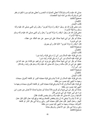 85
‫وغفر‬ ‫البقرة‬ ‫سورة‬ ‫خواتيم‬ ‫وأعطي‬ ‫الخمس‬ ‫الصلوات‬ ‫أعطي‬ ‫ثالثا‬ ‫وسلم‬ ‫وآله‬ ‫عليه‬ ‫هللا‬ ‫صلى‬
‫ل‬ ‫لمن‬‫المقحمات‬ ‫شيئا‬ ‫أمته‬ ‫من‬ ‫باهلل‬ ‫يشرك‬ ‫م‬
‫صحيح‬m467
01‫إيمان‬
‫اإليمان‬ ‫كتاب‬
‫وجل‬ ‫عز‬ ‫هللا‬ ‫قول‬ ‫معنى‬ ‫باب‬“‫أخرى‬ ‫نزلة‬ ‫رآه‬ ‫ولقد‬”‫وآله‬ ‫عليه‬ ‫هللا‬ ‫صلى‬ ‫النبي‬ ‫رأى‬ ‫وهل‬
‫اإلسراء‬ ‫ليلة‬ ‫ربه‬ ‫وسلم‬
‫وجل‬ ‫عز‬ ‫هللا‬ ‫قول‬ ‫معنى‬“‫أخرى‬ ‫نزلة‬ ‫رآه‬ ‫ولقد‬”‫وسلم‬ ‫وآله‬ ‫عليه‬ ‫هللا‬ ‫صلى‬ ‫النبي‬ ‫رأى‬ ‫وهل‬
‫ا‬ ‫ليلة‬ ‫ربه‬‫إلسراء‬
‫عطاء‬ ‫عن‬ ‫الملك‬ ‫عبد‬ ‫عن‬ ‫مسهر‬ ‫ابن‬ ‫علي‬ ‫حدثنا‬ ‫شيبة‬ ‫أبي‬ ‫ابن‬ ‫بكر‬ ‫أبو‬ ‫حدثنا‬
‫هريرة‬ ‫أبي‬ ‫عن‬
‫قال‬“‫أخرى‬ ‫نزلة‬ ‫رآه‬ ‫ولقد‬”‫جبريل‬ ‫رأى‬ ‫قال‬ ‫اآلية‬
‫صحيح‬m475
01‫إيمان‬
‫اإليمان‬ ‫كتاب‬
‫نورا‬ ‫رأيت‬ ‫قوله‬ ‫وفي‬ ‫أراه‬ ‫أنى‬ ‫نور‬ ‫السالم‬ ‫عليه‬ ‫قوله‬ ‫في‬ ‫باب‬
‫وفي‬ ‫أراه‬ ‫أنى‬ ‫نور‬ ‫السالم‬ ‫عليه‬ ‫قوله‬ ‫في‬‫نورا‬ ‫رأيت‬ ‫قوله‬
‫ابن‬ ‫هللا‬ ‫عبد‬ ‫عن‬ ‫قتادة‬ ‫عن‬ ‫إبراهيم‬ ‫ابن‬ ‫يزيد‬ ‫عن‬ ‫وكيع‬ ‫حدثنا‬ ‫شيبة‬ ‫أبي‬ ‫ابن‬ ‫بكر‬ ‫أبو‬ ‫حدثنا‬
‫قال‬ ‫ربك‬ ‫رأيت‬ ‫هل‬ ‫وسلم‬ ‫وآله‬ ‫عليه‬ ‫هللا‬ ‫صلى‬ ‫هللا‬ ‫رسول‬ ‫سألت‬ ‫قال‬ ‫ذر‬ ‫أبي‬ ‫عن‬ ‫شقيق‬
‫أراه‬ ‫أنى‬ ‫نور‬
‫صحيح‬m477
01‫إيمان‬
‫اإليمان‬ ‫كتاب‬
‫ينام‬ ‫ال‬ ‫هللا‬ ‫إن‬ ‫السالم‬ ‫عليه‬ ‫قوله‬ ‫في‬ ‫باب‬‫سبحات‬ ‫ألحرق‬ ‫كشفه‬ ‫لو‬ ‫النور‬ ‫حجابه‬ ‫قوله‬ ‫وفي‬
‫خلقه‬ ‫من‬ ‫بصره‬ ‫إليه‬ ‫انتهى‬ ‫ما‬ ‫وجهه‬
‫ما‬ ‫وجهه‬ ‫سبحات‬ ‫ألحرق‬ ‫كشفه‬ ‫لو‬ ‫النور‬ ‫حجابه‬ ‫قوله‬ ‫وفي‬ ‫ينام‬ ‫ال‬ ‫هللا‬ ‫إن‬ ‫السالم‬ ‫عليه‬ ‫قوله‬ ‫في‬
‫خلقه‬ ‫من‬ ‫بصره‬ ‫إليه‬ ‫انتهى‬
‫ع‬ ‫األعمش‬ ‫حدثنا‬ ‫معاوية‬ ‫أبو‬ ‫حدثنا‬ ‫قاال‬ ‫كريب‬ ‫وأبو‬ ‫شيبة‬ ‫أبي‬ ‫ابن‬ ‫بكر‬ ‫أبو‬ ‫حدثنا‬‫ابن‬ ‫عمرو‬ ‫ن‬
‫قال‬ ‫موسى‬ ‫أبي‬ ‫عن‬ ‫عبيدة‬ ‫أبي‬ ‫عن‬ ‫مرة‬
‫فقال‬ ‫كلمات‬ ‫بخمس‬ ‫وسلم‬ ‫وآله‬ ‫عليه‬ ‫هللا‬ ‫صلى‬ ‫هللا‬ ‫رسول‬ ‫فينا‬ ‫قام‬
‫عمل‬ ‫قبل‬ ‫الليل‬ ‫عمل‬ ‫إليه‬ ‫يرفع‬ ‫ويرفعه‬ ‫القسط‬ ‫يخفض‬ ‫ينام‬ ‫أن‬ ‫له‬ ‫ينبغي‬ ‫وال‬ ‫ينام‬ ‫ال‬ ‫هللا‬ ‫إن‬
‫النار‬ ‫بكر‬ ‫أبي‬ ‫رواية‬ ‫وفي‬ ‫النور‬ ‫حجابه‬ ‫الليل‬ ‫عمل‬ ‫قبل‬ ‫النهار‬ ‫وعمل‬ ‫النهار‬‫كشفه‬ ‫لو‬
‫خلقه‬ ‫من‬ ‫بصره‬ ‫إليه‬ ‫انتهى‬ ‫ما‬ ‫وجهه‬ ‫سبحات‬ ‫ألحرقت‬
‫حدثنا‬ ‫يقل‬ ‫ولم‬ ‫األعمش‬ ‫عن‬ ‫بكر‬ ‫أبي‬ ‫رواية‬ ‫وفي‬
‫صحيح‬m481
 