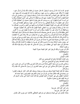 87
‫ش‬ ‫ما‬ ‫هللا‬ ‫فيدعو‬‫غيره‬ ‫تسأل‬ ‫أن‬ ‫بك‬ ‫ذلك‬ ‫فعلت‬ ‫إن‬ ‫عسيت‬ ‫هل‬ ‫هللا‬ ‫يقول‬ ‫ثم‬ ‫يدعوه‬ ‫أن‬ ‫هللا‬ ‫اء‬
‫عن‬ ‫وجهه‬ ‫هللا‬ ‫فيصرف‬ ‫هللا‬ ‫شاء‬ ‫ما‬ ‫ومواثيق‬ ‫عهود‬ ‫من‬ ‫ربه‬ ‫ويعطي‬ ‫غيره‬ ‫أسألك‬ ‫ال‬ ‫فيقول‬
‫باب‬ ‫إلى‬ ‫قدمني‬ ‫رب‬ ‫أي‬ ‫يقول‬ ‫ثم‬ ‫يسكت‬ ‫أن‬ ‫هللا‬ ‫شاء‬ ‫ما‬ ‫سكت‬ ‫ورآها‬ ‫الجنة‬ ‫على‬ ‫أقبل‬ ‫فإذا‬ ‫النار‬
‫أ‬ ‫قد‬ ‫أليس‬ ‫له‬ ‫هللا‬ ‫فيقول‬ ‫الجنة‬‫يا‬ ‫ويلك‬ ‫أعطيتك‬ ‫الذي‬ ‫غير‬ ‫تسألني‬ ‫ال‬ ‫ومواثيقك‬ ‫عهودك‬ ‫عطيت‬
‫أن‬ ‫ذلك‬ ‫أعطيتك‬ ‫إن‬ ‫عسيت‬ ‫فهل‬ ‫له‬ ‫يقول‬ ‫حتى‬ ‫هللا‬ ‫ويدعو‬ ‫رب‬ ‫أي‬ ‫فيقول‬ ‫أغدرك‬ ‫ما‬ ‫آدم‬ ‫ابن‬
‫باب‬ ‫إلى‬ ‫فيقدمه‬ ‫ومواثيق‬ ‫عهود‬ ‫من‬ ‫هللا‬ ‫شاء‬ ‫ما‬ ‫ربه‬ ‫فيعطي‬ ‫وعزتك‬ ‫ال‬ ‫فيقول‬ ‫غيره‬ ‫تسأل‬
‫ف‬ ‫الجنة‬ ‫له‬ ‫انفهقت‬ ‫الجنة‬ ‫باب‬ ‫على‬ ‫قام‬ ‫فإذا‬ ‫الجنة‬‫ما‬ ‫فيسكت‬ ‫والسرور‬ ‫الخير‬ ‫من‬ ‫فيها‬ ‫ما‬ ‫رأى‬
‫عهودك‬ ‫أعطيت‬ ‫قد‬ ‫أليس‬ ‫له‬ ‫هللا‬ ‫فيقول‬ ‫الجنة‬ ‫أدخلني‬ ‫رب‬ ‫أي‬ ‫يقول‬ ‫ثم‬ ‫يسكت‬ ‫أن‬ ‫هللا‬ ‫شاء‬
‫أكون‬ ‫ال‬ ‫رب‬ ‫أي‬ ‫فيقول‬ ‫أغدرك‬ ‫ما‬ ‫آدم‬ ‫ابن‬ ‫يا‬ ‫ويلك‬ ‫أعطيت‬ ‫ما‬ ‫غير‬ ‫تسأل‬ ‫ال‬ ‫أن‬ ‫ومواثيقك‬
‫م‬ ‫هللا‬ ‫ضحك‬ ‫فإذا‬ ‫منه‬ ‫هللا‬ ‫يضحك‬ ‫حتى‬ ‫هللا‬ ‫يدعو‬ ‫يزال‬ ‫فال‬ ‫خلقك‬ ‫أشقى‬‫فإذا‬ ‫الجنة‬ ‫ادخل‬ ‫قال‬ ‫نه‬
‫انقطعت‬ ‫إذا‬ ‫حتى‬ ‫وكذا‬ ‫كذا‬ ‫من‬ ‫ليذكره‬ ‫هللا‬ ‫إن‬ ‫حتى‬ ‫ويتمنى‬ ‫ربه‬ ‫فيسأل‬ ‫تمنه‬ ‫له‬ ‫هللا‬ ‫قال‬ ‫دخلها‬
‫هريرة‬ ‫أبي‬ ‫مع‬ ‫الخدري‬ ‫سعيد‬ ‫وأبو‬ ‫يزيد‬ ‫ابن‬ ‫عطاء‬ ‫قال‬ ‫معه‬ ‫ومثله‬ ‫لك‬ ‫ذلك‬ ‫هللا‬ ‫قال‬ ‫األماني‬ ‫به‬
‫لذ‬ ‫قال‬ ‫هللا‬ ‫إن‬ ‫هريرة‬ ‫أبو‬ ‫حدث‬ ‫إذا‬ ‫حتى‬ ‫شيئا‬ ‫حديثه‬ ‫من‬ ‫عليه‬ ‫يرد‬ ‫ال‬‫قال‬ ‫معه‬ ‫ومثله‬ ‫الرجل‬ ‫لك‬
‫ومثله‬ ‫لك‬ ‫ذلك‬ ‫قوله‬ ‫إال‬ ‫حفظت‬ ‫ما‬ ‫هريرة‬ ‫أبو‬ ‫قال‬ ‫هريرة‬ ‫أبا‬ ‫يا‬ ‫معه‬ ‫أمثاله‬ ‫وعشرة‬ ‫سعيد‬ ‫أبو‬
‫لك‬ ‫ذلك‬ ‫قوله‬ ‫وسلم‬ ‫وآله‬ ‫عليه‬ ‫هللا‬ ‫صلى‬ ‫هللا‬ ‫رسول‬ ‫من‬ ‫حفظت‬ ‫أني‬ ‫أشهد‬ ‫سعيد‬ ‫أبو‬ ‫قال‬ ‫معه‬
‫أمثاله‬ ‫وعشرة‬
‫الجنة‬ ‫دخوال‬ ‫الجنة‬ ‫أهل‬ ‫آخر‬ ‫الرجل‬ ‫وذلك‬ ‫هريرة‬ ‫أبو‬ ‫قال‬
‫صحيح‬m488
01‫إيمان‬
‫اإليمان‬ ‫كتاب‬
‫النار‬ ‫من‬ ‫الموحدين‬ ‫وإخراج‬ ‫الشفاعة‬ ‫إثبات‬ ‫باب‬
‫النار‬ ‫من‬ ‫الموحدين‬ ‫وإخراج‬ ‫الشفاعة‬ ‫إثبات‬
‫ابن‬ ‫عمرو‬ ‫عن‬ ‫أنس‬ ‫ابن‬ ‫مالك‬ ‫أخبرني‬ ‫قال‬ ‫وهب‬ ‫ابن‬ ‫حدثنا‬ ‫األيلي‬ ‫سعيد‬ ‫ابن‬ ‫هارون‬ ‫وحدثني‬
‫ع‬ ‫هللا‬ ‫صلى‬ ‫هللا‬ ‫رسول‬ ‫أن‬ ‫الخدري‬ ‫سعيد‬ ‫أبي‬ ‫عن‬ ‫أبي‬ ‫حدثني‬ ‫قال‬ ‫عمارة‬ ‫ابن‬ ‫يحيى‬‫وآله‬ ‫ليه‬
‫قال‬ ‫وسلم‬
‫انظروا‬ ‫يقول‬ ‫ثم‬ ‫النار‬ ‫النار‬ ‫أهل‬ ‫ويدخل‬ ‫برحمته‬ ‫يشاء‬ ‫من‬ ‫يدخل‬ ‫الجنة‬ ‫الجنة‬ ‫أهل‬ ‫هللا‬ ‫يدخل‬
‫قد‬ ‫حمما‬ ‫منها‬ ‫فيخرجون‬ ‫فأخرجوه‬ ‫إيمان‬ ‫من‬ ‫خردل‬ ‫من‬ ‫حبة‬ ‫مثقال‬ ‫قلبه‬ ‫في‬ ‫وجدتم‬ ‫من‬
‫أ‬ ‫السيل‬ ‫جانب‬ ‫إلى‬ ‫الحبة‬ ‫تنبت‬ ‫كما‬ ‫فيه‬ ‫فينبتون‬ ‫الحيا‬ ‫أو‬ ‫الحياة‬ ‫نهر‬ ‫في‬ ‫فيلقون‬ ‫امتحشوا‬‫لم‬
‫ملتوية‬ ‫صفراء‬ ‫تخرج‬ ‫كيف‬ ‫تروها‬
‫صحيح‬m493
01‫إيمان‬
‫اإليمان‬ ‫كتاب‬
‫خروجا‬ ‫النار‬ ‫أهل‬ ‫آخر‬ ‫باب‬
‫خروجا‬ ‫النار‬ ‫أهل‬ ‫آخر‬
‫عثمان‬ ‫قال‬ ‫جرير‬ ‫عن‬ ‫كالهما‬ ‫الحنظلي‬ ‫إبراهيم‬ ‫ابن‬ ‫وإسحاق‬ ‫شيبة‬ ‫أبي‬ ‫ابن‬ ‫عثمان‬ ‫حدثنا‬
 