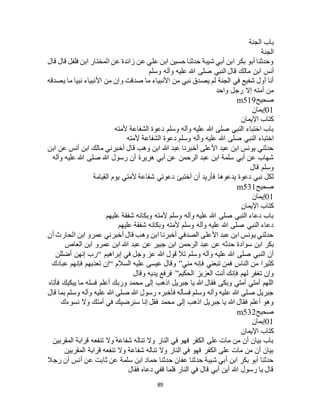 89
‫الجنة‬ ‫باب‬
‫الجنة‬
‫قال‬ ‫قال‬ ‫فلفل‬ ‫ابن‬ ‫المختار‬ ‫عن‬ ‫زائدة‬ ‫عن‬ ‫علي‬ ‫ابن‬ ‫حسين‬ ‫حدثنا‬ ‫شيبة‬ ‫أبي‬ ‫ابن‬ ‫بكر‬ ‫أبو‬ ‫وحدثنا‬
‫اب‬ ‫أنس‬‫وسلم‬ ‫وآله‬ ‫عليه‬ ‫هللا‬ ‫صلى‬ ‫النبي‬ ‫قال‬ ‫مالك‬ ‫ن‬
‫يصدقه‬ ‫ما‬ ‫نبيا‬ ‫األنبياء‬ ‫من‬ ‫وإن‬ ‫صدقت‬ ‫ما‬ ‫األنبياء‬ ‫من‬ ‫نبي‬ ‫يصدق‬ ‫لم‬ ‫الجنة‬ ‫في‬ ‫شفيع‬ ‫أول‬ ‫أنا‬
‫واحد‬ ‫رجل‬ ‫إال‬ ‫أمته‬ ‫من‬
‫صحيح‬m519
01‫إيمان‬
‫اإليمان‬ ‫كتاب‬
‫ألمته‬ ‫الشفاعة‬ ‫دعوة‬ ‫وسلم‬ ‫وآله‬ ‫عليه‬ ‫هللا‬ ‫صلى‬ ‫النبي‬ ‫اختباء‬ ‫باب‬
‫هللا‬ ‫صلى‬ ‫النبي‬ ‫اختباء‬‫ألمته‬ ‫الشفاعة‬ ‫دعوة‬ ‫وسلم‬ ‫وآله‬ ‫عليه‬
‫ابن‬ ‫عن‬ ‫أنس‬ ‫ابن‬ ‫مالك‬ ‫أخبرني‬ ‫قال‬ ‫وهب‬ ‫ابن‬ ‫هللا‬ ‫عبد‬ ‫أخبرنا‬ ‫األعلى‬ ‫عبد‬ ‫ابن‬ ‫يونس‬ ‫حدثني‬
‫وآله‬ ‫عليه‬ ‫هللا‬ ‫صلى‬ ‫هللا‬ ‫رسول‬ ‫أن‬ ‫هريرة‬ ‫أبي‬ ‫عن‬ ‫الرحمن‬ ‫عبد‬ ‫ابن‬ ‫سلمة‬ ‫أبي‬ ‫عن‬ ‫شهاب‬
‫قال‬ ‫وسلم‬
‫ألمت‬ ‫شفاعة‬ ‫دعوتي‬ ‫أختبئ‬ ‫أن‬ ‫فأريد‬ ‫يدعوها‬ ‫دعوة‬ ‫نبي‬ ‫لكل‬‫القيامة‬ ‫يوم‬ ‫ي‬
‫صحيح‬m531
01‫إيمان‬
‫اإليمان‬ ‫كتاب‬
‫عليهم‬ ‫شفقة‬ ‫وبكائه‬ ‫ألمته‬ ‫وسلم‬ ‫وآله‬ ‫عليه‬ ‫هللا‬ ‫صلى‬ ‫النبي‬ ‫دعاء‬ ‫باب‬
‫عليهم‬ ‫شفقة‬ ‫وبكائه‬ ‫ألمته‬ ‫وسلم‬ ‫وآله‬ ‫عليه‬ ‫هللا‬ ‫صلى‬ ‫النبي‬ ‫دعاء‬
‫أن‬ ‫الحارث‬ ‫ابن‬ ‫عمرو‬ ‫أخبرني‬ ‫قال‬ ‫وهب‬ ‫ابن‬ ‫أخبرنا‬ ‫الصدفي‬ ‫األعلى‬ ‫عبد‬ ‫ابن‬ ‫يونس‬ ‫حدثني‬
‫سواد‬ ‫ابن‬ ‫بكر‬‫العاص‬ ‫ابن‬ ‫عمرو‬ ‫ابن‬ ‫هللا‬ ‫عبد‬ ‫عن‬ ‫جبير‬ ‫ابن‬ ‫الرحمن‬ ‫عبد‬ ‫عن‬ ‫حدثه‬ ‫ة‬
‫إبراهيم‬ ‫في‬ ‫وجل‬ ‫عز‬ ‫هللا‬ ‫قول‬ ‫تال‬ ‫وسلم‬ ‫وآله‬ ‫عليه‬ ‫هللا‬ ‫صلى‬ ‫النبي‬ ‫أن‬“‫أضللن‬ ‫إنهن‬ ‫رب‬
‫مني‬ ‫فإنه‬ ‫تبعني‬ ‫فمن‬ ‫الناس‬ ‫من‬ ‫كثيرا‬”‫السالم‬ ‫عليه‬ ‫عيسى‬ ‫وقال‬“‫عبادك‬ ‫فإنهم‬ ‫تعذبهم‬ ‫إن‬
‫الحكيم‬ ‫العزيز‬ ‫أنت‬ ‫فإنك‬ ‫لهم‬ ‫تغفر‬ ‫وإن‬”‫وقال‬ ‫يديه‬ ‫فرفع‬
‫فأتاه‬ ‫يبكيك‬ ‫ما‬ ‫فسله‬ ‫أعلم‬ ‫وربك‬ ‫محمد‬ ‫إلى‬ ‫اذهب‬ ‫جبريل‬ ‫يا‬ ‫هللا‬ ‫فقال‬ ‫وبكى‬ ‫أمتي‬ ‫أمتي‬ ‫اللهم‬
‫قال‬ ‫بما‬ ‫وسلم‬ ‫وآله‬ ‫عليه‬ ‫هللا‬ ‫صلى‬ ‫هللا‬ ‫رسول‬ ‫فأخبره‬ ‫فسأله‬ ‫وسلم‬ ‫وآله‬ ‫عليه‬ ‫هللا‬ ‫صلى‬ ‫جبريل‬
‫وال‬ ‫أمتك‬ ‫في‬ ‫سنرضيك‬ ‫إنا‬ ‫فقل‬ ‫محمد‬ ‫إلى‬ ‫اذهب‬ ‫جبريل‬ ‫يا‬ ‫هللا‬ ‫فقال‬ ‫أعلم‬ ‫وهو‬‫نسوءك‬
‫صحيح‬m532
01‫إيمان‬
‫اإليمان‬ ‫كتاب‬
‫المقربين‬ ‫قرابة‬ ‫تنفعه‬ ‫وال‬ ‫شفاعة‬ ‫تناله‬ ‫وال‬ ‫النار‬ ‫في‬ ‫فهو‬ ‫الكفر‬ ‫على‬ ‫مات‬ ‫من‬ ‫أن‬ ‫بيان‬ ‫باب‬
‫المقربين‬ ‫قرابة‬ ‫تنفعه‬ ‫وال‬ ‫شفاعة‬ ‫تناله‬ ‫وال‬ ‫النار‬ ‫في‬ ‫فهو‬ ‫الكفر‬ ‫على‬ ‫مات‬ ‫من‬ ‫أن‬ ‫بيان‬
‫سلمة‬ ‫ابن‬ ‫حماد‬ ‫حدثنا‬ ‫عفان‬ ‫حدثنا‬ ‫شيبة‬ ‫أبي‬ ‫ابن‬ ‫بكر‬ ‫أبو‬ ‫حدثنا‬‫رجال‬ ‫أن‬ ‫أنس‬ ‫عن‬ ‫ثابت‬ ‫عن‬
‫فقال‬ ‫دعاه‬ ‫قفي‬ ‫فلما‬ ‫النار‬ ‫في‬ ‫قال‬ ‫أبي‬ ‫أين‬ ‫هللا‬ ‫رسول‬ ‫يا‬ ‫قال‬
 