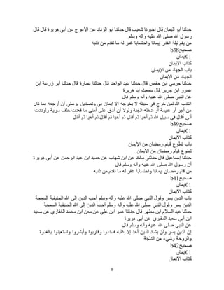 9
‫هريرة‬ ‫أبي‬ ‫عن‬ ‫األعرج‬ ‫عن‬ ‫الزناد‬ ‫أبو‬ ‫حدثنا‬ ‫قال‬ ‫شعيب‬ ‫أخبرنا‬ ‫قال‬ ‫اليمان‬ ‫أبو‬ ‫حدثنا‬‫قال‬ ‫قال‬
‫وسلم‬ ‫وآله‬ ‫عليه‬ ‫هللا‬ ‫صلى‬ ‫هللا‬ ‫رسول‬
‫ذنبه‬ ‫من‬ ‫تقدم‬ ‫ما‬ ‫له‬ ‫غفر‬ ‫واحتسابا‬ ‫إيمانا‬ ‫القدر‬ ‫ليلة‬ ‫يقم‬ ‫من‬
‫صحيح‬b38
01‫إيمان‬
‫اإليمان‬ ‫كتاب‬
‫اإليمان‬ ‫من‬ ‫الجهاد‬ ‫باب‬
‫اإليمان‬ ‫من‬ ‫الجهاد‬
‫ابن‬ ‫زرعة‬ ‫أبو‬ ‫حدثنا‬ ‫قال‬ ‫عمارة‬ ‫حدثنا‬ ‫قال‬ ‫الواحد‬ ‫عبد‬ ‫حدثنا‬ ‫قال‬ ‫حفص‬ ‫ابن‬ ‫حرمي‬ ‫حدثنا‬
‫ابن‬ ‫عمرو‬‫هريرة‬ ‫أبا‬ ‫سمعت‬ ‫قال‬ ‫جرير‬
‫قال‬ ‫وسلم‬ ‫وآله‬ ‫عليه‬ ‫هللا‬ ‫صلى‬ ‫النبي‬ ‫عن‬
‫نال‬ ‫بما‬ ‫أرجعه‬ ‫أن‬ ‫برسلي‬ ‫وتصديق‬ ‫بي‬ ‫إيمان‬ ‫إال‬ ‫يخرجه‬ ‫ال‬ ‫سبيله‬ ‫في‬ ‫خرج‬ ‫لمن‬ ‫هللا‬ ‫انتدب‬
‫ولوددت‬ ‫سرية‬ ‫خلف‬ ‫قعدت‬ ‫ما‬ ‫أمتي‬ ‫على‬ ‫أشق‬ ‫أن‬ ‫ولوال‬ ‫الجنة‬ ‫أدخله‬ ‫أو‬ ‫غنيمة‬ ‫أو‬ ‫أجر‬ ‫من‬
‫أق‬ ‫ثم‬ ‫أحيا‬ ‫ثم‬ ‫هللا‬ ‫سبيل‬ ‫في‬ ‫أقتل‬ ‫أني‬‫أقتل‬ ‫ثم‬ ‫أحيا‬ ‫ثم‬ ‫أقتل‬ ‫ثم‬ ‫أحيا‬ ‫ثم‬ ‫تل‬
‫صحيح‬b39
01‫إيمان‬
‫اإليمان‬ ‫كتاب‬
‫اإليمان‬ ‫من‬ ‫رمضان‬ ‫قيام‬ ‫تطوع‬ ‫باب‬
‫اإليمان‬ ‫من‬ ‫رمضان‬ ‫قيام‬ ‫تطوع‬
‫هريرة‬ ‫أبي‬ ‫عن‬ ‫الرحمن‬ ‫عبد‬ ‫ابن‬ ‫حميد‬ ‫عن‬ ‫شهاب‬ ‫ابن‬ ‫عن‬ ‫مالك‬ ‫حدثني‬ ‫قال‬ ‫إسماعيل‬ ‫حدثنا‬
‫قال‬ ‫وسلم‬ ‫وآله‬ ‫عليه‬ ‫هللا‬ ‫صلى‬ ‫هللا‬ ‫رسول‬ ‫أن‬
‫إي‬ ‫رمضان‬ ‫قام‬ ‫من‬‫ذنبه‬ ‫من‬ ‫تقدم‬ ‫ما‬ ‫له‬ ‫غفر‬ ‫واحتسابا‬ ‫مانا‬
‫صحيح‬b41
01‫إيمان‬
‫اإليمان‬ ‫كتاب‬
‫السمحة‬ ‫الحنيفية‬ ‫هللا‬ ‫إلى‬ ‫الدين‬ ‫أحب‬ ‫وسلم‬ ‫وآله‬ ‫عليه‬ ‫هللا‬ ‫صلى‬ ‫النبي‬ ‫وقول‬ ‫يسر‬ ‫الدين‬ ‫باب‬
‫السمحة‬ ‫الحنيفية‬ ‫هللا‬ ‫إلى‬ ‫الدين‬ ‫أحب‬ ‫وسلم‬ ‫وآله‬ ‫عليه‬ ‫هللا‬ ‫صلى‬ ‫النبي‬ ‫وقول‬ ‫يسر‬ ‫الدين‬
‫مطهر‬ ‫ابن‬ ‫السالم‬ ‫عبد‬ ‫حدثنا‬‫سعيد‬ ‫عن‬ ‫الغفاري‬ ‫محمد‬ ‫ابن‬ ‫معن‬ ‫عن‬ ‫علي‬ ‫ابن‬ ‫عمر‬ ‫حدثنا‬ ‫قال‬
‫هريرة‬ ‫أبي‬ ‫عن‬ ‫المقبري‬ ‫سعيد‬ ‫أبي‬ ‫ابن‬
‫قال‬ ‫وسلم‬ ‫وآله‬ ‫عليه‬ ‫هللا‬ ‫صلى‬ ‫النبي‬ ‫عن‬
‫بالغدوة‬ ‫واستعينوا‬ ‫وأبشروا‬ ‫وقاربوا‬ ‫فسددوا‬ ‫غلبه‬ ‫إال‬ ‫أحد‬ ‫الدين‬ ‫يشاد‬ ‫ولن‬ ‫يسر‬ ‫الدين‬ ‫إن‬
‫الدلجة‬ ‫من‬ ‫وشيء‬ ‫والروحة‬
‫صحيح‬b42
01‫إيمان‬
‫اإل‬ ‫كتاب‬‫يمان‬
 