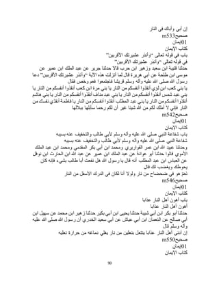 90
‫النار‬ ‫في‬ ‫وأباك‬ ‫أبي‬ ‫إن‬
‫صحيح‬m533
01‫إيمان‬
‫اإليمان‬ ‫كتاب‬
‫تعالى‬ ‫قوله‬ ‫في‬ ‫باب‬“‫األقربين‬ ‫عشيرتك‬ ‫وأنذر‬”
‫تعالى‬ ‫قوله‬ ‫في‬“‫األقربين‬ ‫عشيرتك‬ ‫وأنذر‬”
‫حدث‬ ‫قاال‬ ‫حرب‬ ‫ابن‬ ‫وزهير‬ ‫سعيد‬ ‫ابن‬ ‫قتيبة‬ ‫حدثنا‬‫عن‬ ‫عمير‬ ‫ابن‬ ‫الملك‬ ‫عبد‬ ‫عن‬ ‫جرير‬ ‫نا‬
‫اآلية‬ ‫هذه‬ ‫أنزلت‬ ‫لما‬ ‫قال‬ ‫هريرة‬ ‫أبي‬ ‫عن‬ ‫طلحة‬ ‫ابن‬ ‫موسى‬“‫األقربين‬ ‫عشيرتك‬ ‫وأنذر‬”‫دعا‬
‫فقال‬ ‫وخص‬ ‫فعم‬ ‫فاجتمعوا‬ ‫قريشا‬ ‫وسلم‬ ‫وآله‬ ‫عليه‬ ‫هللا‬ ‫صلى‬ ‫هللا‬ ‫رسول‬
‫الن‬ ‫من‬ ‫أنفسكم‬ ‫أنقذوا‬ ‫كعب‬ ‫ابن‬ ‫مرة‬ ‫بني‬ ‫يا‬ ‫النار‬ ‫من‬ ‫أنفسكم‬ ‫أنقذوا‬ ‫لؤي‬ ‫ابن‬ ‫كعب‬ ‫بني‬ ‫يا‬‫يا‬ ‫ار‬
‫هاشم‬ ‫بني‬ ‫يا‬ ‫النار‬ ‫من‬ ‫أنفسكم‬ ‫أنقذوا‬ ‫مناف‬ ‫عبد‬ ‫بني‬ ‫يا‬ ‫النار‬ ‫من‬ ‫أنفسكم‬ ‫أنقذوا‬ ‫شمس‬ ‫عبد‬ ‫بني‬
‫من‬ ‫نفسك‬ ‫أنقذي‬ ‫فاطمة‬ ‫يا‬ ‫النار‬ ‫من‬ ‫أنفسكم‬ ‫أنقذوا‬ ‫المطلب‬ ‫عبد‬ ‫بني‬ ‫يا‬ ‫النار‬ ‫من‬ ‫أنفسكم‬ ‫أنقذوا‬
‫بباللها‬ ‫سأبلها‬ ‫رحما‬ ‫لكم‬ ‫أن‬ ‫غير‬ ‫شيئا‬ ‫هللا‬ ‫من‬ ‫لكم‬ ‫أملك‬ ‫ال‬ ‫فإني‬ ‫النار‬
‫صحيح‬m542
01‫إيمان‬
‫اإليمان‬ ‫كتاب‬
‫بسببه‬ ‫عنه‬ ‫والتخفيف‬ ‫طالب‬ ‫ألبي‬ ‫وسلم‬ ‫وآله‬ ‫عليه‬ ‫هللا‬ ‫صلى‬ ‫النبي‬ ‫شفاعة‬ ‫باب‬
‫بسببه‬ ‫عنه‬ ‫والتخفيف‬ ‫طالب‬ ‫ألبي‬ ‫وسلم‬ ‫وآله‬ ‫عليه‬ ‫هللا‬ ‫صلى‬ ‫النبي‬ ‫شفاعة‬
‫الملك‬ ‫عبد‬ ‫ابن‬ ‫ومحمد‬ ‫المقدمي‬ ‫بكر‬ ‫أبي‬ ‫ابن‬ ‫ومحمد‬ ‫القواريري‬ ‫عمر‬ ‫ابن‬ ‫هللا‬ ‫عبيد‬ ‫وحدثنا‬
‫حدثنا‬ ‫قالوا‬ ‫األموي‬‫نوفل‬ ‫ابن‬ ‫الحارث‬ ‫ابن‬ ‫هللا‬ ‫عبد‬ ‫عن‬ ‫عمير‬ ‫ابن‬ ‫الملك‬ ‫عبد‬ ‫عن‬ ‫عوانة‬ ‫أبو‬
‫كان‬ ‫فإنه‬ ‫بشيء‬ ‫طالب‬ ‫أبا‬ ‫نفعت‬ ‫هل‬ ‫هللا‬ ‫رسول‬ ‫يا‬ ‫قال‬ ‫أنه‬ ‫المطلب‬ ‫عبد‬ ‫ابن‬ ‫العباس‬ ‫عن‬
‫قال‬ ‫لك‬ ‫ويغضب‬ ‫يحوطك‬
‫النار‬ ‫من‬ ‫األسفل‬ ‫الدرك‬ ‫في‬ ‫لكان‬ ‫أنا‬ ‫ولوال‬ ‫نار‬ ‫من‬ ‫ضحضاح‬ ‫في‬ ‫هو‬ ْ‫م‬َ‫ع‬َ‫ن‬
‫صحيح‬m546
01‫إيمان‬
‫اإليمان‬ ‫كتاب‬
‫عذابا‬ ‫النار‬ ‫أهل‬ ‫أهون‬ ‫باب‬
‫عذابا‬ ‫النار‬ ‫أهل‬ ‫أهون‬
‫ابن‬ ‫سهيل‬ ‫عن‬ ‫محمد‬ ‫ابن‬ ‫زهير‬ ‫حدثنا‬ ‫بكير‬ ‫أبي‬ ‫ابن‬ ‫يحيى‬ ‫حدثنا‬ ‫شيبة‬ ‫أبي‬ ‫ابن‬ ‫بكر‬ ‫أبو‬ ‫حدثنا‬
‫عليه‬ ‫هللا‬ ‫صلى‬ ‫هللا‬ ‫رسول‬ ‫أن‬ ‫الخدري‬ ‫سعيد‬ ‫أبي‬ ‫عن‬ ‫عياج‬ ‫أبي‬ ‫ابن‬ ‫النعمان‬ ‫عن‬ ‫صالح‬ ‫أبي‬
‫قال‬ ‫وسلم‬ ‫وآله‬
‫بن‬ ‫ينتعل‬ ‫عذابا‬ ‫النار‬ ‫أهل‬ ‫أدنى‬ ‫إن‬‫نعليه‬ ‫حرارة‬ ‫من‬ ‫دماغه‬ ‫يغلي‬ ‫نار‬ ‫من‬ ‫علين‬
‫صحيح‬m550
01‫إيمان‬
‫اإليمان‬ ‫كتاب‬
 