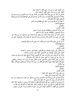 91
‫عمل‬ ‫ينفعه‬ ‫ال‬ ‫الكفر‬ ‫على‬ ‫مات‬ ‫من‬ ‫أن‬ ‫على‬ ‫الدليل‬ ‫باب‬
‫عمل‬ ‫ينفعه‬ ‫ال‬ ‫الكفر‬ ‫على‬ ‫مات‬ ‫من‬ ‫أن‬ ‫على‬ ‫الدليل‬
‫عن‬ ‫مسروق‬ ‫عن‬ ‫الشعبي‬ ‫عن‬ ‫داود‬ ‫عن‬ ‫غياث‬ ‫ابن‬ ‫حفص‬ ‫حدثنا‬ ‫شيبة‬ ‫أبي‬ ‫ابن‬ ‫بكر‬ ‫أبو‬ ‫حدثني‬
‫المؤمنين‬ ‫أم‬ ‫عائشة‬‫ويطعم‬ ‫الرحم‬ ‫يصل‬ ‫الجاهلية‬ ‫في‬ ‫كان‬ ‫جدعان‬ ‫ابن‬ ‫هللا‬ ‫رسول‬ ‫يا‬ ‫قلت‬ ‫قالت‬
‫قال‬ ‫نافعه‬ ‫ذاك‬ ‫فهل‬ ‫المسكين‬
‫الدين‬ ‫يوم‬ ‫خطيئتي‬ ‫لي‬ ‫اغفر‬ ‫رب‬ ‫يوما‬ ‫يقل‬ ‫لم‬ ‫إنه‬ ‫ينفعه‬ ‫ال‬
‫صحيح‬m551
01‫إيمان‬
‫اإليمان‬ ‫كتاب‬
‫منهم‬ ‫والبراءة‬ ‫غيرهم‬ ‫ومقاطعة‬ ‫المؤمنين‬ ‫مواالة‬ ‫باب‬
‫والب‬ ‫غيرهم‬ ‫ومقاطعة‬ ‫المؤمنين‬ ‫مواالة‬‫منهم‬ ‫راءة‬
‫عن‬ ‫خالد‬ ‫أبي‬ ‫ابن‬ ‫إسماعيل‬ ‫عن‬ ‫شعبة‬ ‫حدثنا‬ ‫جعفر‬ ‫ابن‬ ‫محمد‬ ‫حدثنا‬ ‫حنبل‬ ‫ابن‬ ‫أحمد‬ ‫حدثني‬
‫سر‬ ‫غير‬ ‫جهارا‬ ‫وسلم‬ ‫وآله‬ ‫عليه‬ ‫هللا‬ ‫صلى‬ ‫هللا‬ ‫رسول‬ ‫سمعت‬ ‫قال‬ ‫العاص‬ ‫ابن‬ ‫عمرو‬ ‫عن‬ ‫قيس‬
‫يقول‬
‫المؤمنين‬ ‫وصالح‬ ‫هللا‬ ‫وليي‬ ‫إنما‬ ‫بأولياء‬ ‫لي‬ ‫ليسوا‬ ‫فالنا‬ ‫يعني‬ ‫أبي‬ ‫آل‬ ‫إن‬ ‫أال‬
‫صحيح‬m552
01‫إيمان‬
‫اإليمان‬ ‫كتاب‬
‫والعذاب‬ ‫حساب‬ ‫بغير‬ ‫الجنة‬ ‫المسلمين‬ ‫من‬ ‫طوائف‬ ‫دخول‬ ‫على‬ ‫الدليل‬ ‫باب‬
‫والعذاب‬ ‫حساب‬ ‫بغير‬ ‫الجنة‬ ‫المسلمين‬ ‫من‬ ‫طوائف‬ ‫دخول‬ ‫على‬ ‫الدليل‬
‫محمد‬ ‫عن‬ ‫مسلم‬ ‫ابن‬ ‫يعني‬ ‫الربيع‬ ‫حدثنا‬ ‫الجمحي‬ ‫هللا‬ ‫عبيد‬ ‫ابن‬ ‫سالم‬ ‫ابن‬ ‫الرحمن‬ ‫عبد‬ ‫حدثنا‬
‫صلى‬ ‫النبي‬ ‫أن‬ ‫هريرة‬ ‫أبي‬ ‫عن‬ ‫زياد‬ ‫ابن‬‫قال‬ ‫وسلم‬ ‫وآله‬ ‫عليه‬ ‫هللا‬
‫يجعلني‬ ‫أن‬ ‫هللا‬ ‫ادع‬ ‫هللا‬ ‫رسول‬ ‫يا‬ ‫رجل‬ ‫فقال‬ ‫حساب‬ ‫بغير‬ ‫ألفا‬ ‫سبعون‬ ‫الجنة‬ ‫أمتي‬ ‫من‬ ‫يدخل‬
‫سبقك‬ ‫قال‬ ‫منهم‬ ‫يجعلني‬ ‫أن‬ ‫هللا‬ ‫ادع‬ ‫هللا‬ ‫رسول‬ ‫يا‬ ‫فقال‬ ‫آخر‬ ‫قام‬ ‫ثم‬ ‫منهم‬ ‫اجعله‬ ‫اللهم‬ ‫قال‬ ‫منهم‬
‫عكاشة‬ ‫بها‬
‫صحيح‬m561
01‫إيمان‬
‫اإليمان‬ ‫كتاب‬
‫نصف‬ ‫األمة‬ ‫هذه‬ ‫كون‬ ‫باب‬‫الجنة‬ ‫أهل‬
‫الجنة‬ ‫أهل‬ ‫نصف‬ ‫األمة‬ ‫هذه‬ ‫كون‬
‫عبد‬ ‫عن‬ ‫ميمون‬ ‫ابن‬ ‫عمرو‬ ‫عن‬ ‫إسحاق‬ ‫أبي‬ ‫عن‬ ‫األحوص‬ ‫أبو‬ ‫حدثنا‬ ‫السري‬ ‫ابن‬ ‫هناد‬ ‫حدثنا‬
‫وسلم‬ ‫وآله‬ ‫عليه‬ ‫هللا‬ ‫صلى‬ ‫هللا‬ ‫رسول‬ ‫لنا‬ ‫قال‬ ‫قال‬ ‫هللا‬
‫أهل‬ ‫ثلث‬ ‫تكونوا‬ ‫أن‬ ‫ترضون‬ ‫أما‬ ‫قال‬ ‫ثم‬ ‫فكبرنا‬ ‫قال‬ ‫الجنة‬ ‫أهل‬ ‫ربع‬ ‫تكونوا‬ ‫أن‬ ‫ترضون‬ ‫أما‬
‫قال‬ ‫الجنة‬‫ما‬ ‫ذلك‬ ‫عن‬ ‫وسأخبركم‬ ‫الجنة‬ ‫أهل‬ ‫شطر‬ ‫تكونوا‬ ‫أن‬ ‫ألرجو‬ ‫إني‬ ‫قال‬ ‫ثم‬ ‫فكبرنا‬
‫أبيض‬ ‫ثور‬ ‫في‬ ‫سوداء‬ ‫كشعرة‬ ‫أو‬ ‫أسود‬ ‫ثور‬ ‫في‬ ‫بيضاء‬ ‫كشعرة‬ ‫إال‬ ‫الكفار‬ ‫في‬ ‫المسلمون‬
 