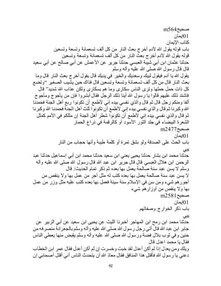 92
‫صحيح‬m564
01‫إيمان‬
‫اإليمان‬ ‫كتاب‬
‫وتسعين‬ ‫وتسعة‬ ‫تسعمائة‬ ‫ألف‬ ‫كل‬ ‫من‬ ‫النار‬ ‫بعث‬ ‫أخرج‬ ‫آلدم‬ ‫هللا‬ ‫يقول‬ ‫قوله‬ ‫باب‬
‫هللا‬ ‫يقول‬ ‫قوله‬‫وتسعين‬ ‫وتسعة‬ ‫تسعمائة‬ ‫ألف‬ ‫كل‬ ‫من‬ ‫النار‬ ‫بعث‬ ‫أخرج‬ ‫آلدم‬
‫سعيد‬ ‫أبي‬ ‫عن‬ ‫صالح‬ ‫أبي‬ ‫عن‬ ‫األعمش‬ ‫عن‬ ‫جرير‬ ‫حدثنا‬ ‫العبسي‬ ‫شيبة‬ ‫أبي‬ ‫ابن‬ ‫عثمان‬ ‫حدثنا‬
‫وسلم‬ ‫وآله‬ ‫عليه‬ ‫هللا‬ ‫صلى‬ ‫هللا‬ ‫رسول‬ ‫قال‬ ‫قال‬
‫وما‬ ‫قال‬ ‫النار‬ ‫بعث‬ ‫أخرج‬ ‫يقول‬ ‫قال‬ ‫يديك‬ ‫في‬ ‫والخير‬ ‫وسعديك‬ ‫لبيك‬ ‫فيقول‬ ‫آدم‬ ‫يا‬ ‫هللا‬ ‫يقول‬
‫بعث‬‫الصغير‬ ‫يشيب‬ ‫حين‬ ‫فذاك‬ ‫قال‬ ‫وتسعين‬ ‫وتسعة‬ ‫تسعمائة‬ ‫ألف‬ ‫كل‬ ‫من‬ ‫قال‬ ‫النار‬“‫وتضع‬
‫شديد‬ ‫هللا‬ ‫عذاب‬ ‫ولكن‬ ‫بسكارى‬ ‫هم‬ ‫وما‬ ‫سكارى‬ ‫الناس‬ ‫وترى‬ ‫حملها‬ ‫حمل‬ ‫ذات‬ ‫كل‬”‫قال‬
‫ومأجوج‬ ‫يأجوج‬ ‫من‬ ‫فإن‬ ‫أبشروا‬ ‫فقال‬ ‫الرجل‬ ‫ذلك‬ ‫أينا‬ ‫هللا‬ ‫رسول‬ ‫يا‬ ‫قالوا‬ ‫عليهم‬ ‫ذلك‬ ‫فاشتد‬
‫وا‬ ‫قال‬ ‫ثم‬ ‫قال‬ ‫رجل‬ ‫ومنكم‬ ‫ألفا‬‫فحمدنا‬ ‫الجنة‬ ‫أهل‬ ‫ربع‬ ‫تكونوا‬ ‫أن‬ ‫ألطمع‬ ‫إني‬ ‫بيده‬ ‫نفسي‬ ‫لذي‬
‫وكبرنا‬ ‫هللا‬ ‫فحمدنا‬ ‫الجنة‬ ‫أهل‬ ‫ثلث‬ ‫تكونوا‬ ‫أن‬ ‫ألطمع‬ ‫إني‬ ‫بيده‬ ‫نفسي‬ ‫والذي‬ ‫قال‬ ‫ثم‬ ‫وكبرنا‬ ‫هللا‬
‫كمثل‬ ‫األمم‬ ‫في‬ ‫مثلكم‬ ‫إن‬ ‫الجنة‬ ‫أهل‬ ‫شطر‬ ‫تكونوا‬ ‫أن‬ ‫ألطمع‬ ‫إني‬ ‫بيده‬ ‫نفسي‬ ‫والذي‬ ‫قال‬ ‫ثم‬
‫األسو‬ ‫الثور‬ ‫جلد‬ ‫في‬ ‫البيضاء‬ ‫الشعرة‬‫الحمار‬ ‫ذراع‬ ‫في‬ ‫كالرقمة‬ ‫أو‬ ‫د‬
‫صحيح‬m2477
01‫إيمان‬
‫النار‬ ‫من‬ ‫حجاب‬ ‫وأنها‬ ‫طيبة‬ ‫كلمة‬ ‫أو‬ ‫تمرة‬ ‫بشق‬ ‫ولو‬ ‫الصدقة‬ ‫على‬ ‫الحث‬ ‫باب‬
‫ييي‬
‫عبد‬ ‫حدثنا‬ ‫إسماعيل‬ ‫أبي‬ ‫ابن‬ ‫محمد‬ ‫حدثنا‬ ‫سعيد‬ ‫ابن‬ ‫يعني‬ ‫يحيى‬ ‫حدثنا‬ ‫بشار‬ ‫ابن‬ ‫محمد‬ ‫حدثنا‬
‫رسول‬ ‫قال‬ ‫هللا‬ ‫عبد‬ ‫ابن‬ ‫جرير‬ ‫قال‬ ‫قال‬ ‫العبسي‬ ‫هالل‬ ‫ابن‬ ‫الرحمن‬‫وآله‬ ‫عليه‬ ‫هللا‬ ‫صلى‬ ‫هللا‬
‫قال‬ /‫الحديث‬ ‫تمام‬ ‫ذكر‬ ‫ثم‬ ‫بعده‬ ‫بها‬ ‫يعمل‬ ‫صالحة‬ ‫سنة‬ ‫عبد‬ ‫يسن‬ ‫ال‬ ‫وسلم‬
‫من‬ ‫ينقص‬ ‫وال‬ ‫بها‬ ‫عمل‬ ‫من‬ ‫أجر‬ ‫مثل‬ ‫له‬ ‫كتب‬ ‫بعده‬ ‫بها‬ ‫يعمل‬ ‫صالحة‬ ‫سنة‬ ‫عبد‬ ‫يسن‬ ‫ال‬
‫عمل‬ ‫من‬ ‫وزر‬ ‫مثل‬ ‫عليه‬ ‫كتب‬ ‫بعده‬ ‫بها‬ ‫فعمل‬ ‫سيئة‬ ‫سنة‬ ‫اإلسالم‬ ‫في‬ ‫سن‬ ‫ومن‬ ‫شيء‬ ‫أجورهم‬
‫أو‬ ‫من‬ ‫ينقص‬ ‫وال‬ ‫بها‬‫شيء‬ ‫زارهم‬
‫صحيح‬m2581
01‫إيمان‬
‫وصفاتهم‬ ‫الخوارج‬ ‫ذكر‬ ‫باب‬
‫ييي‬
‫عن‬ ‫الزبير‬ ‫أبي‬ ‫عن‬ ‫سعيد‬ ‫ابن‬ ‫يحيى‬ ‫عن‬ ‫الليث‬ ‫أخبرنا‬ ‫المهاجر‬ ‫ابن‬ ‫رمح‬ ‫ابن‬ ‫محمد‬ ‫حدثنا‬
‫من‬ ‫منصرفه‬ ‫بالجعرانة‬ ‫وسلم‬ ‫وآله‬ ‫عليه‬ ‫هللا‬ ‫صلى‬ ‫هللا‬ ‫رسول‬ ‫رجل‬ ‫أتى‬ ‫قال‬ ‫هللا‬ ‫عبد‬ ‫ابن‬ ‫جابر‬
‫هللا‬ ‫صلى‬ ‫هللا‬ ‫ورسول‬ ‫فضة‬ ‫بالل‬ ‫ثوب‬ ‫وفي‬ ‫حنين‬‫الناس‬ ‫يعطي‬ ‫منها‬ ‫يقبض‬ ‫وسلم‬ ‫وآله‬ ‫عليه‬
‫قال‬ ‫اعدل‬ ‫محمد‬ ‫يا‬ ‫فقال‬
‫الخطاب‬ ‫ابن‬ ‫عمر‬ ‫فقال‬ ‫أعدل‬ ‫أكن‬ ‫لم‬ ‫إن‬ ‫وخسرت‬ ‫خبت‬ ‫لقد‬ ‫أعدل‬ ‫أكن‬ ‫لم‬ ‫إذا‬ ‫يعدل‬ ‫ومن‬ ‫ويلك‬
‫إن‬ ‫أصحابي‬ ‫أقتل‬ ‫أني‬ ‫الناس‬ ‫يتحدث‬ ‫أن‬ ‫هللا‬ ‫معاذ‬ ‫فقال‬ ‫المنافق‬ ‫هذا‬ ‫فأقتل‬ ‫هللا‬ ‫رسول‬ ‫يا‬ ‫دعني‬
 