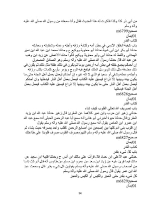 94
‫أبي‬ ‫من‬‫عليه‬ ‫هللا‬ ‫صلى‬ ‫هللا‬ ‫رسول‬ ‫من‬ ‫سمعته‬ ‫وأنا‬ ‫فقال‬ ‫الحديث‬ ‫هذا‬ ‫له‬ ‫فذكرت‬ ‫وكذا‬ ‫كذا‬ ‫ذر‬
‫وسلم‬ ‫وآله‬
‫صحيح‬m6799
01‫إيمان‬
‫القدر‬ ‫كتاب‬
‫وسعادته‬ ‫وشقاوته‬ ‫وعمله‬ ‫وأجله‬ ‫رزقه‬ ‫وكتابة‬ ‫أمه‬ ‫بطن‬ ‫في‬ ‫اآلدمي‬ ‫الخلق‬ ‫كيفية‬ ‫باب‬
‫ابن‬ ‫محمد‬ ‫وحدثنا‬ ‫ح‬ ‫ووكيع‬ ‫معاوية‬ ‫أبو‬ ‫حدثنا‬ ‫شيبة‬ ‫أبي‬ ‫ابن‬ ‫بكر‬ ‫أبو‬ ‫حدثنا‬‫نمير‬ ‫ابن‬ ‫هللا‬ ‫عبد‬
‫وهب‬ ‫ابن‬ ‫زيد‬ ‫عن‬ ‫األعمش‬ ‫حدثنا‬ ‫قالوا‬ ‫ووكيع‬ ‫معاوية‬ ‫وأبو‬ ‫أبي‬ ‫حدثنا‬ ‫له‬ ‫واللفظ‬ ‫الهمداني‬
‫المصدوق‬ ‫الصادق‬ ‫وهو‬ ‫وسلم‬ ‫وآله‬ ‫عليه‬ ‫هللا‬ ‫صلى‬ ‫هللا‬ ‫رسول‬ ‫حدثنا‬ ‫قال‬ ‫هللا‬ ‫عبد‬ ‫عن‬
‫في‬ ‫يكون‬ ‫ثم‬ ‫ذلك‬ ‫مثل‬ ‫علقة‬ ‫ذلك‬ ‫في‬ ‫يكون‬ ‫ثم‬ ‫يوما‬ ‫أربعين‬ ‫أمه‬ ‫بطن‬ ‫في‬ ‫خلقه‬ ‫يجمع‬ ‫أحدكم‬ ‫إن‬
‫رزقه‬ ‫بكتب‬ ‫كلمات‬ ‫بأربع‬ ‫ويؤمر‬ ‫الروح‬ ‫فيه‬ ‫فينفخ‬ ‫الملك‬ ‫يرسل‬ ‫ثم‬ ‫ذلك‬ ‫مثل‬ ‫مضغة‬ ‫ذلك‬
‫ما‬ ‫حتى‬ ‫الجنة‬ ‫أهل‬ ‫بعمل‬ ‫ليعمل‬ ‫أحدكم‬ ‫إن‬ ‫غيره‬ ‫إله‬ ‫ال‬ ‫فوالذي‬ ‫سعيد‬ ‫أو‬ ‫وشقي‬ ‫وعمله‬ ‫وأجله‬
‫أحدكم‬ ‫وان‬ ‫فيدخلها‬ ‫النار‬ ‫أهل‬ ‫بعمل‬ ‫فيعمل‬ ‫الكتاب‬ ‫عليه‬ ‫فيسبق‬ ‫ذراع‬ ‫إال‬ ‫وبينها‬ ‫بينه‬ ‫يكون‬
‫ا‬ ‫أهل‬ ‫بعمل‬ ‫ليعمل‬‫بعمل‬ ‫فيعمل‬ ‫الكتاب‬ ‫عليه‬ ‫فيسبق‬ ‫ذراع‬ ‫إال‬ ‫وبينها‬ ‫بينه‬ ‫يكون‬ ‫ما‬ ‫حتى‬ ‫لنار‬
‫فيدخلها‬ ‫الجنة‬ ‫أهل‬
‫صحيح‬m6826
01‫إيمان‬
‫القدر‬ ‫كتاب‬
‫شاء‬ ‫كيف‬ ‫القلوب‬ ‫تعالى‬ ‫هللا‬ ‫تصريف‬ ‫باب‬
‫يزيد‬ ‫ابن‬ ‫هللا‬ ‫عبد‬ ‫حدثنا‬ ‫زهير‬ ‫قال‬ ‫المقرئ‬ ‫عن‬ ‫كالهما‬ ‫نمير‬ ‫وابن‬ ‫حرب‬ ‫ابن‬ ‫زهير‬ ‫حدثني‬
‫أخبرن‬ ‫حيوة‬ ‫حدثنا‬ ‫قال‬ ‫المقرئ‬‫هللا‬ ‫عبد‬ ‫سمع‬ ‫أنه‬ ‫الحبلى‬ ‫الرحمن‬ ‫عبد‬ ‫أبا‬ ‫سمع‬ ‫أنه‬ ‫هانئ‬ ‫أبو‬ ‫ي‬
‫يقول‬ ‫وسلم‬ ‫وآله‬ ‫عليه‬ ‫هللا‬ ‫صلى‬ ‫هللا‬ ‫رسول‬ ‫سمع‬ ‫أنه‬ ‫يقول‬ ‫العاص‬ ‫ابن‬ ‫عمرو‬ ‫ابن‬
‫ثم‬ ‫يشاء‬ ‫حيث‬ ‫يصرفه‬ ‫واحد‬ ‫كقلب‬ ‫الرحمن‬ ‫أصابع‬ ‫من‬ ‫إصبعين‬ ‫بين‬ ‫كلها‬ ‫آدم‬ ‫بنى‬ ‫قلوب‬ ‫إن‬
‫ا‬ ‫مصرف‬ ‫اللهم‬ ‫وسلم‬ ‫وآله‬ ‫عليه‬ ‫هللا‬ ‫صلى‬ ‫هللا‬ ‫رسول‬ ‫قال‬‫طاعتك‬ ‫على‬ ‫قلوبنا‬ ‫صرف‬ ‫لقلوب‬
‫صحيح‬m6827
01‫إيمان‬
‫القدر‬ ‫كتاب‬
‫بقدر‬ ‫شيء‬ ‫كل‬ ‫باب‬
‫عن‬ ‫سعيد‬ ‫ابن‬ ‫قتيبة‬ ‫وحدثنا‬ ‫ح‬ ‫أنس‬ ‫ابن‬ ‫مالك‬ ‫على‬ ‫قرأت‬ ‫قال‬ ‫حماد‬ ‫ابن‬ ‫األعلى‬ ‫عبد‬ ‫حدثني‬
‫ناسا‬ ‫أدركت‬ ‫قال‬ ‫أنه‬ ‫طاوس‬ ‫عن‬ ‫مسلم‬ ‫ابن‬ ‫عمرو‬ ‫عن‬ ‫سعد‬ ‫ابن‬ ‫زياد‬ ‫عن‬ ‫عليه‬ ‫قرئ‬ ‫فيما‬ ‫مالك‬
‫صلى‬ ‫هللا‬ ‫رسول‬ ‫أصحاب‬ ‫من‬‫عبد‬ ‫وسمعت‬ ‫قال‬ ‫بقدر‬ ‫شيء‬ ‫كل‬ ‫يقولون‬ ‫وسلم‬ ‫وآله‬ ‫عليه‬ ‫هللا‬
‫وسلم‬ ‫وآله‬ ‫عليه‬ ‫هللا‬ ‫صلى‬ ‫هللا‬ ‫رسول‬ ‫قال‬ ‫يقول‬ ‫عمر‬ ‫ابن‬ ‫هللا‬
‫والعجز‬ ‫الكيس‬ ‫أو‬ ‫والكيس‬ ‫العجز‬ ‫حتى‬ ‫بقدر‬ ‫شيء‬ ‫كل‬
‫صحيح‬m6829
01‫إيمان‬
 