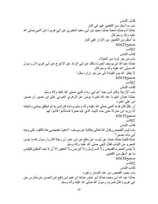 97
‫اللباس‬ ‫كتاب‬
‫النار‬ ‫في‬ ‫فهو‬ ‫الكعبين‬ ‫من‬ ‫أسفل‬ ‫ما‬ ‫باب‬
‫هللا‬ ‫صلى‬ ‫النبي‬ ‫عن‬ ‫هريرة‬ ‫أبي‬ ‫عن‬ ‫المقبري‬ ‫سعيد‬ ‫أبي‬ ‫ابن‬ ‫سعيد‬ ‫حدثنا‬ ‫شعبة‬ ‫حدثنا‬ ‫آدم‬ ‫حدثنا‬
‫قال‬ ‫وسلم‬ ‫وآله‬ ‫عليه‬
‫النار‬ ‫ففي‬ ‫اإلزار‬ ‫من‬ ‫الكعبين‬ ‫من‬ ‫أسفل‬ ‫ما‬
‫صحيح‬b5625
02‫أدب‬
‫اللباس‬ ‫كتاب‬
‫الخيالء‬ ‫من‬ ‫ثوبه‬ ‫جر‬ ‫من‬ ‫باب‬
‫رسول‬ ‫أن‬ ‫هريرة‬ ‫أبي‬ ‫عن‬ ‫األعرج‬ ‫عن‬ ‫الزناد‬ ‫أبي‬ ‫عن‬ ‫مالك‬ ‫أخبرنا‬ ‫يوسف‬ ‫ابن‬ ‫هللا‬ ‫عبد‬ ‫حدثنا‬
‫قال‬ ‫وسلم‬ ‫وآله‬ ‫عليه‬ ‫هللا‬ ‫صلى‬ ‫هللا‬
‫بطرا‬ ‫إزاره‬ ‫جر‬ ‫من‬ ‫إلى‬ ‫القيامة‬ ‫يوم‬ ‫هللا‬ ‫ينظر‬ ‫ال‬
‫صحيح‬b5634
02‫أدب‬
‫اللباس‬ ‫كتاب‬
‫جبذ‬ ‫أنس‬ ‫وقال‬ ‫األردية‬ ‫باب‬‫وسلم‬ ‫وآله‬ ‫عليه‬ ‫هللا‬ ‫صلى‬ ‫النبي‬ ‫رداء‬ ‫أعرابي‬
‫حسين‬ ‫أن‬ ‫حسين‬ ‫ابن‬ ‫علي‬ ‫أخبرني‬ ‫الزهري‬ ‫عن‬ ‫يونس‬ ‫أخبرنا‬ ‫هللا‬ ‫عبد‬ ‫أخبرنا‬ ‫عبدان‬ ‫حدثنا‬
‫أخبره‬ ‫علي‬ ‫ابن‬
‫واتبعته‬ ‫يمشي‬ ‫انطلق‬ ‫ثم‬ ‫به‬ ‫فارتدى‬ ‫بردائه‬ ‫وسلم‬ ‫وآله‬ ‫عليه‬ ‫هللا‬ ‫صلى‬ ‫النبي‬ ‫فدعا‬ ‫قال‬ ‫ًّا‬‫ي‬ِ‫ل‬َ‫ع‬ ‫أن‬
‫ال‬ ‫جاء‬ ‫حتى‬ ‫حارثة‬ ‫ابن‬ ‫وزيد‬ ‫أنا‬‫لهم‬ ‫فأذنوا‬ ‫فاستأذنوا‬ ‫حمزة‬ ‫فيه‬ ‫الذي‬ ‫بيت‬
‫صحيح‬b5635
02‫أدب‬
‫اللباس‬ ‫كتاب‬
‫يوسف‬ ‫عن‬ ‫حكاية‬ ‫تعالى‬ ‫هللا‬ ‫وقول‬ ‫القميص‬ ‫لبس‬ ‫باب‬“‫وجه‬ ‫على‬ ‫فألقوه‬ ‫هذا‬ ‫بقميصي‬ ‫اذهبوا‬
‫بصيرا‬ ‫يأت‬ ‫أبي‬”
‫يلبس‬ ‫ما‬ ‫هللا‬ ‫رسول‬ ‫يا‬ ‫قال‬ ‫رجال‬ ‫أن‬ ‫عمر‬ ‫ابن‬ ‫عن‬ ‫نافع‬ ‫عن‬ ‫أيوب‬ ‫عن‬ ‫حماد‬ ‫حدثنا‬ ‫قتيبة‬ ‫حدثنا‬
‫ا‬ ‫من‬ ‫المحرم‬‫وسلم‬ ‫وآله‬ ‫عليه‬ ‫هللا‬ ‫صلى‬ ‫النبي‬ ‫فقال‬ ‫لثياب‬
‫فليلبس‬ ‫النعلين‬ ‫يجد‬ ‫ال‬ ‫أن‬ ‫إال‬ ‫الخفين‬ ‫وال‬ ‫البرنس‬ ‫وال‬ ‫السراويل‬ ‫وال‬ ‫القميص‬ ‫المحرم‬ ‫يلبس‬ ‫ال‬
‫الكعبين‬ ‫من‬ ‫أسفل‬ ‫هو‬ ‫ما‬
‫صحيح‬b5638
02‫أدب‬
‫اللباس‬ ‫كتاب‬
‫وغيره‬ ‫الصدر‬ ‫عند‬ ‫من‬ ‫القميص‬ ‫جيب‬ ‫باب‬
‫حدثنا‬ ‫عامر‬ ‫أبو‬ ‫حدثنا‬ ‫محمد‬ ‫ابن‬ ‫هللا‬ ‫عبد‬ ‫حدثنا‬‫عن‬ ‫طاوس‬ ‫عن‬ ‫الحسن‬ ‫عن‬ ‫نافع‬ ‫ابن‬ ‫إبراهيم‬
‫وسلم‬ ‫وآله‬ ‫عليه‬ ‫هللا‬ ‫صلى‬ ‫هللا‬ ‫رسول‬ ‫ضرب‬ ‫قال‬ ‫هريرة‬ ‫أبي‬
 