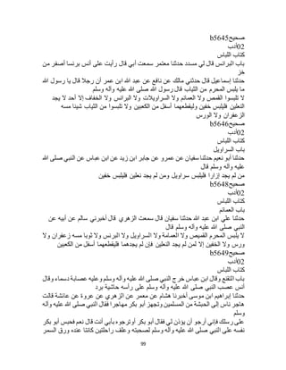 99
‫صحيح‬b5645
02‫أدب‬
‫اللباس‬ ‫كتاب‬
‫من‬ ‫أصفر‬ ‫برنسا‬ ‫أنس‬ ‫على‬ ‫رأيت‬ ‫قال‬ ‫أبي‬ ‫سمعت‬ ‫معتمر‬ ‫حدثنا‬ ‫مسدد‬ ‫لي‬ ‫قال‬ ‫البرانس‬ ‫باب‬
‫خز‬
‫نا‬ ‫عن‬ ‫مالك‬ ‫حدثني‬ ‫قال‬ ‫إسماعيل‬ ‫حدثنا‬‫هللا‬ ‫رسول‬ ‫يا‬ ‫قال‬ ‫رجال‬ ‫أن‬ ‫عمر‬ ‫ابن‬ ‫هللا‬ ‫عبد‬ ‫عن‬ ‫فع‬
‫وسلم‬ ‫وآله‬ ‫عليه‬ ‫هللا‬ ‫صلى‬ ‫هللا‬ ‫رسول‬ ‫قال‬ ‫الثياب‬ ‫من‬ ‫المحرم‬ ‫يلبس‬ ‫ما‬
‫يجد‬ ‫ال‬ ‫أحد‬ ‫إال‬ ‫الخفاف‬ ‫وال‬ ‫البرانس‬ ‫وال‬ ‫السراويالت‬ ‫وال‬ ‫العمائم‬ ‫وال‬ ‫القمص‬ ‫تلبسوا‬ ‫ال‬
‫الث‬ ‫من‬ ‫تلبسوا‬ ‫وال‬ ‫الكعبين‬ ‫من‬ ‫أسفل‬ ‫وليقطعهما‬ ‫خفين‬ ‫فليلبس‬ ‫النعلين‬‫مسه‬ ‫شيئا‬ ‫ياب‬
‫الورس‬ ‫وال‬ ‫الزعفران‬
‫صحيح‬b5646
02‫أدب‬
‫اللباس‬ ‫كتاب‬
‫السراويل‬ ‫باب‬
‫هللا‬ ‫صلى‬ ‫النبي‬ ‫عن‬ ‫عباس‬ ‫ابن‬ ‫عن‬ ‫زيد‬ ‫ابن‬ ‫جابر‬ ‫عن‬ ‫عمرو‬ ‫عن‬ ‫سفيان‬ ‫حدثنا‬ ‫نعيم‬ ‫أبو‬ ‫حدثنا‬
‫قال‬ ‫وسلم‬ ‫وآله‬ ‫عليه‬
‫خفين‬ ‫فليلبس‬ ‫نعلين‬ ‫يجد‬ ‫لم‬ ‫ومن‬ ‫سراويل‬ ‫فليلبس‬ ‫إزارا‬ ‫يجد‬ ‫لم‬ ‫من‬
‫صحيح‬b5648
02‫أدب‬
‫كتاب‬‫اللباس‬
‫العمائم‬ ‫باب‬
‫عن‬ ‫أبيه‬ ‫عن‬ ‫سالم‬ ‫أخبرني‬ ‫قال‬ ‫الزهري‬ ‫سمعت‬ ‫قال‬ ‫سفيان‬ ‫حدثنا‬ ‫هللا‬ ‫عبد‬ ‫ابن‬ ‫علي‬ ‫حدثنا‬
‫قال‬ ‫وسلم‬ ‫وآله‬ ‫عليه‬ ‫هللا‬ ‫صلى‬ ‫النبي‬
‫وال‬ ‫زعفران‬ ‫مسه‬ ‫ثوبا‬ ‫وال‬ ‫البرنس‬ ‫وال‬ ‫السراويل‬ ‫وال‬ ‫العمامة‬ ‫وال‬ ‫القميص‬ ‫المحرم‬ ‫يلبس‬ ‫ال‬
‫فإن‬ ‫النعلين‬ ‫يجد‬ ‫لم‬ ‫لمن‬ ‫إال‬ ‫الخفين‬ ‫وال‬ ‫ورس‬‫الكعبين‬ ‫من‬ ‫أسفل‬ ‫فليقطعهما‬ ‫يجدهما‬ ‫لم‬
‫صحيح‬b5649
02‫أدب‬
‫اللباس‬ ‫كتاب‬
‫وقال‬ ‫دسماء‬ ‫عصابة‬ ‫وعليه‬ ‫وسلم‬ ‫وآله‬ ‫عليه‬ ‫هللا‬ ‫صلى‬ ‫النبي‬ ‫خرج‬ ‫عباس‬ ‫ابن‬ ‫وقال‬ ‫التقنع‬ ‫باب‬
‫برد‬ ‫حاشية‬ ‫رأسه‬ ‫على‬ ‫وسلم‬ ‫وآله‬ ‫عليه‬ ‫هللا‬ ‫صلى‬ ‫النبي‬ ‫عصب‬ ‫أنس‬
‫الزهري‬ ‫عن‬ ‫معمر‬ ‫عن‬ ‫هشام‬ ‫أخبرنا‬ ‫موسى‬ ‫ابن‬ ‫إبراهيم‬ ‫حدثنا‬‫قالت‬ ‫عائشة‬ ‫عن‬ ‫عروة‬ ‫عن‬
‫وآله‬ ‫عليه‬ ‫هللا‬ ‫صلى‬ ‫النبي‬ ‫فقال‬ ‫مهاجرا‬ ‫بكر‬ ‫أبو‬ ‫وتجهز‬ ‫المسلمين‬ ‫من‬ ‫الحبشة‬ ‫إلى‬ ‫ناس‬ ‫هاجر‬
‫وسلم‬
‫بكر‬ ‫أبو‬ ‫فحبس‬ ‫نعم‬ ‫قال‬ ‫أنت‬ ‫بأبي‬ ‫أوترجوه‬ ‫بكر‬ ‫أبو‬ ‫فقال‬ ‫لي‬ ‫يؤذن‬ ‫أن‬ ‫أرجو‬ ‫فإني‬ ‫رسلك‬ ‫على‬
‫كانت‬ ‫راحلتين‬ ‫وعلف‬ ‫لصحبته‬ ‫وسلم‬ ‫وآله‬ ‫عليه‬ ‫هللا‬ ‫صلى‬ ‫النبي‬ ‫على‬ ‫نفسه‬‫السمر‬ ‫ورق‬ ‫عنده‬ ‫ا‬
 