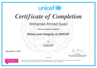 Certificate of Completion
Mohamed Ahmed Saad
has successfully completed
Ethics and Integrity at UNICEF
Note: This certificate is issued by UNICEF through the Agora platform. It may not be recognized by other institutions – including third
party vendors or universities from which content may be offered in this course or programme.
by
UNICEF
November 1, 2015 _______________________________________
Ian Thorpe
Chief, Learning and Knowledge Exchange
Division of Data Research and Policy
upjaZvfs6D
Powered by TCPDF (www.tcpdf.org)
 