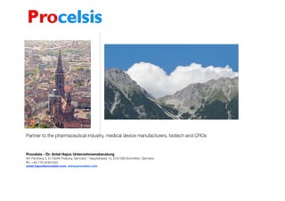 Partner to the pharmaceutical industry, medical device manufacturers, biotech and CROs
Procelsis - Dr. Antal Hajos Unternehmensberatung
Am Farnberg 3, D-79289 Freiburg, Germany * Hauptstrasse 15, D-61389 Schmitten, Germany
Ph. +49 176 42491520
antal.hajos@procelsis.com, www.procelsis.com 
 