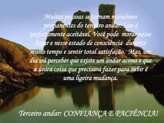 Muitas pessoas se tornam moradores
        permanentes do terceiro andar. Isso é
  perfeitamente aceitável. Você pode morar nesse
    lugar e nesse estado de consciência durante
  muito tempo e sentir total satisfação. Mas, um
  dia irá perceber que existe um andar acima e que
   a única coisa que precisará fazer para subir é
                uma ligeira mudança.



Terceiro andar: CONFIANÇA E PACIÊNCIA!
 