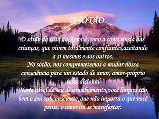 O SÓTÃO
 O sótão da casa do Amor é como a consciência das
crianças, que vivem totalmente confiantes,aceitando
              a si mesmas e aos outros.
    No sótão, nos comprometemos a mudar nossa
 consciência para um estado de amor, amor-próprio
                    incondicional
Neste nível de seu desenvolvimento,você limpou tão
bem o seu subconsciente, que não importa o que você
           pense, o amor irá se manifestar.
 