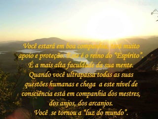 Você estará em boa companhia, terá muito
apoio e proteção. Este é o reino do “Espírito”.
   É a mais alta faculdade da sua mente.
   Quando você ultrapassa todas as suas
  questões humanas e chega a este nível de
 consciência está em companhia dos mestres,
           dos anjos, dos arcanjos.
     Você se tornou a “luz do mundo”.
 