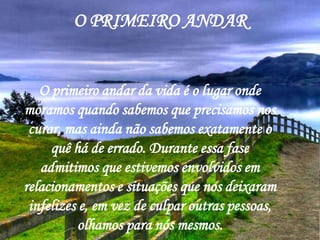 O PRIMEIRO ANDAR


   O primeiro andar da vida é o lugar onde
moramos quando sabemos que precisamos nos
 curar, mas ainda não sabemos exatamente o
     quê há de errado. Durante essa fase
   admitimos que estivemos envolvidos em
relacionamentos e situações que nos deixaram
 infelizes e, em vez de culpar outras pessoas,
           olhamos para nós mesmos.
 